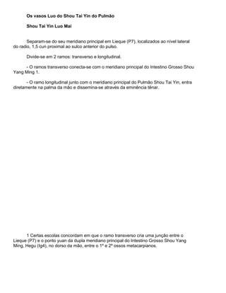 Os vasos Luo do Shou Tai Yin do Pulmão
Shou Tai Yin Luo Mai

Separam-se do seu meridiano principal em Lieque (P7), localizados ao nível lateral
do radio, 1,5 cun proximal ao sulco anterior do pulso.
Divide-se em 2 ramos: transverso e longitudinal.
- O ramos transverso conecta-se com o meridiano principal do Intestino Grosso Shou
Yang Ming 1.
- O ramo longitudinal junto com o meridiano principal do Pulmão Shou Tai Yin, entra
diretamente na palma da mão e dissemina-se através da eminência tênar.

1 Certas escolas concordam em que o ramo transverso cria uma junção entre o
Lieque (P7) e o ponto yuan da dupla meridiano principal do Intestino Grosso Shou Yang
Ming, Hegu (Ig4), no dorso da mão, entre o 1º e 2º ossos metacarpianos.

 
