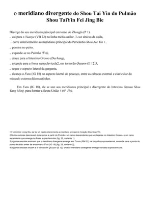 o meridiano divergente do Shou Tai Yin do Pulmão
Shou TaiYin Fei Jing Bie
Diverge do seu meridiano principal em torno do Zhongfu (P 1).
. vai para o Yuanye (VB 22) na linha média axilar, 3 cun abaixo da axila,

. corre anteriormente ao meridiano principal do Pericárdio Shou Jue Yin 1 ,

. penetra no peito,
. expande-se no Pulmão (Fei),
. desce para o Intestino Grosso (Dachang),
. ascende para a fossa supraclavicula2, em torno do Quepen (E 12)3,
. segue o aspecto lateral da garganta,
. alcança o Futu (IG 18) no aspecto lateral do pescoço, entre as cabeças esternal e clavicular do
músculo esternoclidomastóideo.
Em Futu (IG 18), ele se une aos meridianos principal e divergente do Intestino Grosso Shou
Yang Ming, para formar a Sexta União 4 (6ª He).

1 Conforme o Ling Shu. ele faz um trajeto anteriormente ao meridiano principal do Coração Shou Shao Yin.
2 Muitos autores descrevem dois ramos a partir do Pulmão: um ramo descendente que se dispersa no Intestino Grosso. e um ramo
ascendente que emerge na fossa supraclavicular (fig. 25, variante 1).
3 Algumas escolas ensinam que o meridiano divergente emerge em Tiantu (RM 22) na forquilha supra-esternal, ascende para a ponta do
pomo de Adão antes de encontrar o Futu (IG 18) [fig. 25, variante 2].
4 Algumas escolas situam a 6" União em Quepen (E 12), onde o meridiano divergente emerge na fossa supraclavicular.

 