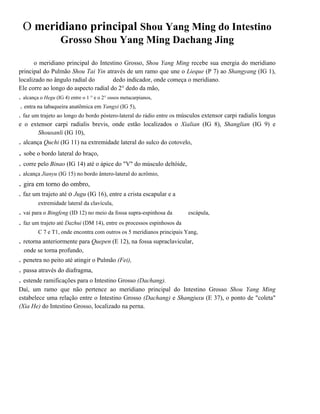O meridiano principal Shou Yang Ming do Intestino
Grosso Shou Yang Ming Dachang Jing
o meridiano principal do Intestino Grosso, Shou Yang Ming recebe sua energia do meridiano
principal do Pulmão Shou Tai Yin através de um ramo que une o Lieque (P 7) ao Shangyang (IG 1),
localizado no ângulo radial do
dedo indicador, onde começa o meridiano.
Ele corre ao longo do aspecto radial do 2° dedo da mão,

. alcança o Hegu (IG 4) entre o 1 ° e o 2° ossos metacarpianos,
. entra na tabaqueira anatõmica em Yangxi (IG 5),
. faz um trajeto ao longo do bordo póstero-lateral do rádio entre os músculos extensor carpi radialis longus
e o extensor carpi radialis brevis, onde estão localizados o Xialian (IG 8), Shanglian (IG 9) e
Shousanli (IG 10),

. alcança Quchi (IG 11) na extremidade lateral do sulco do cotovelo,

. sobe o bordo lateral do braço,
. corre pelo Binao (IG 14) até o ápice do "V" do músculo deltóide,
. alcança Jianyu (IG 15) no bordo ântero-lateral do acrômio,

. gira em torno do ombro,
. faz um trajeto até o Jugu (IG 16), entre a crista escapular e a
extremidade lateral da clavícula,

. vai para o Bingfeng (ID 12) no meio da fossa supra-espinhosa da
. faz um trajeto até Dazhui (DM 14), entre os processos espinhosos da

escápula,

C 7 e T1, onde encontra com outros os 5 meridianos principais Yang,

. retorna anteriormente para Quepen (E 12), na fossa supraclavicular,
onde se torna profundo,

. penetra no peito até atingir o Pulmão (Fei),
. passa através do diafragma,
. estende ramificações para o Intestino Grosso (Dachang).
Daí, um ramo que não pertence ao meridiano principal do Intestino Grosso Shou Yang Ming
estabelece uma relação entre o Intestino Grosso (Dachang) e Shangjuxu (E 37), o ponto de "coleta"
(Xia He) do Intestino Grosso, localizado na perna.

 