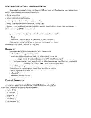 86 - ATLAS DE ACUPUNTURA CHINESA - MERIDIANOS E COLATERAIS

A partir da fossa supraclavicular. em Quepen (E 12), um ramo superficial ascende para o pescoço entre
as duas cabeças do músculo esternoclido mastóideo,

. alcança a mandíbula,

. faz um trajeto através da bochecha,
. entra na gengiva e dentes inferiores, onde se ramifica,
. emerge lateralmente à comissura labial em Dicang (E 4),
. circunda o lábio superior para encontrar o mesmo ramo que vem do lado oposto e o vaso Governador (DU
Mai) em RenzhÔng (DM 26) abaixo do nariz,

.

alcança o KOuheliao (Ig 19). localizado lateralmente ao Renzhong (DM

26), e

. termina em Yingxiang (Ig 20) do lado oposto no sulco nasolabial.
Através de um ramo profundo que se separa em Yingxiang (Ig 20), se une
ao meridiano principal do Estômago Zu Yang Ming

Observações
o meridiano principal do Intestino Grosso ShOu Yang Ming está
relacionado com os seguintes meridianos:

. o meridiano principal do Pulmão ShOu Tai Yin. do qual ele recebe sua
energia através de um ramo desde o Lieque (P 7) até o Shangyang (IG
1), como uma dupla Yin- Yang, o meridiano principal do Estômago Zu Yang Ming, para o qual ele dá
sua energia (IG 20 B 1 E 1) como a unidade Yang Ming
(conexão Yang- Yang).
O meridiano principal do Intestino Grosso Shou Yang Ming se conecta
com os seguintes órgãos Zang Fu:
. o Pulmão (Fei)

. o Intestino Grosso (Dachang)
Pontos de Cruzamento
Ao longo do seu curso, o meridiano principal do Intestino Grosso Shou
Yang Ming faz interseção com os seguintes pontos:

. Bingfeng (ID 12)

. DazhUi (DM 14)
. Quepen (E 12)

. Dicang (E 4)
. Renzhong (DM 26)

 