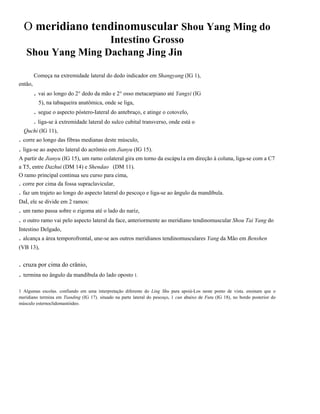 O meridiano tendinomuscular Shou Yang Ming do
Intestino Grosso
Shou Yang Ming Dachang Jing Jin
Começa na extremidade lateral do dedo indicador em Shangyang (IG 1),
então,

. vai ao longo do 2° dedo da mão e 2° osso metacarpiano até Yangxi (IG
5), na tabaqueira anatômica, onde se liga,

. segue o aspecto póstero-Iateral do antebraço, e atinge o cotovelo,
. liga-se à extremidade lateral do sulco cubital transverso, onde está o
Quchi (IG 11),

. corre ao longo das fibras medianas deste músculo,
. liga-se ao aspecto lateral do acrômio em Jianyu (IG 15).
A partir de Jianyu (IG 15), um ramo colateral gira em torno da escápu1a em direção à coluna, liga-se com a C7
a T5, entre Dazhui (DM 14) e Shendao (DM 11).
O ramo principal continua seu curso para cima,
. corre por cima da fossa supraclavicular,

. faz um trajeto ao longo do aspecto lateral do pescoço e liga-se ao ângulo da mandíbula.
DaÍ, ele se divide em 2 ramos:

. um ramo passa sobre o zigoma até o lado do nariz,
. o outro ramo vai pelo aspecto lateral da face, anteriormente ao meridiano tendinomuscular Shou Tai Yang do
Intestino Delgado,

. alcança a área temporofrontal, une-se aos outros meridianos tendinomusculares Yang da Mão em Benshen
(VB 13),

. cruza por cima do crânio,

. termina no ângulo da mandíbula do lado oposto 1.
1 Algumas escolas. confiando em uma interpretação diferente do Ling Shu para apoiá-Los neste ponto de vista. ensinam que o
meridiano termina em Tianding (IG 17). situado na parte lateral do pescoço, 1 cun abaixo de Futu (IG 18), no bordo posterior do
músculo esternoclidomastóideo.

 