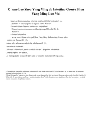 o vaso Luo Shou Yang Ming do Intestino Grosso Shou
Yang Ming Luo Mai
Separa-se do seu meridiano principal em Pianli (IG 6), localizado 3 cun
proximal ao sulco do pulso no aspecto lateral do rádio.
Ele se divide em 2 ramos: transverso e longitudinal.
- O ramo transverso se une ao meridiano principal Shou Tai Yin do
Pulmão 1.
- O ramo longitudinal

. segue o meridiano principal Shou Yang Ming do Intestino Grosso até o
ombro em Jianyu (IG 15),

. passa sobre a fossa supraclavicular até Quepen (E 12),
. ascende até o pescoço,
. alcança a mandíbula, onde Se subdivide em 2 pequenos sub-ramos:
. um se espalha nos dentes,
. o outro penetra no ouvido para unir-se ao outro meridiano (Zong Mai)2.

1 Certas escolas concordam que o ramo transverso cria uma junção entre Pianli (IG 6) e Taiyuan (P 9), o ' ponto Yuan do meridiano
principal do Pulmão Shou Tai Yin.
2 Zang Mai significa "o ponto ou área (Zang), onde os meridianos (Jing Mai) se reúnem". Esta expressão vem do Ling Shu Capítulo 10.
O Capítulo 28 deste clássico confirma o sentido do caráter Zang "o olho é onde os vasos sangüíneos (Xue Mai) se reúnem, o ouvído é
onde os meridianos (Jing Mai) se reúnem.

 