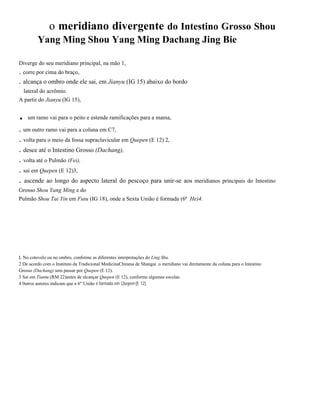 o meridiano divergente do Intestino Grosso Shou
Yang Ming Shou Yang Ming Dachang Jing Bie
Diverge do seu meridiano principal, na mão 1,

. corre por cima do braço,
. alcança o ombro onde ele sai, em Jianyu (IG 15) abaixo do bordo
lateral do acrômio.
A partir do Jianyu (IG 15),

.

um ramo vai para o peito e estende ramificações para a mama,

. um outro ramo vai para a coluna em C7,
. volta para o meio da fossa supraclavicular em Quepen (E 12) 2,
. desce até o Intestino Grosso (Dachang),
. volta até o Pulmão (Fei),
. sai em Quepen (E 12)3,
. ascende ao longo do aspecto lateral do pescoço para unir-se aos meridianos principais do Intestino
Grosso Shou Yang Ming e do
Pulmão Shou Tai Yin em Futu (IG 18), onde a Sexta União é formada (6ª He)4.

L No cotovelo ou no ombro, conforme as diferentes interpretações do Ling Shu.
2 De acordo com o Instituto da Tradicional MedicinaChinesa de Shangai. o meridiano vai diretamente da coluna para o Intestino
Grosso (Dachang) sem passar por Quepen (E 12).
3 Sai em Tiantu (RM 22)antes de alcançar Quepen (E 12), conforme algumas escolas.
4 0utros autores indicam que a 6" União é formada em Quepen (E 12).

 