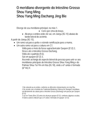 O meridiano divergente do Intestino Grosso
Shou Yang Ming
Shou Yang Ming Dachang Jing Bie
Diverge do seu meridiano principal, na mão 1.
• Corre por cima do braço,
• Alcança o ombro onde ele sai, em Jianyu (IG 15) abaixo do
bordo lateral do acrômio.
A partir do Jianyu (IG 15),
• Um ramo vai para o peito e estende ramificação para a mama,
• Um outro ramo vai para a coluna em C7,
Volta para o meio da fossa supraclavicular Quepen (E12) 2,
Desce até o Intestino Grosso Dachang,
Volta ate o pulmão (Fei),
Sai em quepen (E12) 3,
Ascende ao longo do aspecto lateral do pescoço para unir-se aos
meridianos principais do Intestino Grosso Shou Yang Ming e do
Pulmao Shou Tai Yin em fotu (IG 18), onde a 6ª união é formada
(6ª He) 4.

1 No cotovelo ou no ombro, conforme as diferentes interpretações no Ling Shu.
2 De acordo com o Instituto da Tradicional Medicina Chinesa de Shangai o meridiano
vai diretamente da coluna para o Intestino Grosso (Dachang) sem passar por Quepen
(E12).
3 sai em Tiantu (Ren 22) antes de alcançar quepen (E12), conforme algumas escolas.
4 Outros autores indicam que a 6ª união é formada em quepen (E12).

 