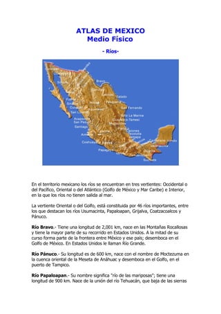 ATLAS DE MEXICO
                         Medio Físico
                                    - Ríos-




En el territorio mexicano los ríos se encuentran en tres vertientes: Occidental o
del Pacífico, Oriental o del Atlántico (Golfo de México y Mar Caribe) e Interior,
en la que los ríos no tienen salida al mar.

La vertiente Oriental o del Golfo, está constituida por 46 ríos importantes, entre
los que destacan los ríos Usumacinta, Papaloapan, Grijalva, Coatzacoalcos y
Pánuco.

Río Bravo.- Tiene una longitud de 2,001 km, nace en las Montañas Rocallosas
y tiene la mayor parte de su recorrido en Estados Unidos. A la mitad de su
curso forma parte de la frontera entre México y ese país; desemboca en el
Golfo de México. En Estados Unidos le llaman Río Grande.

Río Pánuco.- Su longitud es de 600 km, nace con el nombre de Moctezuma en
la cuenca oriental de la Meseta de Anáhuac y desemboca en el Golfo, en el
puerto de Tampico.

Río Papaloapan.- Su nombre significa "río de las mariposas"; tiene una
longitud de 900 km. Nace de la unión del río Tehuacán, que baja de las sierras
 