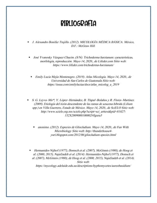 BIBLIOGRAFIA
▪ J. Alexandro Bonifaz Trujillo. (2012). MICOLOGÍA MÉDICA BÁSICA. México,
D.F.: McGraw Hill.
▪ José Yvanosky Vázquez Chacón. (S/N). Trichoderma harzianum: características,
morfología, reproducción. Mayo 14, 2020., de Lifeder.com Sitio web:
https://www.lifeder.com/trichoderma-harzianum/
▪ Emily Lucia Mejia Montenegro. (2019). Atlas Micologia. Mayo 14, 2020., de
Universidad de San Carlos de Guatemala Sitio web:
https://issuu.com/emilyluciaa/docs/atlas_micolog_a_2019
▪ S. G. Leyva–Mir*, Y. López–Hernández, B. Tlapal–Bolaños y R. Flores–Martínez.
(2009). Etiología del tizón descendente de las ramas de azucena híbrida (Lilium
spp.) en Villa Guerrero, Estado de México. Mayo 14, 2020., de SciELO Sitio web:
http://www.scielo.org.mx/scielo.php?script=sci_arttext&pid=S1027-
152X2009000100002#figura3
▪ anonimo. (2012). Especies de Gliocladium. Mayo 14, 2020., de Fun With
Microbiology Sitio web: http://thunderhouse4-
yuri.blogspot.com/2012/06/gliocladium-species.html
▪ Hermanides-Nijhof (1977), Domsch et al. (2007), McGinnis (1980), de Hoog et
al. (2000, 2015), Najafzadeh et al. (2014). Hermanides-Nijhof (1977), Domsch et
al. (2007), McGinnis (1980), de Hoog et al. (2000, 2015), Najafzadeh et al. (2014).
Sitio web:
https://mycology.adelaide.edu.au/descriptions/hyphomycetes/aureobasidium/
 