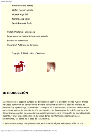 Atlas de Osteología
http://videosdigitals.uab.es/cr-vet/www/102679/osteo/ficheros/Untitled2.html[20/06/2014 0:02:56]
Ana Carretero Romay
Víctor Nacher García
Vicente Aige Gil
Manel López Béjar
Jesús Ruberte París
 
        Unitat d’Anatomia i Embriologia
        Departament de Sanitat i d'Anatomia Animals
        Facultat de Veterinària
        Universitat Autònoma de Barcelona
               
                    Copyright © 2008: Unitat d'Anatomia
 
  -------            --
 
 
 
 
INTRODUCCIÓN
 
La entrada en el Espacio Europeo de Educación Superior y el diseño de los nuevos títulos
de Grado conllevan un cambio en la manera tradicional de llevar a cabo el proceso de
enseñanza y aprendizaje, y pretenden conseguir un nuevo modelo educativo basado en el
aprendizaje activo del estudiante. En este sentido, las Tecnologías de la Información y la
Comunicación pueden desempeñar un papel importante en la renovación de la metodología
docente, y muy especialmente en materias donde la información iconográfica es
fundamental, tal como es el caso de la Anatomía.
El Atlas de Osteología que presentamos en forma de página web aporta más de dos
 