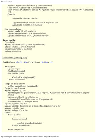 Atlas de Osteología
http://videosdigitals.uab.es/cr-vet/www/102679/osteo/ficheros/Untitled2.html[20/06/2014 0:02:56]
Agujero o agujeros etmoidales (Nn. y vasos etmoidales)
Canal óptico (N. óptico =II y A. oftálmica interna)
Fisura orbitaria (N. oftálmico, rama del N. trigémino =V; N. oculomotor =III; N. troclear =IV; N. abducente
=VI)
Canal alar:
Agujero alar caudal (A. maxilar)
Agujero redondo (N. maxilar, rama del N. trigémino =V)
Agujero alar rostral (A. y N. maxilar)
Fosa pterigopalatina:
Agujero maxilar (A. y N. maxilares)
Agujero esfenopalatino (A. y V. esfenopalatinas)
Agujero palatino caudal (N. y A. palatinas mayores)
 
Región maxilar:
Cresta facial
Agujero infraorbitario (Nn. y vasos infraorbitarios)
Apófisis alveolar (Alvéolos dentarios)
Espacio interalveolar (o diastema)
Incisura nasoincisiva
 
 
Cara ventral (Cráneo y cara)
 
Équido (figuras 19i, 19j y 19k), Perro (figuras 19l, 19m y 19n)
 
Basioccipital
Agujero magno
Cóndilos del occipital
Fosa condilar ventral
Canal del N. hipogloso (XII)
Apófisis paracondilar
Cuerpo del basiesfenoides
Apófisis pterigoidea del basiesfenoides
Cuerpo del preesfenoides
Agujero rasgado (Eq y Su)
Incisura yugular (N. glosofaríngeo =IX; N. vago =X; N, accesorio =XI; A. carótida interna; V. yugular
interna)
Incisura carotídea (A. carótida interna)
Incisura oval (N. mandibular, rama del N. trigémino =V)
Incisura espinosa (A. meníngea media)
Agujero yugular (Car y Ru)
Agujero carotídeo, desemboca en la fisura esfenotimpánica (Car y Ru)
Agujero oval (Car y Ru)
Agujero espinoso (Car y Ru)
Coanas:
Huesos palatinos
Lámina horizontal
Apófisis piramidal del palatino
Lámina perpendicular
Huesos pterigoideos
 