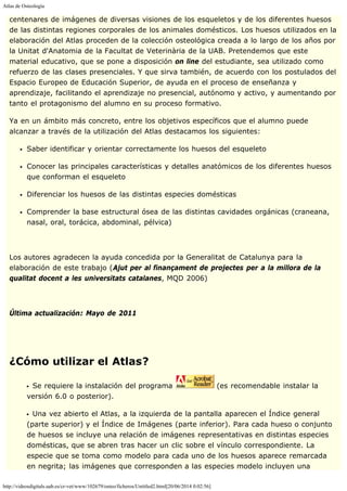 Atlas de Osteología
http://videosdigitals.uab.es/cr-vet/www/102679/osteo/ficheros/Untitled2.html[20/06/2014 0:02:56]
centenares de imágenes de diversas visiones de los esqueletos y de los diferentes huesos
de las distintas regiones corporales de los animales domésticos. Los huesos utilizados en la
elaboración del Atlas proceden de la colección osteológica creada a lo largo de los años por
la Unitat d'Anatomia de la Facultat de Veterinària de la UAB. Pretendemos que este
material educativo, que se pone a disposición on line del estudiante, sea utilizado como
refuerzo de las clases presenciales. Y que sirva también, de acuerdo con los postulados del
Espacio Europeo de Educación Superior, de ayuda en el proceso de enseñanza y
aprendizaje, facilitando el aprendizaje no presencial, autónomo y activo, y aumentando por
tanto el protagonismo del alumno en su proceso formativo.
Ya en un ámbito más concreto, entre los objetivos específicos que el alumno puede
alcanzar a través de la utilización del Atlas destacamos los siguientes:
Saber identificar y orientar correctamente los huesos del esqueleto
Conocer las principales características y detalles anatómicos de los diferentes huesos
que conforman el esqueleto
Diferenciar los huesos de las distintas especies domésticas
Comprender la base estructural ósea de las distintas cavidades orgánicas (craneana,
nasal, oral, torácica, abdominal, pélvica)
 
Los autores agradecen la ayuda concedida por la Generalitat de Catalunya para la
elaboración de este trabajo (Ajut per al finançament de projectes per a la millora de la
qualitat docent a les universitats catalanes, MQD 2006)
 
Última actualización: Mayo de 2011
 
 
¿Cómo utilizar el Atlas?
Se requiere la instalación del programa (es recomendable instalar la
versión 6.0 o posterior).
Una vez abierto el Atlas, a la izquierda de la pantalla aparecen el Índice general
(parte superior) y el Índice de Imágenes (parte inferior). Para cada hueso o conjunto
de huesos se incluye una relación de imágenes representativas en distintas especies
domésticas, que se abren tras hacer un clic sobre el vínculo correspondiente. La
especie que se toma como modelo para cada uno de los huesos aparece remarcada
en negrita; las imágenes que corresponden a las especies modelo incluyen una
 