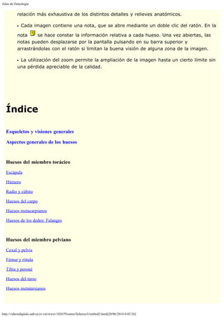 Atlas de Osteología
http://videosdigitals.uab.es/cr-vet/www/102679/osteo/ficheros/Untitled2.html[20/06/2014 0:02:56]
relación más exhaustiva de los distintos detalles y relieves anatómicos.
Cada imagen contiene una nota, que se abre mediante un doble clic del ratón. En la
nota se hace constar la información relativa a cada hueso. Una vez abiertas, las
notas pueden desplazarse por la pantalla pulsando en su barra superior y
arrastrándolas con el ratón si limitan la buena visión de alguna zona de la imagen.
La utilización del zoom permite la ampliación de la imagen hasta un cierto límite sin
una pérdida apreciable de la calidad. 
 
 
Índice
 
Esqueletos y visiones generales
Aspectos generales de los huesos
 
Huesos del miembro torácico
Escápula
Húmero
Radio y cúbito
Huesos del carpo
Huesos metacarpianos
Huesos de los dedos: Falanges
 
Huesos del miembro pelviano
Coxal y pelvis
Fémur y rótula
Tibia y peroné
Huesos del tarso
Huesos metatarsianos
 
 