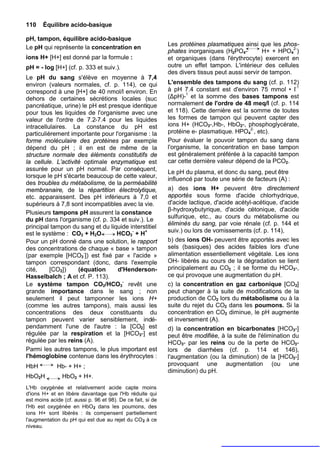110    Équilibre acido-basique

pH, tampon, équilibre acido-basique
                                                             Les protéines plasmatiques ainsi que les phos-
Le pH qui représente la concentration en
                                                             phates inorganiques (H2PO4-         H+ + HPO42-)
ions H+ [H+] est donné par la formule :                      et organiques (dans l'érythrocyte) exercent en
pH = - log [H+] (cf. p. 333 et suiv.).                       outre un effet tampon. L'intérieur des cellules
                                                             des divers tissus peut aussi servir de tampon.
Le pH du sang s'élève en moyenne à 7,4
environ (valeurs normales, cf. p. 114), ce qui               L'ensemble des tampons du sang (cf. p. 112)
correspond à une [H+] de 40 nmol/l environ. En               à pH 7.4 constant est d'environ 75 mmol • I-1
dehors de certaines sécrétions locales (suc                  (ΔpH)-1 et la somme des bases tampons est
pancréatique, urine) le pH est presque identique             normalement de l'ordre de 48 meq/l (cf. p. 114
pour tous les liquides de l'organisme avec une               et 118). Cette dernière est la somme de toutes
valeur de l'ordre de 7.2-7.4 pour les liquides               les formes de tampon qui peuvent capter des
intracellulaires. La constance du pH est                     ions H+ (HCO3-,Hb-, HbO2-, phosphoglycérate,
particulièrement importante pour l'organisme : la            protéine e- plasmatique. HPO42-, etc).
forme moléculaire des protéines par exemple                  Pour évaluer le pouvoir tampon du sang dans
dépend du pH ; il en est de même de la                       l'organisme, la concentration en base tampon
structure normale des éléments constitutifs de               est généralement préférée à la capacité tampon
la cellule. L’activité optimale enzymatique est              car cette dernière valeur dépend de la PCO2.
assurée pour un pH normal. Par conséquent,
                                                             Le pH du plasma, et donc du sang, peut être
lorsque le pH s'écarte beaucoup de cette valeur,
                                                             influencé par toute une série de facteurs (A) :
des troubles du métabolisme, de la perméabilité
membranaire, de la répartition électrolytique,               a) des ions H+ peuvent être directement
etc. apparaissent. Des pH inférieurs à 7,0 et                apportés sous forme d'acide chlorhydrique,
supérieurs à 7,8 sont incompatibles avec la vie.             d'acide lactique, d'acide acétyl-acétique, d'acide
                                                             β-hydroxybutyrique, d'acide cétonique, d'acide
Plusieurs tampons pH assurent la constance
du pH dans l'organisme (cf. p. 334 et suiv.). Le             sulfurique, etc., au cours du métabolisme ou
                                                             éliminés du sang, par voie rénale (cf. p. 144 et
principal tampon du sang et du liquide interstitiel
est le système : CO2 + H2O        HCO3- + H+                 suiv.) ou lors de vomissements (cf. p. 114),
Pour un pH donné dans une solution, le rapport               b) des ions OH- peuvent être apportés avec les
des concentrations de chaque « base » tampon                 sels (basiques) des acides faibles lors d'une
(par exemple [HCO3-]) est fixé par « l'acide »               alimentation essentiellement végétale. Les ions
tampon correspondant (donc, dans l'exemple                   OH- libérés au cours de la dégradation se lient
cité,     [CO2])     (équation    d'Henderson-               principalement au CO2 ; il se forme du HCO3-,
HasselbaIch ; A et cf. P. 113).                              ce qui provoque une augmentation du pH.
Le système tampon CO2/HCO3- revêt une                        c) la concentration en gaz carbonique [CO2]
grande importance dans le sang ; non                         peut changer à la suite de modifications de la
seulement il peut tamponner les ions H+                      production de CO2 lors du métabolisme ou à la
(comme les autres tampons), mais aussi les                   suite du rejet du CO2 dans les poumons. Si la
concentrations des deux constituants du                      concentration en CO2 diminue, le pH augmente
tampon peuvent varier sensiblement, indé-                    et inversement (A).
pendamment l'une de l'autre : la [CO2] est                   d) la concentration en bicarbonates [HCO3-]
régulée par la respiration et la [HCO3-] est                 peut être modifiée, à la suite de l'élimination du
régulée par les reins (A).                                   HCO3- par les reins ou de la perte de HCO3-
Parmi les autres tampons, le plus important est              lors de diarrhées (cf. p. 114 et 146),
l'hémoglobine contenue dans les érythrocytes :               l'augmentation (ou la diminution) de la [HCO3-]
HbH          Hb- + H+ ;                                      provoquant une augmentation (ou une
                                                             diminution) du pH.
HbO2H           HbO2 + H+.
L'Hb oxygénée et relativement acide capte moins
d'ions H+ et en libère davantage que l'Hb réduite qui
est moins acide (cf. aussi p. 96 et 98). De ce fait, si de
l'Hb est oxygénée en HbO2 dans les poumons, des
ions H+ sont libérés : ils compensent partiellement
l'augmentation du pH qui est due au rejet du CO 2 à ce
niveau.
 