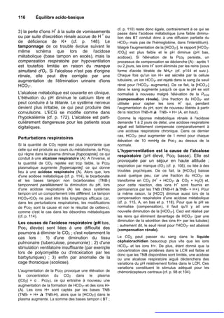 116       Équilibre acido-basique

                                                           cf. p. 110) reste donc égale, contrairement à ce qui se
3) la perte d'ions H+ à la suite de vomissements           passe dans l'acidose métabolique (une faible diminu-
ou par suite d'excrétion rénale accrue de H + ou           tion des BT conduit donc à une diffusion partielle du
de déficience de K+ (cf. p. 148). Le                       HCO3- mais pas de l'hémoglobine, dans l'interstitium).
tamponnage de ce trouble évolue suivant le                 Malgré l'augmentation de la [HCO3-], le rapport [HCO3-
même schéma que lors de l'acidose                          /CO2] est plus faible et le pH diminue (pH bas,
métabolique (base tampon en excès), mais la                acidose). Si l'élévation de la Pco2 persiste, un
compensation respiratoire par hypoventilation              processus de compensation se déclenche (A) : après 1
                                                                                 +
est toutefois limitée en raison du manque                  ou 2 jours, les ions H sont éliminés par les reins (sous
simultané d'O2. Si l'alcalose n'est pas d'origine          forme d'acide titrable de NH4+ (cf. p144 et suiv.).
rénale, elle peut être corrigée par une                    Chaque fois qu'un ion H+ est sécrété par la cellule
augmentation de l'élimination urinaire d'ions              tubulaire, un ion HCO3- est rejeté dans le sang (le seuil
HCO3-.                                                     rénal pour l'HCO3- augmente). De ce fait, la [HCO 3-]
                                                           dans le sang augmente jusqu'à ce que le pH se soit
L'alcalose métabolique est courante en clinique.           normalisé à nouveau malgré l'élévation de la PCO2
L'élévation du pH diminue le calcium libre et              (compensation rénale). Une fraction du HCO3- est
peut conduire à la tétanie. Le système nerveux                                                    +
                                                           utilisée pour capter les ions H qui, pendant
devient plus irritable, ce qui peut produire des           l'augmentation du pH, sont de nouveau libérés à partir
convulsions. L'ECG se modifie comme dans                   de la réaction TNB-H à TNB- + H+ (A, en haut).
l'hypokaliémie (cf. p. 172). L'alcalose est parti-         Comme la réponse métabolique rénale à l'acidose
culièrement dangereuse pour les patients sous              demande 1 à 2 jours de délai, une acidose respiratoire
digitaliques.                                              aiguë est faiblement compensée comparativement à
                                                           une acidose respiratoire chronique. Dans ce dernier
                                                           cas, HCO3- peut augmenter de 1 mmol pour chaque
Perturbations respiratoires
                                                           élévation de 10 mmHg de Pco 2 au dessus de la
Si la quantité de CO2 rejeté est plus importante que       normale.
celle qui est produite au cours du métabolisme, la Pco 2   L’hyperventilation est la cause de l'alcalose
qui règne dans le plasma diminue [hypocapnie], ce qui      respiratoire (pH élevé, Pco2 basse). Elle est
conduit à une alcalose respiratoire (A). A l'inverse, si
                                                           provoquée par un séjour en haute altitude ;
la quantité de CO2 rejetée est trop faible, la Pco2
                                                           respiration par manque d'O 2 (cf. p. 108), ou liée à des
plasmatique augmente [hypercapnie], ce qui donne
lieu à une acidose respiratoire (A). Alors que, lors       troubles psychiques. De ce fait, la [HCO3-] baisse
d'une acidose métabolique (cf. p. 114), le bicarbonate     aussi quelque peu, car une fraction du HCO3- se
et les bases tampon non bicarbonates (TNB-)                transforme en CO2 (H+ + HCO3- à CO2 + H2O) et,
                                                                                                 +
tamponnent parallèlement la diminution du pH, lors         pour cette réaction, des ions H sont fournis en
d'une acidose respiratoire (A) les deux systèmes           permanence par les TNB (TNB-H àTNB- + H+). Pour
tampon ont un comportement très différent. Le tampon       la même raison, la [HCO'j diminue aussi lors de la
HCO3-/CO2 ne peut être très longtemps efficace car,        compensation respiratoire d'une acidose métabolique
dans les perturbations respiratoires, les modifications    (cf. p. 115, A, en bas et p. 118). Pour que le pH se
de Pco2 sont la cause et non le résultat de celles-ci,     normalise (compensation), il faut qu'il y ait une
comme c'est le cas dans les désordres métaboliques         nouvelle diminution de la [HCO 3-]. Ceci est réalisé par
(cf. p. 114).                                              les reins qui éliminent davantage de HCO 3- (par une
                                                           diminution de la sécrétion des ions H+ par les tubules)
Les causes de l'acidose respiratoire (pH bas,
                                                           ; autrement dit, le seuil rénal pour l'HCO3- est abaissé
Pco2 élevée) sont liées à une difficulté des               (compensation rénale).
poumons à éliminer le CO2 ; c'est notamment le
cas lors : 1) d'une diminution du tissu                    Le CO2 peut passer du sang dans le liquide
pulmonaire (tuberculose, pneumonie) ; 2) d'une             céphalorachidien beaucoup plus vite que les ions
stimulation ventilatoire insuffisante (par exemple         HCO3- et les ions H+. De plus, étant donné que la
                                                           concentration des protéines dans le LCR est faible et
lors de polyomyélite ou d'intoxication par les             donc que les TNB disponibles sont limités, une acidose
barbyturiques) ; 3) enfin par anomalie de la               ou une alcalose respiratoire aiguë déclenchera des
cage thoracique (scoliose).                                variations du pH relativement fortes dans le LCR. Ces
                                                           variations constituent le stimulus adéquat pour les
L'augmentation de la Pco2 provoque une élévation de        chémorécepteurs centraux (cf. p. 98 et 104).
la concentration du CO2 dans le plasma
([C02] = α . Pco2), ce qui entraîne à nouveau une
augmentation de la formation de HCO3- et des ions H+
(A). Les ions H+ sont captés par les bases TNB
(TNB- + H+ à TNB-H), alors que la [HCO3-] dans le
plasma augmente. La somme des bases tampon ( BT ;
 