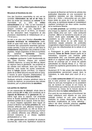 120       Rein et Équilibre hydro-électrolytique


Structure et fonctions du rein                         la capsule de Bowman est formé de cellules (les
                                                       podocytes) disposées en une succession de
Une des fonctions essentielles du rein est de          digitations séparées par des interstices en
contrôler l'élimination du sel et de l'eau et          forme de « fente » recouvertes par une mem-
donc de limiter les variations du volume et de         brane dotée de pores de 5 nm de diamètre ;
l'osmolalité     (cf.    p.    335)    du     milieu   côté sang, la membrane basale et I’endothélium
extracellulaire (cf. p. 138). Le rein maintient la     capillaire constituent les deux autres couches
concentration du K+ extracellulaire et le pH           de la membrane filtrante.
sanguin constant par une régulation de                 b) Le tube proximal, qui constitue la partie la
l'élimination des ions H+ et HCO3-, en fonction        plus longue du néphron, est contourné dans sa
de leur absorption dans l'organisme et des             partie initiale (d'où son nom : tube contourné
processus respiratoires et métaboliques (cf. p.        proximal ; A3) et se transforme ensuite en une
110 et suiv.).                                         section droite (pars recta;A4). Ses cellules
Le rein a en plus pour fonction d'excréter les         possèdent, au pôle luminal, une bordure en
produits terminaux du métabolisme (urée,               brosse assez dense et, au pôle basai, la
acide un que) mais aussi, en même temps, de            membrane basale présente de profondes
conserver des composants essentiels (glucose,          invaginations (région bassie) qui sont en contact
acides aminés). Il joue en outre un rôle dans le       étroit avec les mitochondnes de la cellule (A et
métabolisme (dégradation des protéines et des          p. 5, C).
peptides, néoglu-cogenèse) et dans la synthèse         c) Prolongeant la partie terminale du tube
de        certaines         hormones        (rénine,   proximal, l'anse de Henle (faisant partie de la
érythropoïétine, vitamine D, prostaglandine).          médullaire) comporte une branche grêle
Le néphron représente I’unité fonctionnelle du         descendante (A5), une branche grêle ascen-
rein. Chez l'homme, chaque rein contient               dante et un segment large ascendant (A6). Ce
1200000 néphrons. Le sang est filtré au départ         dernier se prolonge par un amas de cellules
du néphron dans le glomérule : les protéines et        spécialisées (la macula densa; cf. p. 152) qui
les cellules sont retenues, alors que l'eau est        jouxtent les capillaires glomérulaires du néphron
éliminée, avec toutes les autres substances,           concerné.
dans le tubule (tubule urini-fère). La majeure         Seulement 20 % des anses des néphrons dits
partie de ce filtrat retourne ensuite dans le sang,    juxtamédullaires parviennent jusque dans la
à travers la paroi tubulaire (réabsorption). Le        médullaire, le reste étant plus court (A et p.
reste est éliminé avec l'urine (excrétion).            122).
Quelques solvants urinaires pénètrent dans la          d) Le tube contourné distal (A7) est plus court
lumière du néphron, en provenance des cellules         que le tube proximal. Les cellules du tubule
tubulaires, par un phénomène de sécrétion.             distal ne sont pas homogènes et ne possèdent
                                                       pas de bordure en brosse et ont moins de
                                                       mitochondries que celles du tube proximal (A). Il
Les parties du néphron
                                                       commence au niveau de la macula densa et
a) Les corpuscules de Malpighi, situés dans la         débouche dans les tubes collecteurs (A8).
partie corticale (A1 et A2), sont constitués de la     D'un point de vue anatomique et fonctionnel, les
capsule de Bowman et du glomérule (B), lui-            tubes collecteurs sont répartis en une zone
même logé dans la capsule. Cet ensemble                corticale (cortex) et une zone médullaire
forme le feuillet épithélial viscéral et le feuillet   (médulla) au niveau desquelles ont lieu les
épithélial pariétal de la capsule. Entre les deux,     dernières modifications de l'urine définitive ;
se trouve l'espace capsulaire dans lequel se           celle-ci est alors conduite jusqu'aux papilles
produit la filtration de l'urine primitive (B). Une    rénales et au pelvis pour y être excrétée.
artériole afférente (vas afferens) transporte le
sang jusqu'au glomérule. Là, elle se divise en
capillaires qui fusionnent à nouveau pour former
une artériole efférente (vas efferens), celle-ci
donnant naissance à un réseau capillaire
péritubulaire (cf. p. 122).
Le filtre glomérulaire est constitué de plusieurs
couches (B) : côté urine, l'épithélium viscéral de
 