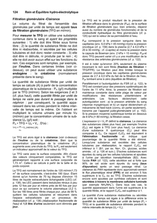 124              Rein et Équilibre hydro-électrolytique

Filtration glomérulaire -Clairance                           Le TFG est le produit résultant de la pression de
Le volume du filtrat de l'ensemble des                       filtration efficace dans le glomérule (Peff), de la surface
glomérules par unité de temps est appelé taux                de filtration glomérulaire (qui, bien entendu, dépend
de filtration glomérulaire (TFG en ml/min).                  aussi du nombre de glomérules fonctionnels) et de la
                                                             conductivité hydraulique du filtre glomérulaire (cf. p.
Pour mesurer le TFG on utilise une substance                 120) qui est la valeur de sa perméabilité à l'eau.
contenue dans le sang et ayant les propriétés
                                                             Peff correspond à la pression sanguine dans les
suivantes : 1) elle doit être filtrée sous forme             capillaires (env. 6,0 kPa = 45 mmHg) moins la pression
libre ; 2) la quantité de substance filtrée ne doit          oncotique (cf. p. 158) dans le plasma (2,7 à 4,0 kPa =
être ni réabsorbée, ni sécrétée par les cellules             20 à 30 mmHg ; cf. ci-après) et moins la pression dans
tubulaires et doit donc rester constante ; 3) elle           la capsule de Bowman (env. 2 kPa = 15 mmHg). Peff et
doit être ni détruite, ni produite par le rein ; 4)          donc TFG peuvent varier s'il y a une modification de la
elle ne doit avoir aucun effet sur les fonctions du          résistance des artérioles glomérulaires (cf. p. 122).
rein. Ces exigences sont remplies, par exemple,              Il est à noter qu'environ 20% seulement du plasma
par l'inuline. Dans certaines limites (voir ci-              traversant le rein sont filtrés (fraction de filtration =
dessus), on peut aussi utiliser une substance                TFG/FPR). La filtration peut être limitée lorsque la
endogène : la créatinine (normalement                        pression oncotique dans les capillaires glomérulaires
présente dans le sang).                                      passe de 2,7 à 4,0 kPa du fait de la filtration de l'eau,
                                                             Peff tombant ainsi à zéro (équilibre de filtration),
La quantité de substance filtrée par unité de
                                                             Parallèlement à l'autorégulation du FSR (cf. p. 122), le
temps se calcule (A) à partir de la concentration            TFG est constant pour des pressions systématiques de
plasmatique de la substance : Pin (g/l) multipliée           l'ordre de 11 kPa. Ainsi, la pression de filtration est
par le TFG (ml/min). Selon les exigences 2 et 3              maintenue constante dans cette plage de valeur par
(cf. plus haut), cette quantité filtrée par unité de         modifications des résistances préartériolaire et
temps ne varie pas durant le passage dans le                 artériolaire.  Les     facteurs    déclenchant     cette
néphron : par conséquent, la quantité appa-                  autorégulation sont : a) la pression artérielle du sang
                                                             (réponse myogénique) et b) un signal déclenchant un
raissant dans les urines pendant le même inter-
                                                             mécanisme de feed back (connu, en partie seulement),
valle de temps est la même. On l'obtient en                  transmis par I’appareil juxta-gloméruiaire (cf. p. 152).
multipliant le volume urinaire par minute Vu                 Si la pression moyenne systémique tombe en dessous
(ml/min) par la concentration urinaire de la sub-            de 8 kPa (= 60 mmHg), la filtration cesse.
stance Uin (g/l) soit :                                      L'expression U • Vu /P définit la clairance. La clairance
Pin • TFG = Uin • Vu . D'où :                                des substances citées plus haut, par exemple l'inuline
TFG =
        Uin
              • Vu (ml/min) (A).                             (Cin), est égale à TFG (voir plus haut). La clairance
        Pin                                                  d'une substance X quelconque (Cx) peut être
                                                             comparée à Cin. Ce rapport C x/Cin est équivalent à
Le TFG est alors égal à la clairance (voir ci-dessus)        l'élimination      fractionnelle       et    indique    quel
de l'inuline ou de la créatinine. Bien que la                pourcentage de la quantité filtrée a été éliminé.
concentration plasmatique de la créatinine (Pcr)             Lorsqu'une substance est excrétée des cellules
augmente avec une chute du TFG, la P cr est seulement        tubulaires par réabsorption, le rapport C x/Cin est
un indicateur approximatif de la valeur du TFG.              inférieur à 1 (B1, par ex. Na+, Cl-, glucose, acides
                                                             aminés ; cf. p. 126 et suiv.). D'autres substances sont
Le TFG varie avec la surface corporelle. Afin d'avoir        épurées du sang par les cellules tubulaires et ajoutées
des valeurs cliniquement comparables, le TFG est             à l'urine par sécrétion transépithéliale (B2). Avec
généralement rapporté à une surface corporelle de            l'acide PAH (cf. 122), cette sécrétion est si forte que
       2
1,73 m . Celle-ci se calcule à partir de la taille et du     90% de cet acide sont épurés du sang (taux
poids corporel.                                              d'épuration) après un seul passage rénal. La
Le TFG est normalement de l'ordre de 120 ml/min/1,73         clairance du PAH représente donc approximati-vement
m2 de surface corporelle, c'est-à-dire 180 l/jour. Étant     le flux plasmatique rénal (FPR) et est environ 5 fois
donné qu'un homme de 70 kg dispose d'environ 15              supérieure à la Cin ou au TFG. D'autres substances
litres de liquide extracellulaire échangeable (LEC) (cf.     encore sont ajoutées par synthèse cellulaire et sont
p. 138), les LEC passent dans lestubules rénaux à peu        sécrétées à travers la membrane cellulaire luminale
près 12 fois par jour et même près de 60 fois par jour       (par exemple NH3/NH4+). Dans tous ces cas, la
pour ce qui concerne le volume plasmatique (3,2 I).          quantité apparaissant dans l'urine est supérieure à la
Sur les 180 litres ainsi filtrés chaque jour, plus de 99 %   quantité filtrée, et le rapport Cx/Cin est supérieur à 1.
quittent les cellules tubulaires et retournent dans          La quantité d'une substance réabsorbée ou sécrétée
l'espace extracellulaire par un processus de                 par unité de temps est égale à la différence entre la
réabsorption (cf. p. 136) (réabsorption fractionnelle de     quantité de substance filtrée par unité de temps (Px •
l'eau) et 1,5 litre d'urine seulement sont éliminés par      TFG) et la quantité de substance éliminée pendant le
jour.                                                        même intervalle de temps (Ux • Vu).
 