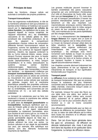 8      Principes de base                                 Les grosses molécules peuvent traverser la
                                                         barrière endothéliale des parois vasculaires
toutes les fonctions, chaque cellule est                 sanguines par une combinaison d'endocytose
autorisée à combattre ses propres problèmes.             d'un côté et d'exocytose de l'autre côté, aussi
                                                         bien que par transcytose (cf. p. 13), mais dans
Transport transcellulaire                                ce cas le transport paracellulaire à travers les
Chez les organismes multicellulaires, le rôle de         jonctions intercellulaires semble jouer quanti-
la membrane cellulaire en tant que protection ou         tativement un rôle plus important. Les
barrière entre l'intérieur et l'extérieur est souvent    macromolécules anioniques comme l'albumine,
assuré par le regroupement de cellules de                qui sont indispensables dans le milieu sanguin
môme fonction. Les épithélium (de la peau, de            en raison de leur propriété oncotique (cf. p.
l'appareil digestif, du tractus urogénital, de           158), sont maintenues sur les parois épithéliales
l'appareil respiratoire, etc.), les endothélium          par des charges électriques.
vasculaires et les cellules gliales du SNC               Enfin, il y a nécessairement des transports à
constituent des ensembles protecteurs de ce              longue distance d'un organe vers un autre et
type.     Ils     séparent       le     compartiment     de différents organes vers le milieu environnant.
extracellulaire d'autres milieux de composition          Le moyen de transport principal utilisé dans de
différente formant l'environnement naturel de            telles situations est la convection. Les
l'organisme, comme l'air (épithélium cutané et           échanges entre organes s'effectuent par
bronchique), les contenus de l'appareil digestif         l'intermédiaire   des    voies     sanguine     et
(estomac, intestin), les espaces contenant la            lymphatique ; les échanges avec l'envi-
bile ou l'urine (vésicule biliaire. vessie, tubule       ronnement sont réalisés au moyen du courant
rénaux) l'humeur aqueuse des yeux, le liquide            gazeux dans l'appareil respiratoire, du flux
cérébrospinal (barrière entre le sang et le              urinaire dans les reins et le tractus urinaire, et
liquide céphalorachidien), le milieu sanguin             par transport liquidien à travers le tractus
(endothélium) et le milieu extracellulaire du            digestif (bouche-estomac-intestin).
système        nerveux          central      (barrière   Les chapitres suivants décrivent brièvement les
cérébroméningée).         Néanmoins,        certaines    types, phénomènes et lois qui régissent les
substances doivent être transportées à travers           mécanismes de transport, et leur signification
ces barrières ; ce déplacement s'effectue par            fonctionnelle pour l'organisme.
transport transmembranaire, l'entrée d'un ion
ou d'un composé dans la cellule est combinée             Transport passif
au mouvement d'un autre composé en sens                  La diffusion d'une substance est un processus
inverse. Plusieurs autres cellules (par exemple          de transport fondamental. Elle peut se produire
les globules rouges) dont la membrane                    lorsque la substance est plus fortement
plasmatique présente des propriétés uniformes            concentrée dans le milieu de départ que dans le
le long de sa circonférence, comme les cellules          milieu d'arrivée, c'est-à-dire lorsqu'il existe un
épi- ou endothéliales, sont concernées par ces           gradient de concentration.
mécanismes (cf. C) ; ce sont des cellules
                                                         Par exemple, lorsque l'on pose des fleurs sur
polarisées.
                                                         une table dans une pièce, leur parfum se
Le transport de substances peut se faire non             répand dans la pièce (même sans courant
seulement à travers la membrane des cellules             d'air!), autrement dit le parfum diffuse de
mais également entre cellules :                          l'endroit où il est le plus concentré (fleurs) vers
on parle alors de transport paracellulaire ou            l'endroit où il est le moins concentré
transépithélial. Quelques épithélium (par ex.            (environnement).
celui de l'intestin grêle et celui du tubule rénal
                                                         Une diffusion unidirectionnelle peut se faire en
proximal) sont à cet égard relativement
                                                         l'absence de différence de concentration. Dans
perméables ou totalement perméables, alors
                                                         ce cas, la valeur de cette diffusion est la même
que d'autres le sont moins (par ex. au niveau du
                                                         dans toutes les directions et la diffusion nette
tubule distal ou du côlon). Cette plus ou moins
                                                         est alors égale à zéro.
grande perméabilité dépend de l'état des «
jonctions serrées » (C) par lesquelles les               Dans l'air (et d'une façon générale dans
cellules adhèrent les unes aux autres. La                les gaz) ce processus de diffusion se
bordure cellulaire et son degré de perméabilité
                                                         déroule relativement vite, mais il est plus
(qui peut, par exemple, être spécifique aux
cations) sont des éléments fonctionnels
                                                         lent dans les liquides et en particulier dans
importants de l'épithélium.                              l'organisme. Le temps de diffusion néces-
 