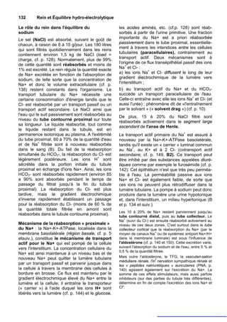 132       Rein et Équilibre hydro-électrolytique

Le rôle du rein dans l'équilibre du                   les acides aminés, etc. (cf.p. 128) sont réab-
sodium                                                sorbés à partir de l'urine primitive. Une fraction
Le sel (NaCI) est absorbé, suivant le goût de         importante du Na+ est a priori réabsorbée
chacun, à raison de 8 à 15 g/jour. Les 180 litres     passivement dans le tube proximal, essentielle-
                                                      ment à travers les interstices entre les cellules
qui sont filtrés quotidiennement dans les reins
                                                      tubulaires (paracellulaires), contrairement au
contiennent environ 1,5 kg de NaCI (load =
charge, cf. p. 128). Normalement, plus de 99%         transport actif. Deux mécanismes sont à
de cette quantité sont réabsorbés et moins de         l'origine de ce flux transépithélial passif des ions
1% est excrété. Le rein régule la quantité exacte     Na+ et Cl- :
de Na+ excrétée en fonction de l'absorption de        a) les ions Na+ et Cl- diffusent le long de leur
                                                      gradient électrochimique de la lumière vers
sodium, de telle sorte que la concentration de
Na+ et donc le volume extracellulaire (cf. p.         l'interstitium ;
138) restent constants dans l'organisme. Le           b) au transport actif du Na+ et du HCO3-
transport tubulaire du Na+ nécessite une              succède un transport paracellulaire de l'eau.
certaine consommation d'énergie tandis que le         Celle-ci entraîne avec elle les ions Na+ et Cl- (et
Cl- est réabsorbé par un transport passif ou un       aussi l'urée) : phénomène dit de «l'entraînement
transport actif secondaire. Le NaCI ainsi que         par le solvant » (« solvent drag ») (cf. p. 10).
l'eau qui le suit passivement sont réabsorbés au
                                                      De plus, 15 à 20% du NaCI filtré sont
niveau du tube contourné proximal sur toute
                                                      réabsorbés activement dans le segment large
sa longueur. Le liquide réabsorbé, tout comme         ascendant de l'anse de Henle.
le liquide restant dans le tubule, est en
permanence isotonique au plasma. A l'extrémité        Le transport actif primaire du Na+ est assuré à
du tube proximal, 60 à 70% de la quantité d'eau       nouveau par la Na+-K+-ATPase basolatérale,
et de Na+ filtrée sont à nouveau réabsorbés           tandis qu'il existe un « carrier » luminal commun
dans le sang (B). Du fait de la réabsorption          au Na+, au K+ et à 2 Cl- (cotransport actif
simultanée du HCO3-, la réabsorption du Cl- est       secondaire; cf. p. 149, B2). Ce transport peut
légèrement postérieure. Les ions H+ sont              être inhibé par des substances appelées diuré-
sécrétés dans la portion initiale du tubule           tiques comme par exemple le furosémide (cf. p.
proximal en échange d'ions Na+. Ainsi, les ions       142). Cet épithélium n'est que très peu perméa-
HCO3- sont réabsorbés rapidement (environ 85          ble à l'eau. La perméabilité passive aux ions
a 90% sont absorbés pendant le temps de               Na+ et Cl- est également faible, de sorte que
passage du filtrat jusqu'à la fin du tubule           ces ions ne peuvent plus rétrodiffuser dans la
proximal). La réabsorption du CI- est plus            lumière tubulaire. La pompe à sodium peut donc
tardive, mais le gradient électrochimique             produire dans la lumière une urine hypotonique
s'inverse rapidement établissant un passage           et, dans l'interstitium, un milieu hypertonique (B
pour la réabsorption du Cl- (moins de 60 % de         et p. 134 et suiv.).
la quantité totale filtrée en amont sont
                                                      Les 10 à 20% de Na+ restant parviennent jusqu'au
réabsorbés dans le tubule contourné proximal).        tube contourné distal, puis au tube collecteur. Le
                                                          +
                                                      Na (suivi du Cl-) est ensuite réabsorbé activement au
Mécanisme de la réabsorption « proximale »            niveau de ces deux zones. C'est surtout dans le tube
du Na+ : la Na+-K+-ATPase, localisée dans la          collecteur cortical que la réabsorption du Na+ (par le
                                                                             +
membrane basolatérale (région basale, cf. p. 5        moyen de canaux Na ou de systèmes antiport Na+/H+
etsuiv.), constitue le mécanisme de transport         dans la membrane luminale) est sous l'influence de
actif pour le Na+ qui est pompé de la cellule         l'aldostérone (cf. p. 140 et 150). Cette excrétion varie,
vers l'interstitium. La concentration cellulaire du   suivant l'absorption du sodium et de l'eau, entre 5 % et
                                                      0,5 % de la quantité filtrée.
Na+ est ainsi maintenue à un niveau bas et de
nouveau Na+ peut quitter la lumière tubulaire         Mais outre l'aldostérone, le TFG, la vasculari-sation
                                                                             f
                                                      médullaire rénale, l'in nervation sympathique rénale et
par un transport passif et parvenir jusque dans       les « peptides natriurétiques » auriculaires (PNA, p.
la cellule à travers la membrane des cellules à       140) agissent également sur l'excrétion du Na+. La
bordure en brosse. Ce flux est maintenu par le        somme de ces effets stimulateurs, mais aussi parfois
gradient électrochimique élevé du Na+ entre la        inhibiteurs (sur des parties du tubule très différentes),
lumière et la cellule; il entraîne le transporteur    détermine en fin de compte l'excrétion des ions Na+ et
(« carrier ») à l'aide duquel les ions H+ sont        Cl".
libérés vers la lumière (cf. p. 144) et le glucose,
 