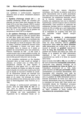 134       Rein et Équilibre hydro-électrolytique

Les systèmes à contre-courant                         dessous). Pour des raisons d'équilibre
                                                      osmotique, une fraction du plasma coule de la
Les systèmes à contre-courant, largement
                                                      partie descendante vers la partie ascendante
répandus dans la nature, remplissent plusieurs
                                                      des vasa recta et donc dans la médullaire (A4).
fonctions :
                                                      Inversement, les substances dissoutes venant
1. Système d'échange simple (A1 ) : un                de la branche veineuse ascendante, qui
système d'échange simple est constitué par            entraîne ces substances hors de la médullaire
exemple de deux tubes dans lesquels de l'eau          hypertonique, arrivent toujours dans la branche
froide (0°C) et de l'eau chaude (100°C) coulent       descendante. Cela concerne en particulier les
en parallèle. Grâce à l'échange de chaleur entre      substances formées dans la médullaire rénale
les deux tubes l'eau sortant à leurs extrémités       comme le CO2 et celles qui y sont réabsorbées
est à 50 °C, ce qui signifie que le gradient de       comme l'urée (cf. p. 137, B). L'osmolalité élevée
température initial (100°C) a disparu.                de la médullaire (cf. ci-après) n'est donc que
2. Un système d'échange à contre-courant              peu perturbée malgré l'apport sanguin
(A2) apparaît lorsque le sens du courant dans         nécessaire.
un des deux tubes est inversé. Etant donné            3. Dans le système à contre-courant
qu'un gradient de température se manifeste dès        multiplicateur, un gradient de concentration
lors sur l'ensemble du système, la chaleur peut       permanent est créé, par dépense d'énergie,
être échangée sur toute la longueur. Mis à part       entre les deux branches (A5).Ce gradient
la chaleur, certaines substances peuvent aussi        relativement faible entre les deux branches
être échangées à travers une paroi semi-              (effet élémentaire) est renforcé par le contre-
perméable, dans la mesure où il existe un             courant et devient un gradient relativement
gradient de concentration pour ces substances.        élevé le long des branches de l'anse. Ce
Prenons l'exemple du foie : la bile coule à           gradient est d'autant plus élevé que 'anse est
contre-courant vers le sang artériel et portai, de    longue et le gradient de l'effet élémentaire
sorte que de nombreuses substances excrétées          important; il est, en outre, inversement
avec la bile peuvent retourner vers le sang.          proportionnel (au carré) à la force du courant
Si l'on considère maintenant un flux liquidien        dans l'anse.
s'écoulant dans un tube coudé en épingle à            Dans le tubule rénal (A5 et A6), les ions Na+ et
cheveux, en contact avec un milieu dont la            Cl- sont constamment transportés activement,
température s'écarte de celle régnant à               c'est-à-dire avec dépense d'énergie, de la
l'intérieur du tube (glace, A3), il y aura certes     branche ascendante de l'anse de Henle vers
perte constante de chaleur au début du coude,         l'interstitium environnant (cf. p. 132). Cette
mais le liquide à la sortie sera à peine plus froid   partie tubulaire est très peu perméable à l'eau
que le liquide se trouvant à l'entrée du coude.       contrairement à la branche descendante, dont
Un tel mécanisme permet par exemple aux               l'osmolalité (A5) s'équilibre avec celle de
pingouins et aux canards de se poser sur la           l'interstitium; le transport actif du NaCI produit
glace et d'y rester. Cet échange de chaleur           donc le gradient de l’effet élémentaire entre la
entre les artères et les veines joue aussi un rôle    branche ascendante de l'anse d'un côté et la
dans la thermorégulation chez l'homme (cf. p.         branche descendante ainsi que l'interstitium de
194).                                                 la médullaire de l'autre côté. Etant donné que
                                                      l'osmolalité élevée de l'interstitium provoque
Un échange à contre-courant semblable se
                                                      une fuite de l'eau hors du tube collecteur (cf. p.
produit, dans les vasa recta du rein (cf. p.
                                                      136), on peut considérer que ce transport actif
122), pour le plasma et les substances
                                                      du NaCI constitue la force motrice du
dissoutes dans le sang. La condition préalable à
                                                      mécanisme de concentration rénale.
cet échange est une augmentation de
l'hypertonie de la médullaire rénale (cf. ci-
 