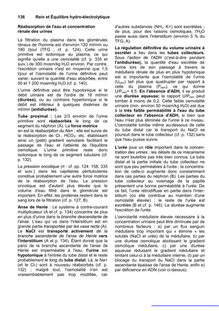 136      Rein et Équilibre hydro-électrolytique

Réabsorption de l'eau et concentration               d'autres substances (NH3. K+) sont excrétées ;
rénale des urines                                    de plus, pour des raisons osmotiques, l'H2O
                                                     passe aussi dans l'interstitium (environ 5 % du
La filtration du plasma dans les glomérules          TFG; A).
rénaux de l'homme est d'environ 120 ml/min ou
180 l/jour (TFG ; cf. p. 124). Cette urine           La régulation définitive du volume urinaire à
primitive est isotonique au plasma, ce qui           excréter a lieu dans les tubes collecteurs.
signifie qu'elle a une osmolalité (cf. p. 335 et     Sous l’action de l'ADH (c'est-à-dire pendant
suiv.) de 300 mosm/kg H2O environ. Par contre,       l'antidiurèse), la quantité d'eau excrétée de
l'excrétion urinaire n'est en moyenne que 1,5        l'urine lors de son passage à travers la
l/jour et l'osmolalité de l'urine définitive peut    médullaire rénale de plus en plus hypotonique
varier, suivant la quantité d'eau absorbée, entre    est si importante que l'osmolalité de l'urine
50 et 1 200 mosm/kg H2O (cf. p. 140).                (Uosm) tait plus que quadrupler par rapport à
                                                     celle du plasma (Posm), ce qui donne
L'urine définitive peut être hypotonique si le       U/Posm= 4.5. En l'absence d'ADH, il se produit
débit urinaire est de l'ordre de 18 ml/min           une diurèse aqueuse; le rapport U/Posm peut
(diurèse), ou au contraire hypertonique si le        tomber à moins de 0,2. Cette faible osmolalité
débit est inférieur à quelques dixièmes de           urinaire (min. environ 50 mosm/kg H2O) est due
ml/min (antidiurèse).                                à la très faible perméabilité à l'eau du tube
Tube proximal : Les 2/3 environ de l'urine           collecteur en l'absence d'ADH, si bien que
primitive sont réabsorbés le long de ce              l'eau n'est plus éliminée de l'urine à ce niveau.
segment du néphron (A). La force motrice             L'osmolalité tombe même au-dessous de celle
en est la réabsorption du Na+ ; elle est suivie de   du tube distal car le transport du NaCI se
la réabsorption de Cl-, HCO3- etc. établissant       poursuit dans le tube collecteur (cf. p. 132) sans
ainsi un (petit) gradient osmolaire facilitant le    que l'eau puisse suivre.
passage de l'eau et l'atteinte de l'équilibre
                                                     L'urée joue un rôle important dans la concen-
osmotique. L'urine primitive reste donc
                                                     tration des urines : les détails de ce mécanisme
isotonique le long de ce segment tubulaire (cf.
                                                     ne sont toutefois pas très bien connus. Le tube
p. 132).
                                                     distal et la partie initiale du tube collecteur ne
La pression oncotique (π : cf. pp. 124. 158, 335     sont que peu perméables à l'urée ; la concentra-
et suiv.) dans les capillaires péritubulaires        tion de celle-ci augmente donc constamment
constitue probablement une autre force motrice       dans ces parties du néphron (B). Les parties du
de la réabsorption de l'eau. La pression             tube collecteur au voisinage de la papille
oncotique est d'autant plus élevée que le            présentent une bonne perméabilité à l'urée. De
volume d'eau filtré dans le glomérule est            ce fait, l'urée rétrodiffuse en partie dans l'inter-
important. En effet, les protéines restent dans le   stitium (où elle contribue au maintien d'une
sang lors de la filtration (cf. p. 127, B).          osmolalité élevée) ; le reste de l'urée est
Anse de Henle : Le système à contre-courant          excrétée (B et cf. p. 146). La diurèse augmente
multiplicateur (A et cf. p. 134) concentre de plus   l'excrétion de l'urée.
en plus d'urine dans la branche descendante de       L'osmolarité médullaire élevée nécessaire à la
l’anse. L'eau qui va dans l'interstitium est en      concentration urinaire peut être diminuée par de
grande partie transportée par les vasa recta (A).    nombreux facteurs : a) par un flux sanguin
Le NaCI est transporté activement de la              médullaire trop important qui « élimine » les
branche ascendante de l'anse de Henle vers           solutés (NaCI et urée) de la médullaire, b) par
l'interstitium (A et p. 134). Étant donné que la     une diurèse osmotique abolissant le gradient
paroi de la branche ascendante de l'anse de          osmotique médullaire, c) par une diurèse
Henle est imperméable à l'eau, l'urine est           aqueuse réduisant le gradient médullaire et
hypotonique à l'entrée du tube distal et le reste    limitant celui-ci à la médullaire interne, d) par un
probablement le long du tube distal. Là, le Na+      blocage du transport du NaCI dans la partie
(et le Cl-) sont à nouveau réabsorbés (cf. p.        ascendante épaisse de l'anse de Henle, enfin e)
132) ; malgré tout, l'osmolalité n'en est            par déficience en ADN (voir ci-dessus).
vraisemblablement pas trop modifiée, car
 