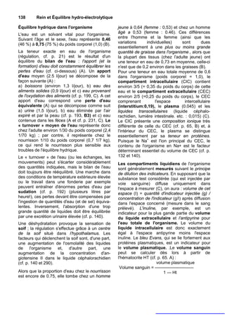 138      Rein et Équilibre hydro-électrolytique

Équilibre hydrique dans l'organisme                  jeune à 0,64 (femme : 0,53) et chez un homme
L'eau est un solvant vital pour l'organisme.         âgé a 0,53 (femme : 0.46). Ces différences
Suivant l'âge et le sexe, l'eau représente 0,46      entre l'homme et la femme (ainsi que les
(46 %) à 0,75 (75 %) du poids corporel (1,0) (B).    variations     individuelles)      sont        dues
                                                     essentiellement à une plus ou moins grande
La teneur exacte en eau de l'organisme               quantité de graisse dans l'organisme , alors que
(régulation, cf. p. 21) est le résultat d'un         la plupart des tissus (chez l'adulte jeune) ont
équilibre du bilan de l'eau : l'apport (et la        une teneur en eau de 0,73 en moyenne, celle-ci
formation) d'eau doit constamment équilibrer les     n'est que de 0,2 environ dans les graisses (B).
pertes d'eau (cf. ci-dessous) (A). Un apport         Pour une teneur en eau totale moyenne de 0,6
d'eau moyen (2.5 l/jour) se décompose de la          dans l'organisme (poids corporel = 1,0), le
façon suivante (A) :                                 compartiment intracellulaire (CIC) contient
a) boissons (environ 1,3 l/jour), b) eau des         environ 3/5 (= 0,35 du poids du corps) de cette
aliments solides (0,9 l/jour) et c) eau provenant    eau et le compartiment extracellulaire (CEC)
de l'oxydation des aliments (cf. p. 199, C). A cet   environ 2/5 (=0,25 du poids du corps), le CEC
apport d'eau correspond une perte d'eau              comprenant          l'espace         intercellulaire
équivalente (A) qui se décompose comme suit          (interstitium:0,19), le plasma (0.045) et les
a) urine (1,5 l/jour), b) eau éliminée par l'air     liquides transcellulaires (liquide céphalo-
expiré et par la peau (cf. p. 193, B3) et c) eau     rachidien, lumière intestinale. etc. : 0,015) (C).
contenue dans les fèces (A et cf. p. 231, C). Le     Le CIC présente une composition ionique très
« turnover » moyen de l'eau représente donc          différente de celle du CEC (cf. p. 65, B) et, à
chez l'adulte environ 1/30 du poids corporel (2,4    l'intérieur du CEC, le plasma se distingue
1/70 kg) ; par contre, il représente chez le         essentiellement par sa teneur en protéines.
nourrisson 1/10 du poids corporel (0,7 1/7 kg),      Puisque le Na+ est l'ion principal du CEC, le
ce qui rend le nourrisson plus sensible aux          contenu de l'organisme en Na+ est le facteur
troubles de l'équilibre hydrique.                    déterminant essentiel du volume de CEC (cf. p.
Le « turnover » de l'eau (ou les échanges, les       132 et 140).
mouvements) peut s'écarter considérablement          Les compartiments liquidiens de l'organisme
des quantités indiquées, mais le bilan de l'eau      sont généralement mesurés suivant le principe
doit toujours être rééquilibré. Une marche dans      de dilution des indicateurs. En supposant que la
des conditions de température extérieure élevée      substance test considérée (qui est injectée par
ou le travail dans une fonderie par exemple          voie sanguine) diffuse uniquement dans
peuvent entraîner d'énormes pertes d'eau par         l'espace à mesurer (C), on aura : volume de cet
sudation (cf. p. 192) (plusieurs litres par          espace (I) = quantité d'indicateur injectée (g) /
heure!), ces pertes devant être compensées par       concentration de l'indicateur (g/l) après diffusion
l'ingestion de quantités d'eau (et de sel) équiva-   dans l'espace concerné (mesure dans le sang
lentes. Inversement, l'absorption d'une trop         prélevé). L'inuline, par exemple, est un
grande quantité de liquides doit être équilibrée     indicateur pour la plus gande partie du volume
par une excrétion urinaire élevée (cf. p. 140).      du liquide extracellulaire et l’antipyrine pour
Une déshydratation provoque la sensation de          l'eau totale de l'organisme. Le volume du
soif ; la régulation s'effectue grâce à un centre    liquide intracellulaire est donc exactement
de la soif situé dans l’hypothalamus. Les            égal à l'espace antipyrine moins l'espace
facteurs qui déclenchent la soif sont, d'une part,   inuline. Le bleu Evans, qui se lie fortement aux
une augmentation de l'osmolalité des liquides        protéines plasmatiques, est un indicateur pour
de l'organisme et, d'autre part, une                 le volume plasmatique. .Le volume sanguin
augmentation de la concentration d'an-               peut se calculer dès lors à partir de
giotensine II dans le liquide céphalorachidien       l'hématocrite HT (cf. p. 65. A) :
(cf. p. 140 et 290).                                                      volume plasmatique
                                                      Volume sanguin = —————-—--------
Alors que la proportion d'eau chez le nourrisson                              1 — Ht
est encore de 0.75, elle tombe chez un homme
 