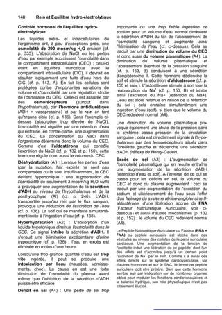 140      Rein et Équilibre hydro-électrolytique

Contrôle hormonal de l'équilibre hydro-             importante ou une trop faible ingestion de
électrolytique                                      sodium pour un volume d'eau normal diminuent
Les liquides extra- et intracellulaires de          la sécrétion d'ADH du fait de l'abaissement de
l'organisme ont, à peu d'exceptions près, une       l'osmolalité sanguine et augmente ainsi
osmolalité de 290 mosm/kg H2O environ (cf.          l'élimination de l'eau (cf. ci-dessus). Cela se
                                                    traduit par une diminution du volume du CEC
p. 335). L'absorption de NaCI ou les pertes
                                                    et donc aussi du volume plasmatique (A4). La
d'eau par exemple accroissent l'osmolalité dans
                                                    diminution     du    volume      plasmatique    et
le compartiment extracellulaire (CEC) ; celui-ci
étant en équilibre osmotique avec le                l'abaissement éventuel de la pression sanguine
compartiment intracellulaire (CIC), il devrait en   (cf. p. 153, B) conduisent à une sécrétion
                                                    d'angiotensine II. Cette hormone déclenche la
résulter logiquement une fuite d'eau hors du
                                                    soif et stimule la sécrétion d'aldostérone (cf. p.
CIC (cf. p. 143, A). En fait les cellules sont
                                                    150 et suiv.). L'aldostérone stimule à son tour la
protégées contre d'importantes variations de
volume et d'osmolalité par une régulation stricte   réabsorption du Na+ (cf. p. 153, B) et inhibe
de l'osmolalité du CEC. Celle-ci est assurée par    ainsi l'excrétion du Na+ (rétention du Na+).
des       osmorécepteurs         (surtout   dans    L'eau est alors retenue en raison de la rétention
l'hypothalamus), par l'hormone antidiurétique       du sel ; cela entraîne simultanément une
(ADH = vasopressine) et par le rein en tant         ingestion d'eau (soif), si bien que le volume du
                                                    CEC redevient normal (A4).
qu'organe cible (cf. p. 136). Dans l'exemple ci-
dessus (absorption trop élevée de NaCI),            Une diminution du volume plasmatique pro-
l'osmolalité est régulée par une rétention d'eau    voque également une chute de la pression dans
qui entraîne, en contre-partie, une augmentation    le système basse pression de la circulation
du CEC. La concentration du NaCI dans               sanguine ; cela est directement signalé à l'hypo-
l'organisme détermine donc le volume du CEC.        thalamus par des tensorécepteurs situés dans
Comme c'est l’aldostérone qui contrôle              l'oreillette gauche et déclenche une sécrétion
l'excrétion du NaCI (cf. p. 132 et p. 150), cette   d'ADH (réflexe de Henry-Gauer).
hormone régule donc aussi le volume du CEC.
                                                    Excès de sel (A3) : L'augmentation de
Déshydratation (Al) : Lorsque les pertes d'eau
                                                    l'osmolalité plasmatique qui en résulte entraîne
(par la sudation, l'air expiré) ne sont pas
                                                    une augmentation de la sécrétion d'ADH
compensées ou le sont insuffisamment, le CEC        (rétention d'eau et soif). A l'inverse de ce qui se
devient hypertonique : une augmentation de          passe pour les déficits en sel, le volume du
l'osmolalité de seulement 3 mosm/kg H2O suffit
                                                    CEC et donc du plasma augmentent : ceci se
à provoquer une augmentation de la sécrétion
                                                    traduit par une augmentation de l'excrétion du
d'ADH au niveau de l'hypothalamus et de la
                                                    sodium et ultérieurement de l'eau sous l'effet
posthypophyse (Al) (cf. p. 240). L'ADH,
                                                    d'un freinage du système rénine-angiotensine II-
transportée jusqu'au rein par le flux sanguin,      aldostérone, d'une libération accrue de FNA
provoque une réduction de l'excrétion de l'eau      (Facteur Natriurétique Auriculaire, voir ci-
(cf. p. 136). La soif qui se manifeste simultané-
                                                    dessous) et aussi d'autres mécanismes (p. 132
ment incite à l'ingestion d'eau (cf. p. 138).       et p. 152) ; le volume du CEC redevient normal
Hyperhydratation (A2) : L'absorption d'un           (A4).
liquide hypotonique diminue l'osmolalité dans le
CEC. Ce signal inhibe la sécrétion d'ADH. Il        Le Peptide Natriurétique Auriculaire ou Facteur (PNA =
                                                    FNA) ou peptide auriculaire est stocké dans des
s'ensuit une élimination excédentaire d'urine       vésicules au niveau des cellules de la paroi auriculaire
hypotonique (cf. p. 136) : l'eau en excès est       cardiaque. Une augmentation de la tension de
éliminée en moins d'une heure.                      l'oreillette induit une libération de ce peptide, dont l'un
                                                    des effets est d'accroître jusqu'à un certain point
Lorsqu'une trop grande quantité d'eau est trop                           +
                                                    l'excrétion de Na par le rein. Comme il a aussi des
vite ingérée, il peut se produire une               effets directs sur le système cardiovasculaire, sur
intoxication par l'eau (nausées, vomisse-           d'autres hormones et sur le SNC, le terme de peptide
ments, choc). La cause en est une forte             auriculaire doit être préféré. Bien que cette hormone
diminution de l'osmolalité du plasma avant          semble agir par intégration sur de nombreux organes
même que l'inhibition de la sécrétion d'ADH         cibles pour moduler les fonctions cardiovasculaires et
puisse être efficace.                               la balance hydrique, son rôle physiologique n'est pas
                                                    totalement élucidé.
Déficit en sel (A4) : Une perte de sel trop
 