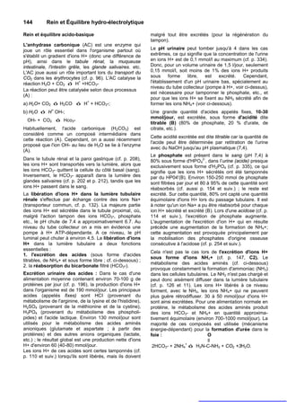 144        Rein et Équilibre hydro-électrolytique

Rein et équilibre acido-basique                               malgré tout être excrétés (pour la régénération du
                                                              tampon).
L'anhydrase carbonique (AC) est une enzyme qui
joue un rôle essentiel dans l'organisme partout où            Le pH urinaire peut tomber jusqu'à 4 dans les cas
s'établit un gradient d'ions H+ (donc une différence de       extrêmes, ce qui signifie que la concentration de l'urine
pH), ainsi dans le tabule rénal, la muqueuse                  en ions H+ est de 0,1 mmol/l au maximum (cf. p. 334).
intestinale, l'intestin grêle, les glande salivaires. etc.    Donc, pour un volume urinaire de 1,5 l/jour, seulement
L'AC joue aussi un rôle important lors du transport du        0,15 mmol/l, soit moins de 1% des ions H+ produits
CO2 dans les érythrocytes (cf. p. 96). L'AC catalyse la       sous      forme   libre,   est   excrété.    Cependant,
réaction H2O + CO2 ó H+ +HCO3-                                l'établissement d'un pH urinaire bas, spécialement au
                                                              niveau du tube collecteur (pompe à H+, voir ci-dessus),
La réaction peut être catalysée selon deux processus
                                                              est nécessaire pour tamponner le phosphate, etc., et
(A) :
                                                              pour que les ions H+ se fixent au NH3 sécrété afin de
a) H2O+ CO2 ó H2CO ó H+ + HCO3-;                              former les ions NH4+ (voir ci-dessous).
              +
b) H2O ó H OH-;                                               Une grande quantité d'acides appelés fixes, 10-30
                                                              mmol/jour, est excrétée, sous forme d'acidité dite
  OH- + CO2 ó Hco3-
                                                              titrable (B) (80% de phosphate, 20 % d'urate, de
Habituellement, l'acide carbonique (H2CO3) est                citrate, etc.).
considéré comme un composé intermédiaire dans
                                                              Cette acidité excrétée est dite titrable car la quantité de
cette réaction (A). Cependant, on a aussi récemment
                                                              l'acide peut être déterminée par retitration de l'urine
proposé que l'ion OH- au lieu de H2O se lie à l'enzyme
                                                              avec du NaOH jusqu'au pH plasmatique (7,4).
(A).
                                                              Le phosphate est présent dans le sang (pH 7,4) à
Dans le tubule rénal et la paroi gastrique (cf. p. 208),                                 2-
                                                              80% sous forme d'HPO4 , dans I’urine (acide) presque
les ions H+ sont transportés vers la lumière, alors que       exclusivement sous forme d'H 2PO4 (cf. p. 335), ce qui
les ions HCO3- quittent la cellule du côté basal (sang).      signifie que les ions H+ sécrétés ont été tamponnés
Inversement, le HCO3- apparaît dans la lumière des            par du HP04'(B). Environ 150-250 mmol de phosphate
glandes salivaires (cf. p. 202 et p. 212), tandis que les     sont filtrées par jour et 80 à 95% de cette quantité sont
ions H+ passent dans le sang.                                 réabsorbés (cf. aussi p. 154 et suiv.) ; le reste est
La libération d'ions H+ dans la lumière tubulaire             excrété. Sur cette quantité, 80% ont capté une quantité
rénale s'effectue par échange contre des ions Na+             équimolaire d'ions H+ lors du passage tubulaire. Il est
(transporteur commun, cf. p. 132). La majeure partie          à noter qu'un ion Na+ a pu être réabsorbé pour chaque
des ions H+ est sécrétée dans le tubule proximal, où,         ion H+ sécrété et excrété (B). Lors d'une acidose (cf. p.
malgré l'action tampon des ions HCO3-, phosphate              114 et suiv.), l'excrétion de phosphate augmente.
etc., le pH chute de 7.4 a approximativement 6.7. Au          L'augmentation de l'excrétion d'ion H+ qui en résulte
niveau du tube collecteur on a mis en évidence une            précède une augmentation de la formation de NH4+;
pompe à H+ ATP-dépendante. A ce niveau, le pH                 cette augmentation est provoquée principalement par
luminal peut chuter à environ 4,5. La libération d'ions       la mobilisation des phosphates d'origine osseuse
H+ dans la lumière tubulaire a deux fonctions                 consécutive à l'acidose (cf. p. 254 et suiv.).
essentielles :
                                                              Cela n'est pas le cas lors de l'excrétion d'ions H+
1. l'excrétion des acides (sous forme d'acides
                                                              sous forme d'ions NH4+ (cf. p. 147, C2). Le
titrables, de NH4+ et sous forme libre ; cf. ci-dessous) ;
                                                              métabolisme des acides aminés (cf. ci-dessous)
2. la réabsorption du bicarbonate filtré (HCO3-).
                                                              provoque constamment la formation d'ammoniac (NH3)
Excrétion urinaire des acides : Dans le cas d'une             dans les cellules tubulaires. Le NH3 n'est pas chargé et
alimentation moyenne contenant environ 70-100 g de            peut donc aisément diffuser dans la lumière tubulaire
protéines par jour (cf. p. 196), la production d'ions H+      (cf. p. 126 et 11). Les ions H+ libérés à ce niveau
dans l'organisme est de 190 mmol/jour. Les principaux         forment, avec le NH3, les ions NH4+ qui ne peuvent
acides (appelés fixes) sont HCI (provenant du                 plus guère rétrodiffuser. 30 à 50 mmol/jour d'ions H+
métabolisme de l'arginine, de la lysine et de l'histidine),   sont ainsi excrétées. Pour une alimentation normale en
H2SO4 (provenant de la méthionine et de la cystine),          protéine, le métabolisme des acides aminés produit
H3PO4 (provenant du métabolisme des phospholi-                des ions HCO3- et NH4+ en quantité approxima-
pides) et l'acide lactique. Environ 130 mmol/jour sont        tivement équimolaire (environ 700-1000 mmol/jour). La
utilisés pour le métabolisme des acides aminés                majorité de ces composés est utilisée (mécanisme
anioniques (glutamate et aspartate ; à partir des             énergie-dépendant) pour la formation d'urée dans le
protéines) et des autres anions organiques (lactate,          foie :                      O
etc.) ; le résultat global est une production nette d'ions                                ll
                                                                               +
H+ d'environ 60 (40-80) mmol/jour.                             2HCO3- + 2NH4 ó H2N-C-NH2 + CO2 +3H2O.
Les ions H+ de ces acides sont certes tamponnés (cf.
p. 110 et suiv.) lorsqu'ils sont libérés, mais ils doivent
 