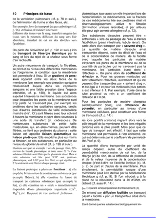 10        Principes de base                                        plasmatique joue aussi un rôle important lors de
                                                                   l'administration de médicaments. car la fraction
de la ventilation pulmonaire (cf. p. 78 et suiv.).
                                                                   de ces médicaments liée aux protéines n'est ni
de l'élimination de l'urine et des fèces, etc.
                                                                   pharmacologiquement       active    ni    filtrable
Par exemple, lors du transport du gaz carbonique (cf.              (élimination urinaire retardée), et par ailleurs
p. 96), diffusion et transfert alternent :                         elle peut agir comme allergène (cf. p. 72).
diffusion des tissus vers le sang, transfert sanguin des
tissus vers le poumon, diffusion du sang vers l'air                Des substances dissoutes peuvent être «
alvéolaire, transfert de cet air des alvéoles vers                 entraînées » lors du passage de l'eau à travers
l'extérieur.                                                       l'épithélium (paroi intestinale, tubule rénal). On
                                                                   parle alors d'un transport par « solvent drag ».
On parle de convection (cf. p. 192 et suiv.) lors                  La quantité de matière dissoute ainsi
du transport de l'énergie thermique par le                         transportée dépend, outre du débit de l'eau et
sang et lors du rejet de la chaleur sous forme                     de la concentration de matière, de la facilité
d'air réchauffé.                                                   avec laquelle les particules de matière
                                                                   traversent les pores de la membrane ou de la
Un autre mécanisme de transport, la filtration,                    quantité de particules qui ne traversent pas la
se produit au niveau des différentes membranes                     membrane, les particules étant donc «
de l'organisme. à condition que la membrane                        réfléchies ». On parle alors de coefficient de
soit perméable à l'eau. Si un gradient de pres-                    réflexion σ. Pour les grosses molécules qui
sion apparaît entre les deux faces de la                           sont totalement réfléchies, autrement dit qui ne
membrane (par exemple une pression sanguine                        peuvent être transportées par « solvent drag »,
relativement élevée dans les capillaires                           σ est égal à 1 et pour les molécules plus petites
sanguins et une faible pression dans l'espace                      a est inférieur à 1. Par exemple. l'urée dans le
interstitiel, cf. p. 158), le liquide est alors                    tube proximal du rein a un coefficient de
expulsé à travers la membrane. Les substances                      réflexion σ = 0,68.
pour lesquelles les pores de la membrane sont
trop petits ne traversent pas, par exemple les                     Pour les particules de matière chargées
                                                                   électriquement (ions), une différence de
protéines dans les capillaires sanguins, tandis
                                                                   potentiel, en particulier au niveau d'une
que d'autres substances de taille moléculaire
moindre (Na+. Cl-) sont filtrées avec leur solvant                 membrane cellulaire, peut constituer une forme
à travers la membrane et sont donc soumises à                      de transport (cf. p. 14) :
une sorte de transfert (cf. ci-dessous). De                        les ions positifs (cations) migrent alors vers le
nombreuses substances de petite taille                             pôle négatif de la membrane et les ions négatifs
moléculaire, qui. en elles-mêmes, peuvent être                     (anions) vers le pôle positif. Mais pour que ce
filtrées, se lient aux protéines du plasma : cette                 type de transport soit effectif, il faut que cette
liaison est appelée liaison plasmatique ou                         membrane soit perméable à l'ion concerné, ce
liaison protéique. Elle empêche plus ou moins                      qui est déterminé par le coefficient de perméabi-
la filtration de ces substances, en particulier au                 lité P (cf. p. 9).
niveau du glomérule rénal (cf. p. 126 et suiv.).
                                                                   La quantité d'ions transportée par unité de
Illustrons ceci par un exemple : lors du passage rénal, 20%        temps dépend, outre du coefficient de
environ du liquide plasmatique et donc aussi 20 % d'une
substance filtrable sont filtrés par le glomérule rénal. Mais si
                                                                   perméabilité membranaire de cet ion, de la
cette substance est liée pour 9/10e aux protéines                  charge (z) de l'ion, de la différence de potentiel
plasmatiques, seul 1/10 e peut être filtré, ce qui signifie que    et de la valeur moyenne de la concentration
2 % seulement sont filtrés à chaque passage rénal.                 ionique (c'est-à-dire de l'activité ionique (c), cf.
                                                                   p. 9) de part et d'autre de la membrane. Plus
La liaison protéique a plusieurs fonctions : a) elle               simplement, la perméabilité ionique d'une
empêche l'élimination de nombreuses substances (par                membrane peut être définie par la conductance
exemple l'hème), b) elle constitue la forme de                     électrique g (cf. p. 9). Si l'on introduit g à la
transport de certaines substances (par exemple le                  place de la résistance dans la loi d'Ohm, on
                                                                   obtient (cf. aussi P. 14) :
fer), c) elle constitue un « stock » immédiatement
                                                                   gion = courant ionique/potentiel d'entraînement (4).
disponible d'ions plasmatiques importants (Ca2+,
Mg2+), etc. Du point de vue médical , la liaison                   On entend par diffusion facilitée un transport
                                                                   passif « facilité » par un transporteur situé dans
                                                                   la membrane.
                                                                   Etant donné que les substances biologiquement im-
 