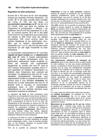 148        Rein et Équilibre hydro-électrolytique

Régulation du bilan potassique                               réabsorbés le long du tube proximal, indépend-
                                                             amment de l'apport en potassium (A). Ce transport
Environ 50 à 150 mmol de K+ sont absorbées                   s'effectue probablement contre un faible gradient
chaque jour (quantité minimale nécessaire : 25               électrochimique. Les ions K+ doivent de ce fait être
mmol). 90 % de cette quantité étant excrétés                 excrétés activement de la lumière tabulaire mais, tout
                                                             comme pour la réabsorption du Na+, la majeure partie
par l'urine et 10% par les fèces. La                         des ions K+ quitte passivement le tube proximal (B1).
concentration plasmatique en K+ est de 3,4 à
                                                             10 à 20% environ de la quantité de potassium filtrée
5,2 mmol/l, alors que dans les cellules de                   quittent le liquide tubulaire au niveau de l'anse de
l'organisme la concentration « efficace » en                 Henle (la sécrétion dans la branche descendante est
potassium est 20 à 30 fois supérieure (cf. p. 65,            plus faible que la réabsorption dans le segment ascen-
B) ; en d'autres termes, 98 à 99 % des 4500                  dant ; B2), de sorte que 10% seulement de la quantité
mmol d'ions K+ de l'organisme se trouvent dans               filtrée apparaissent dans le tube distal (A).
les cellules (3 000 mmol dans les cellules                   En cas de surcharge en potassium, la quantité
musculaires, 200 mmol environ dans les                       excrétée dans l'urine augmente (dans les cas
cellules hépatiques et les érythrocytes, etc.).              extrêmes, jusqu'à 150% de la quantité filtrée) et, en
Bien que la fraction extracellulaire ne                      cas de déficit en potassium, l'excrétion urinaire du
représente que 1 à 2 %, elle n'en est pas moins              potassium diminue (au minimum 3% environ de la
                                                             quantité filtrée). Cette adaptation suivant les besoins
importante car elle règle l'ensemble du bilan                s'effectue presque exclusivement par une forte
potassique.                                                  augmentation ou par une diminution de la libération
La concentration extracellulaire en K+ peut être             d'ions K+, dans la portion terminale du tube distal et
                                                             dans les parties initiales du tube collecteur (B) ; le
régulée de façon brutale par un déplacement
                                                             potassium peut en outre être à nouveau (activement)
des ions K+ entre le liquide extracellulaire                 réabsorbé à ce niveau.
(LEC) et le liquide intracellulaire (LIC). Ce
                                                             Les mécanismes cellulaires du transport du
phénomène relativement rapide empêche ou                     potassium dans le tube distal et dans la partie initiale
freine par exemple une augmentation                          du tube collecteur ne sont pas encore parfaitement
dangereuse du nombre des ions K+ dans le                     connus. Le potassium venant aussi bien de la lumière
LEC lorsque d'importantes quantités d'ions K+                tubulaire que du sang, est probablement transporté
sont apportées de l'extérieur (alimentation) ou              activement vers l'intérieur de la cellule (cf. ci-dessus,
libérées dans l'organisme (par exemple par                   B) (dans ce dernier cas, par un échange contre des
                                                             ions Na+). Il en résulte une concentration potassique
hémolyse). Ce déplacement des ions K+ a une
                                                             intracellulaire très élevée, celle-ci constituant la force
régulation principalement hormonale. Une                     motrice essentielle du flux passif de potassium
augmentation brutale du potassium dans le LEC                s'échappant de la cellule (B). C'est la raison pour
conduit ainsi à une sécrétion d'insuline qui                 laquelle les variations de l'absorption active de
stimule par la suite l'absorption des ions K+ et             potassium et de la perméabilité passive de la
abaisse ainsi à nouveau la concentration                     membrane cellulaire luminale aux ions K+ influencent
potassique dans le LEC. L'épinéphrine,                       la sécrétion du potassium par le biais du potentiel
                                                             cellulaire et de la concentration intracellulaire des ions
l'aldostérone et une alcalose stimulent aussi
                                                             K+.
l'absorption cellulaire du potassium.
                                                             Il y a deux types de cellules dans cette zone tubulaire :
La régulation de fond du bilan potassique dans               les cellules principales, qui sécrètent K+, et les
l'organisme est principalement assurée par le rein (cf.      cellules intermédiaires, qui, on le pense, sont
ci-dessous) mais aussi, pour une part plus faible, par le    responsables de la réabsorption active du K+ durant
côlon. L'excrétion du potassium est surtout influencée       les déficiences en K+ (et de la sécrétion de H+ dans ce
par la concentration en ions K+ et H+ du LEC, par            segment du tubule).
l'aldostérone et par l'excrétion du sodium (C). En cas       Mécanisme de la sécrétion du K+ par les cellules
d'augmentation chronique de l'apport en potassium, la        principales (B3) : Comme avec toutes les autres
capacité du mécanisme excréteur du potassium                 cellules tubulaires, la Na+-K+-ATPase de la membrane
augmente (adaptation potassique). Même dans le               des cellules basolatérales diminue la concentration
cas d'une fonction rénale très réduite, l'appareil           intracellulaire en Na+ et augmente dans le même
tubulaire restant encore fonctionnel assure par cette        temps celle du K+. K+ peut quitter la cellule au moyen
adaptation l'équilibre du bilan potassique.                  des canaux K+ des deux côtés de la cellule, où le
Le potassium est filtré au niveau du glomérule rénal         gradient électrochimique membranaire détermine la
et est normalement à nouveau réabsorbé en grande             diffusion du K+. De plus sur la membrane cellulaire
partie (réabsorption nette) ; mais la quantité excrétée      luminale des cellules principales, il y a des canaux Na+
peut, le cas échéant, dépasser la quantité filtrée           (qui peuvent être inhibés par les diurétiques tels que
(sécrétion nette, cf. ci-dessous).                           l'amiloride) à travers lesquels le Na+ peut diffuser de la
70%   de   la   quantité   de   potassium   filtrée   sont
 