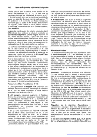 150        Rein et Équilibre hydro-électrolytique

lumière jusque dans la cellule. Cette entrée est de           limitée par une concentration luminale en K+ donnée.
nature électrogénique (cf. p. 15), si bien que la             Ceci signifie que le passage d'un plus grand volume
membrane luminale est dépolarisée à environ 30 mV             par unité de temps peut entraîner avec lui plus de K+
(+ du côté luminal) alors que la membrane basolatérale        par unité de temps.
garde son potentiel de repos normal, soit approx. 70          4. L'aldostérone (voir aussi ci-dessous) augmente
mV (extérieur +). Il en résulte une force motrice plus        l'incorporation, la formation et/ou les mécanismes
importante pour la sortie de K+ du côté de la lumière         d'entrée au moyen des canaux Na+ et K+ au niveau de
par rapport à l'autre côté de la cellule, celle-ci favorise   la membrane luminale, ce qui aboutit directement ou
              +
la sortie de K dans la direction de la lumière tubulaire :    indirectement (dépolarisation) à une augmentation de
il y a sécrétion.                                             la sécrétion de K+ (et une réabsorption de Na+).
Le potentiel membranaire des cellules principales étant       L'aldostérone accroît l'activité de la Na+-K+-ATPase et
différent des deux côtés de la cellule, il en résulte un      aboutit à plus longue échéance, par ex. dans le cas
potentiel transépithélial luminal négatif d'environ 40        d'une adaptation potassique (voir ci-dessus), à des
mV. Parmi d'autres moyens, il peut être une force             changements morphologiques importants des cellules
motrice pour la réabsorption paracellulaire du Cl-, mais      cibles. (Toutefois l'excrétion de K+ reste élevée en cas
il n'est pas encore certain que ce mécanisme soit le          d'administration chronique d'aldostérone. alors que la
principal ou même le seul moyen de passage pour la            réabsorption du Na+, pour des raisons inconnues.
réabsorption du Cl- dans cette portion du néphron.            augmente à nouveau au bout de 2 semaines :
                                                              phénomène de « fuite » = escape phenomenon).
Les cellules intermédiaires (B4) n'ont pas de canaux
Na+ du côté luminal, et la conductivité au K+ est
                                             +
diminuée si bien qu'il n'y a presque pas de K sécrété à       Minéralocorticoïdes
                                         +
ce niveau. La réabsorption active de K s'effectue au          Les minéralocortico(stéro)-ïdes sont synthétisés dans
niveau des cellules au moyen de la H+-K+-ATPase               la corticosurrénale (CS). Ces hormones ont pour
présente dans leur membrane luminale.                         fonction essentielle de réguler le transport du Na+ et
Plus la réabsorption de Na+ est importante au niveau          du K+ dans le rein et dans d'autres organes (vésicule
des cellules principales, plus la sécrétion de K+ est         biliaire, intestin, glandes sudoripares, glandes
élevée. Il y a deux raisons probables à ce mécanisme          salivaires. etc.). Le principal représentant des
de couplage de transport Na+-K+ dans le tubule distal         minéralocorticoïdes est l'aldostérone, mais la
et dans le tube collecteur cortical : a) l'augmentation de    corticostérone, la désoxycorticostérone et même les
la dépolarisation luminale (voir ci-dessus) au fur et à       glucocorticoïdes (cf. p. 260) ont une influence sur le
mesure que le Na+ est réabsorbé et b) l'augmentation          transport du sel.
de la concentration en Na+ à l'intérieur de la cellule.       Biochimie : L'aldostérone appartient aux stéroïdes
                                       2+
Ceci ralentit les échanges Na+/Ca au niveau de la             C21; elle possède donc 21 atomes C et est formée
membrane         cellulaire basolatérale,      avec     en    dans la zone glomérulaire (zona glomerulosa) (cf. p.
conséquence une augmentation de la concentration              261 ) de la corticosurrénale (CS). La biosynthèse de
                        2+
intracellulaire en Ca qui est à l'origine de l'ouverture      l'aldostérone se fait à partir du cholestérol qui est issu
               +
des canaux K du côté luminal de la cellule.                   essentiellement du plasma, mais qui peut aussi être
Facteurs modifiant l'excrétion du K+ (C) :                    formé dans la corticosurrénale. L'ACTH (cf. p. 261 )
                                       +                      agit en stimulant la biosynthèse (et non la sécrétion) de
1. Une augmentation de l'apport en K provoque une             l'aldostérone. Le taux de synthèse de l'aldostérone
élévation de la concentration plasmatique et cellulaire       est de 80 à 240 µg/jour et la concentration plasmatique
      +
en K , qui en retour augmente la force motrice                est de 0.10 à 0,15 µg/l. Ces valeurs varient selon
essentielle pour la sécrétion de K+.                          l'absorption de NaCI et l'heure de la journée : les taux
2. pH sanguin. L'alcalose augmente et l'acidose               de sécrétion les plus élevés sont observés le matin et
diminue la concentration potassique intracellulaire et        ils atteignent un minimum tard le soir. L'aldostérone se
en conséquence l'excrétion de K+ ; toutefois dans             combinée l'acide glycuronique dans le foie (cf. p. 214)
l'acidose chronique l'excrétion de K+ continue de             et est excrétée, sous cette forme, dans la bile et dans
croître. Ce phénomène a pour origine a) une                   I’urine.
augmentation du flux urinaire distal (voir point 3), et b)    Régulation de la sécrétion d'aldostérone :
l'hyperkaliémie    qui     provoque    une      libération    L'aldostérone provoque dans tout l'organisme une
d'aldostérone (voir point 4).                                 rétention du /Va+ et une augmentation de l'excrétion
3. S'il y a une augmentation de l'apport en liquide           du K+. On constate aussi une rétention secondaire de
dans le tubule distal, consécutive par ex. à une              l'eau, si bien qu'il en résulte, entre autres, une
augmentation de l'apport en NaCI, de la diurèse               augmentation du volume extracellulsire (cf. p. 140 et
osmotique, ou à toute autre forme d'inhibition du             suiv.).
courant de réabsorption de Na+, le potassium excrété          Il est donc compréhensible que, d'un point
augmente (voir par ex. perte de K+ lors de
l'administration de certains duirétiques; cf. p. 142).
                                                              de vue physiologique, la sécrétion d'aldostérone
L'explication probable est que l'excrétion de K+ est
 