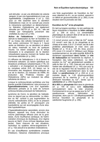 Rein et Équilibre hydro-électrolytique        151


 soit stimulée : a) par une diminution du volume     une forte augmentation de l'excrétion du Na+
 sanguin, b) par une hyponatrémie et c) par une      avec rétention du K+, ce qui conduit, associé à
                                                     un déficit en glucocorticoïdes (cf. p. 260), à une
 hyperkaliémie. L'angiotensine II (cf. p. 152)
 joue un rôle essentiel dans la sécrétion            situation dont le pronostic est vital.
 d'aldostérone mais on ne connaît pas encore
 le mécanisme permettant ce déclenchement.           Excrétion du Ca2+ et du phosphate
 La libération d'aldostérone est également           En tant qu'organe excréteur, le rein participe de
 stimulée par l'ACTH (cf. p. 261, A) ; elle est      façon importante à l'équilibre du bilan calcique
 inhibée par l'atriopeptine provenant des            (cf. p. 254 et suiv.). La concentration
 oreillettes du cœur (cf. p.140).
                                                     plasmatique du calcium libre et lié est de 2,3 à
Action de l'aldostérone : L'aldostérone              2,7 mmol/l (4,6 à 5.4 meq/l) :
stimule la réabsorption du Na+ et l'excrétion du
K+ au niveau des cellules transportant le sel.       1.3 mmo/l environ sont à l'état de Ca2+ ionisé,
Son action commence 1/2 heure à 1 heure              0.2 mmol/1 sont liés (à du phosphate et du
après sa libération (ou sa sécrétion) et atteint     citrate) et le reste, 0.8 à 1.2 mmol/l. est lié à des
sa valeur maximale au bout de quelques               protéines plasmatiques et n'est donc pas
heures. Ce retard s'explique par le temps            filtrable (cf. p. 10 et p. 127, B). Ainsi, environ
nécessaire à la progression de la réaction           270 mmol (1,5 mmol/l X 180l/jour) sont filtrées
intracellulaire jusqu'au moment de l'action des      quotidiennement et, de cette quantité, 0,5 à 3 %
hormones stéroïdes (cf. p. 244) :                    seulement apparaissent dans l'urine. Le site
                                                     de réabsorption est l'ensemble du néphron, à
(1) diffusion de l'aldostérone (= A) à travers la    l'exception des tubes collecteurs. La réab-
membrane cellulaire. (2) liaison spécifique aux      sorption du Ca2+ est généralement parallèle à
récepteurs protéiques cytoplasmiques (= R), (3)      celle du Na+ (cf. p. 132). Cela est vrai, tant pour
« activation » et changement de conformation         l'action des diurétiques (cf. p. 142) que pour le
du complexe activé A-R, (4) liaison sur la           site de la régulation fine de l'excrétion du Ca2+
chromatine des récepteurs intranucléiques en         qui se déroule essentiellement dans le tube
vue de la réaction, (5) induction de l'ARN, (6)      distal. La parathormone (cf. p. 254) et, à un
production des Protéines Induites par                moindre degré, le 1.25 dihydroxycalciférol
l'Aldostérone (AlPs) qui modulent les effets         (provenant de la vitamine D ; cf. p. 256)
cellulaires de celle-ci.                             diminuent l'excrétion du Ca2+, tandis que la
Lorsque la corticosurrénale synthétise une trop      calcitonine (cf. p. 256) l'augmente.
grande quantité d'aldostérone, cela provoque un      80 à 95% du phosphate filtré dans le glomérule
hyperaldostéronisme. Lors d'un hyperaldo-            (cf. p. 144 et suiv.) sont réabsorbés
stéronisme primaire (à la suite de tumeurs           (principalement dans le tube proximal).
corticosurrénates produisant de l'aldostérone :      Contrairement à ce qui se passe pour le Ca2+, la
syndrome de Conn), la sécrétion de l'aldosté-        parathormone          stimule    l'élimination     du
rone ne répond pas au rétrocontrôle. La réten-       phosphate, alors que le 1.25-dihydroxycalciférol
tion du Na+ conduit à une augmentation du            diminue l'excrétion du phosphate et la
volume extracellulaire (CEC) et de la pression       calcitonine l'augmente (cf. p. 256).
artérielle; les pertes en K+ provoquent une
hypokaliémie qui est accompagnée d'une alca-
lose hypokaliémique.
L'hyperaldostéronisme secondaire, encore plus
fréquent, apparaît lors d'une diminution du
volume plasmatique efficace (lors de la gros-
sesse, d'une insuffisance cardiaque, de l'admi-
nistration chronique de diurétiques, d'un régime
pauvre en NaCI, d'une cirrhose hépatique avec
ascite). Dans chacune de ces situations,
l'activation du système rénine-angiotensine II
(cf. p. 152) aboutit à la sécrétion d'aldostérone.
En cas d’insuffisance surrénalienne (maladie
d'Addison), l'absence d'aldostérone provoque
 