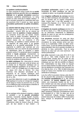 154      Cœur et Circulation

Le système cardiocirculatoire                         circulation pulmonaire, quant à elle, reçoit
Le cœur propulse le sang à partir de sa cavité        l'ensemble du débit cardiaque car elle est
gauche (ventricule gauche) dans les vaisseaux         « placée en série » sur la grande circulation (A).
artériels de la grande circulation jusqu'aux
                                                      Une irrigation suffisante du cerveau (environ
vaisseaux capillaires périphériques. Le sang
                                                      13% du débit cardiaque) est essentielle : d'une
revient au cœur droit par le réseau veineux : il
                                                      part, le cerveau est un organe d'importance
est à nouveau propulsé du ventricule droit vers
                                                      vitale, d'autre part, il est très sensible à un
les poumons d'où il revient au cœur gauche
                                                      manque d'O2 (hypoxie ; cf. p. 102) et, enfin, une
(circulation pulmonaire ou petite circulation;
                                                      cellule nerveuse détruite ne peut être
A).
                                                      remplacée.
Le volume total de sang (volémie) est de 4.5-
5.5 litres environ (soit 6 à 8 % de la masse          L'irrigation du muscle cardiaque (environ 4 %
corporelle) ; environ 80% de ce volume se             de Qc au repos, cf. p. 188) ne doit pas chuter,
trouvent dans le système à basse pression             car sa diminution entraînerait la défaillance
qui comporte, d'une part, les veines, d'autre         globale du cœur et, par voie de conséquence,
part. toute la petite circulation, éléments du        celle de toute la circulation.
système circulatoire où la pression est relati-       Les poumons reçoivent du sang par deux
vement basse (A), en moyenne 2 kPa                    voies : 1) par les artères pulmonaires (petite
(15mmHg); ce système à basse pression sert            circulation), du sang veineux arrive aux pou-
de réservoir de sang grâce à sa grande                mons où il s'artérialise (100% du débit ventri-
capacité et à sa grande extensibilité. Si l'on        culaire droit) ; 2) par les artères bronchiques, du
augmente la volémie (par exemple par une              sang artérialisé vient de la grande circulation et
transfusion), 98 % du volume de sang transfusé        alimente le tissu pulmonaire. Tout ce sang
se répartissent dans le système à basse               retourne au cœur par une voie commune : les
pression contre 2 % seulement dans le système         veines pulmonaires.                    '
artériel à haute pression. Inversement, la
diminution de la volémie globale se traduit           Les reins reçoivent à peu près 20 à 25 % de
presque exclusivement par une diminution de           Qc (cf. p. 122). Cette irrigation tout à fait
volume du système à basse pression.                   exceptionnelle compte tenu du poids de ces
                                                      organes (seulement 0,5 % du poids corporel)
Le débit cardiaque (Qc, c'est-à-dire le volume        s'explique par leur rôle de contrôle et d'épura-
de sang éjecté du cœur par unité de temps, est        tion. L'alimentation du tissu rénal ne requiert
le produit de la fréquence cardiaque par le           qu'une infime fraction du débit sanguin rénal. En
volume d'éjection systolique. ce qui donne : 70       cas de défaillance circulatoire (par exemple lors
(min-1) • 0,07 (I) ≈ 5 l/min pour un sujet normal     d'un état de choc ; cf. p. 186), le débit rénal peut
au repos (4.5 chez la femme. 5,5 chez                 chuter en faveur d'un maintien de la circulation
l'homme). Une élévation simultanée de la              cérébrale et cardiaque.
fréquence et du volume systolique peut
conduire à une augmentation considérable de           Lors d'un effort musculaire intense, près des 2/3
Qc (cf. p. 48).                                       de Qc peuvent être consacrés à l'alimentation
Qc peut être déterminé à partir du principe de        des muscles squelettiques (cf. p. 48). Durant
Fick appliqué à la prise en charge de l'oxygène       la digestion, le tractus digestif reçoit, de
par le sang au niveau du poumon (Vo2 cf. p. 92)       même, une importante fraction de Qc. Il est
et à la différence des concentrations artérielle et   donc évident que ces deux groupes d'organes
veineuse en O2, DAVo2 (cf. p. 92) :                   ne peuvent pas recevoir simultanément un débit
                                                      maximum de sang (A).
                    Qc= VO2 .                         L'irrigation de la peau (au repos environ 10% du
                         DAVO2                        débit cardiaque) intervient principalement dans
Qc se partage entre plusieurs organes « placés        la thermolyse (cf. p. 192). La peau est, de ce
en parallèle » sur la grande circulation              fait, richement irriguée lorsque l'organisme
(cerveau, myocarde, tractus digestif. muscles,        produit beaucoup de chaleur (effort musculaire)
reins, peau, etc.). La répartition entre les divers   et/ou lorsque la température ambiante est
organes tient compte, d'une part. de                  élevée.
l'importance vitale de chacun d'eux et, d'autre
part, de leur besoin à tout instant ; la
 