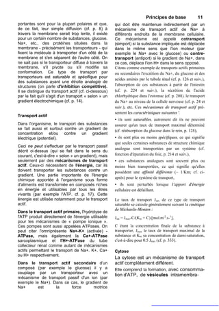 Principes de base               11
portantes sont pour la plupart polaires et que,        qui doit être maintenue indirectement par un
de ce fait, leur simple diffusion (cf. p. 8) à         mécanisme de transport actif de Na+ à
travers la membrane serait trop lente, il existe       différents endroits de la membrane cellulaire.
pour un certain nombre de substances, glucose.         Ce mécanisme est appelé cotransport
Na+, etc., des protéines situées dans la               (simport) si la substance impliquée est déplacée
membrane - précisément les transporteurs - qui         dans le même sens que l'ion moteur (par
fixent la molécule à transporter d'un côté de la       exemple le Na+ avec le glucose) ou contre-
membrane et s'en séparent de l'autre côté. On          transport (antiport) si le gradient de Na+, dans
ne sait pas si le transporteur diffuse à travers la    ce cas, déplace l'ion H+ dans le sens opposé.
membrane, s'il pivote ou s'il modifie sa               Citons comme exemple de transports actifs primaires
conformation. Ce type de transport par                 ou secondaires l'excrétion du Na+, du glucose et des
transporteurs est saturable et spécifique pour
                                                       acides aminés par le tubule rénal (cf. p. 126 et suiv.),
des substances ayant une étroite analogie de
structures (on parle d'inhibition compétitive).        l'absorption de ces substances à partir de l'intestin
Il se distingue du transport actif (cf. ci-dessous)    (cf. p. 224 et suiv.), la sécrétion de l'acide
par le fait qu'il s'agit d'un transport « selon » un   chlorhydrique dans l'estomac (cf. p. 208). le transport
gradient électrochimique (cf. p. 14).                  du Na+ au niveau de la cellule nerveuse (cf. p. 24 et
                                                       suiv.), etc. Ces mécanismes de transport actif pré-
                                                       sentent les caractéristiques suivantes '.
Transport actif
                                                       • ils sont saturables, autrement dit ils ne peuvent
Dans l'organisme, le transport des substances          assurer qu'un taux de transport maximal déterminé
se fait aussi et surtout contre un gradient de         (cf. réabsorption du glucose dans le rein, p. 128),
concentration et/ou contre un gradient
électrique (potentiel).                                • ils sont plus ou moins spécifiques, ce qui signifie
                                                       que seules certaines substances de structure chimique
Ceci ne peut s'effectuer par le transport passif
                                                       analogue sont transportées par un système (cf.
décrit ci-dessus (qui se fait dans le sens du
courant, c'est-à-dire « selon » un gradient), mais     fonction d'épuration du foie, p. 214 et suiv.),
seulement par des mécanismes de transport              • ces substances analogues sont souvent plus ou
actif. Ceux-ci nécessitent de l'énergie, car ils       moins bien transportées, ce qui signifie qu'elles
doivent transporter les substances contre un           possèdent une affinité différente (~ 1/Km; cf. ci-
gradient. Une partie importante de l'énergie
                                                       après) pour le système de transport,
chimique apportée à l'organisme sous forme
d'aliments est transformée en composés riches          • ils sont perturbés lorsque l’apport d'énergie
en énergie et utilisables par tous les êtres           cellulaire est défaillant.
vivants (par exemple l'ATP. cf. p. 17). Cette
énergie est utilisée notamment pour le transport       Le taux de transport Jsat, de ce type de transport
actif.                                                 saturable se calcule généralement suivant la cinétique
                                                       de Michaelis-Menten :
Dans le transport actif primaire, l'hydrolyse de
l'ATP produit directement de l'énergie utilisable      Jsat = Jmax-C/(Km + C) [mol.m-2.s-1],
pour les mécanismes de « pompe ionique ».
Ces pompes sont aussi appelées ATPases. On             C étant la concentration finale de la substance à
peut citer l'omniprésente Na+-K+ (activée) -           transporter, Jmax le taux de transport maximal de la
ATPase, mais également la Ca+-ATPase                   substance et Km sa concentration de demi-saturation,
sarcoplasmique et l'H+-ATPase du tube                  c'est-à-dire pour 0.5 Jmax (cf. p. 333).
collecteur rénal comme autant de mécanismes
actifs permettant le transport de Na+. K+, Ca+         Cytose
ou H+ respectivement.
                                                       La cytose est un mécanisme de transport
Dans le transport actif secondaire d'un                actif complètement différent.
composé (par exemple le glucose) il y a                Elle comprend la formation, avec consomma-
couplage par un transporteur avec un
                                                       tion d'ATP, de vésicules intramembra-
mécanisme de transport passif d'un ion (par
exemple le Na+). Dans ce cas, le gradient de
Na+       est     la     force       motrice
 