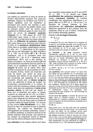 156       Cœur et Circulation


Le réseau vasculaire                                    leur ensemble responsables de 50 % de la RPT
                                                        (cf. p. 155) ; il en résulte une chute
Les artères qui reçoivent le sang de l'aorte se         considérable des pressions sanguines à ce
divisent elles-mêmes plusieurs fois jusqu'aux           niveau (vaisseaux résistifs). La moindre
artérioles. Celles-ci se ramifient pour former le       modification des résistances artériolaires a un
réseau capillaire, puis les capillaires se              grand effet sur la RPT (cf. p. 176 et suiv.). Le
réunissent pour donner des veinules à partir            diamètre de chaque artériole, et plus
desquelles le sang par les petites veines, puis         spécialement des sphincters précapillaires,
les grosses veines, enfin les veines caves              détermine également le flux sanguin dans les
supérieure et inférieure gagne le cœur droit (A).       capillaires d'aval et, par là même, l'importance
Dans ce circuit, la pression sanguine                   de la surface d'échange capillaire.
moyenne (cf. p. 160) passe de 13,33 kPa                 D'après la loi de Hagen-Poiseuille,
(100mmHg) dans l'aorte à 0,25 à 0,5 kPa                    R=8.l.η
(environ 2 à 4 mmHg) dans les veines caves (cf.
                                                                 π . r4
p. 94). La différence de pression moyenne
                                                        la résistance (R) d'un tube dépend de la longueur de
(AP) entre l'aorte et le ventricule droit (environ
                                                        ce tube (I), de la fluidité (viscosité, η) du liquident de la
13 kPa) et la résistance périphérique totale                                                                4
                                                        puissance quatre du rayon de ce tube (r ). Ainsi,
(TPR) dans la circulation systématique (environ         une diminution de 16 % du rayon (par ex. des
2,4 kPa. min. I-1) déterminent le flux sanguin          artérioles) suffit pour doubler la résistance.
total (Q) qui est l'équivalent du débit cardiaque
                                                        La viscosité η du sang augmente lorsque
(cf. p. 154). La loi d'Ohm ΔP = Q • R peut              I'hématocrite augmente (cf. p. 65, A) mais aussi
s'appliquer, soit a la circulation dans son             lorsque la vitesse d'écoulement du sang diminue car le
ensemble (Q = Qc et R = résistance totale               sang est un liquide hétérogène dans lequel les
périphérique, RPT), soit à des portions du              hématies ont tendance à s'agglutiner en pile
réseau circulatoire ; la chute de pression ΔP est       d'assiettes lorsqu'il s'écoule lentement (cf. p. 64 et p.
particulièrement importante dans les portions du        186). Cette propriété peut conduire au cercle vicieux
réseau où la résistance est élevée. Le débit            suivant, notamment lors d'un état de choc :
sanguin Q (mVs) est le même dans deux                    η↑ àRPT ↑ à Qc ↓ à η ↑↑ etc., ce qui fait tendre
portions successives du circuit placées en série,       Qc vers 0 (stase).
en d'autres termes, l'aorte est traversée, par          Les capillaires, bien qu'ayant chacun un rayon bien
unité de temps, par autant de sang que                  plus faible que les artérioles (A), ne participent que
l'ensemble des artères et par autant de sang            pour 27 % à la RPT car leur nombre est considérable
                                                              9
                                                        (5.10 ). La chute de pression dans le réseau capillaire
que l'ensemble des capillaires de la grande
                                                        joue un rôle important dans les échanges de liquide
circulation. D'autre part, la vitesse sanguine          entre le sang et l'espace extracellulaire des tissus
(m/s), qui détermine le temps de contact, est           (cf. p. 158), échanges qui constituent le rôle majeur
inversement proportionnelle à la surface de             des capillaires. Compte tenu de la faible vitesse du
section (A2) des vaisseaux (vitesse rapide dans         sang a ce niveau (0,3 mm/s) de leur surface d'échange
                                                                                  2
l'aorte, lente dans les capillaires). L'aorte et les    importante (environ 300 m ) et de leur paroi perméable
grosses artères ne font pas que répartir le             et extrêmement mince, les capillaires sont
                                                        particulièrement bien adaptés à ce rôle d'échange de
sang vers la périphérie (au repos, la vitesse
                                                        solutés et de liquides.
moyenne du sang est de 0.2 m/s, ou 0,05-0,1
m/s respectivement), elles servent également,           D'après la loi de Laplace, la tension de paroi (T) est
                                                        égale, dans un vaisseau sanguin, à la pression
grâce à leur élasticité (qui diminue avec l'âge) à      transmurale (Pt = pression sanguine dans le vaisseau
transformer un flux de sang puisé au niveau de          moins la pression de l'environnement) multipliée par le
la portion initiale de l'aorte (systole : 0,7 m/s) en   rayon du vaisseau r;
un flux continu (effet Windkessel ; cf. p. 163).        T = Pt • r
Quand le cœur se contracte et que la pression
                                                        Étant donné que r est très petit dans les capillaires
augmente, les artères se distendent et                  (3 000 fois plus petit que dans l'aorte ; A), la tension de
emmagasinent de l'énergie potentielle; quand il         la paroi est faible, ce qui explique qu'une paroi
se relâche (diastole), la pression diminue et les       capillaire mince suffise pour résister à cette pression.
artères restituent cette énergie. Ceci permet au        Les veines collectent le sang et assurent son retour
flux sanguin de progresser durant la diastole           vers le cœur. Leur volume global considérable leur fait
bien que les valves aortiques soient fermées.           jouer un rôle important comme réservoir de sang (A) ;
                                                        elles représentent une part essentielle du système à
Les artérioles et les petites artères sont dans         basse pression (cf. p. 184) (vaisseaux capacitifs).
 