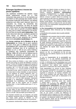 158        Cœur et Circulation

Échanges liquidiens à travers les                             applicables aux régions situées au dessus du cœur ;
                                                              pour celles situées au dessous, le « poids » de la
parois capillaires                                            colonne       sanguine     (pression    hydrostatique)
Les capillaires ravitaillent les cellules. Leurs              augmente considérablement la pression dans les
parois relativement minces (cf. p. 156)                       capillaires (+ 12 kPa a niveau des pieds en position
comportent des pores de 8 nm de diamètre qui                  debout). Lorsque la station debout se prolonge, les
permettent un libre passage des solutés, hormis               valeurs élevées de ΔP dans les capillaires du pied (16
les grosses molécules de protéines. Les cellules              kPa s 120 mmHg au niveau artériel) conduisent à une
                                                              fiitration locale élevée ; ces pressions élevées seront
sanguines sont elles aussi retenues dans le lit               compensées, comme au niveau du rein, par une sortie
vasculaire. Au niveau de l'ensemble des                       d'eau et donc une augmentation (disproportionnée) de
capillaires de l'organisme, 20 litres de liquide              Δπ (cf. p. 336 et suiv.),
(soit 1/200 environ de l'eau plasmatique éjectée
par le cœur dans la grande circulation) filtrent              Le flux transcapillaire et la formation des œdèmes
                                                              sont susceptibles d'être influencés par les facteurs
du sang vers le milieu interstitiel en 24 heures.             suivants :
Dix-huit litres de liquide sont réabsorbés, c'est-
                                                              a) Modification de la pression dans la partie artérielle
à-dire retournent dans les capillaires pendant le             du capillaire;
même temps. La différence, soit 2 litres,                     b) Modification de la pression dans la portion veineuse
retourne dans la voie sanguine par l'intermé-                 du capillaire ; ceci peut survenir par contraction
diaire de la circulation lymphatique (A).                     différentielle des veinules. Dans le domaine
Les forces motrices de la filtration et de la                 pathologique, cette pression peut augmenter par suite
                                                              de stase veineuse (conséquence d'une insuffisance
réabsorption au niveau de la paroi capillaire                 cardiaque par exemple) ce qui conduit à un excès de
(A) sont, d'une part, la différence de pression               fiitration par rapport à la réabsorption (B1) et donc à
hydrostatique (ΔP), d'autre part, la différence de            une rétention de liquide dans l’espace interstitiel
pression oncotique (Δπ) et le coefficient de                  (œdème).
fiitration (σ) (cf. p. 335 et suiv.) entre l'intérieur        c) Modification du taux des protéines plasmatiques,
et l'extérieur des capillaires {hypothèse de                  agissant sur Δπ. Le changement de Δπ est plus
Starling, 1896). ΔP et Δπ sont en rapport avec la             important que celui attendu d'après la loi de van't Hoff
différence de pression en question, avec la                   (cf. p. 336, E).
perméabilité (conductibilité électrique) et avec la           d) Lors de l’augmentation de la perméabilité aux
surface d'échange de la paroi capillaire.                     protéines (σ < 1), par exemple occasionnée par
                                                              l'histamine (cf. p. 72), la filtration prédomine (œdème).
ΔP, force motrice de fiitration, a pour valeur environ
3,9 kPa (29 mmHg) au niveau de l'artériole, et chute à        e) Enfin, la diminution du flux lymphatique peut avoir
environ 1.9 kPa (14 mmHg) au niveau de la veinule (A          un effet sur la quantité d'eau interstitielle et conduire à
et B. lignes rouge et violette). La différence de pression    la constitution d'un œdème (par exemple par
                                                              obstruction ou destruction des voies lymphatiques).
oncotique. Δπ = 2.7 kPa (20 mmHg ; A et B ligne
verte) (lorsque σ = 1 ; aucune protéine ne passe), agit       Toute augmentation du volume du tissu interstitiel
à rencontre de ΔP. Dans la mesure où les protéines            conduit à une augmentation de la pression et donc à
                                                              une diminution de AP. La constitution d'un œdème
sont rares dans le milieu interstitiel, on peut concevoir
                                                              augmente la distension de l'espace interstitiel tant
que les protéines du plasma retiennent l'eau. La
                                                              qu'un nouvel équilibre n'est pas atteint entre, d'une
différence ΔP - Δπ est de 1.2 kPa (3,9 - 2.7) du côté
                                                              part, la fiitration et, d'autre part, la réabsorption et le
artériolaire, c'est-à-dire favorable à la filtration, et de   drainage lymphatique.
-0.8 kPa (1.9 - 2,7) du côté veinulaire, c'est-à-dire
favorable à la réabsorption. L'augmentation de la             La fiitration et la réabsorption de l'eau au travers des
perméabilité d'un endothélium aux protéines (par              parois capillaires entraînent aussi des solutés
exemple dans le foie) signifie que la pression                (« solvent drag ». cf. p. 10) ; cependant il faut
oncotique (Δπ • σ) s'est modifiée parce que σ<1 (cf. p.       reconnaître aux processus de diffusion un rôle
336 et suiv.).                                                quantitativement prépondérant dans les échanges
                                                              de matière (cf. p. 8). Lorsque la concentration d'une
La branche veineuse du système d'échanges liquidions          substance est égale de part et d'autre de la paroi
est plus large et plus perméable que la branche               capillaire, le flux de diffusion qui pénètre équilibre celui
artérielle. La réabsorption nécessite donc un trajet plus     qui sort, c'est-à-dire que la résultante de ces flux est
court ou une ΔP - Δπ plus faible que la filtration (A).       nulle. Si. par contre, il existe une différence de
Ces données montrent que, en moyenne, une partie              concentration entre le plasma et le tissu interstitiel, le
du capillaire seulement assure la réabsorption tandis         flux résultant devient unidirectionnel pour la substance
que l'autre partie assure la filtration. Le flux              en question. Les éléments nutritifs et O2 quittent ainsi
transcapillaire est le reflet global de ces mouvements.       la voie sanguine, tandis que les catabolites et CO2
                                                              diffusent dans la direction opposée.
Les pressions mentionnées ci-dessus sont seulement
 