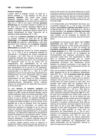 160          Cœur et Circulation

Pression sanguine                                                    tracée de telle manière que les surfaces définies par la courbe
                                                                     de pression au-dessus et au-dessous de la droite soient égales.
Lorsque, dans le langage courant, on parle de «
                                                                     L'intersection de la droite avec l'axe des y (axe des pressions)
tension artérielle », il est question, en fait, de la                indique la pression moyenne. Bien que la pression moyenne
pression artérielle. Elle oscille entre chaque                       décroisse de l'aorte à l'artère fémorale, on peut trouver une
battement cardiaque entre une valeur maximale                        pression maximale plus élevée dans l'artère fémorale que dans
(pression systolique) qui se situe durant la systole du              l'aorte (A1 et A2).
cœur (cf. p. 162) et une valeur minimale (pression
                                                                     Il est indispensable, pour l'alimentation des tissus, que
diastoli-que) qui se produit pendant la diastole (A et
                                                                     la pression sanguine (cf. p. 176 et suiv.) soit bien
B). Alors que la pression systolique dépend de la
                                                                     régulée. Une pression artérielle trop faible conduit à
fonction cardiaque et de l'élasticité des grosses
                                                                     un état de choc (cf. p. 186), à l’anoxie (cf. p. 102) et à
artères, la pression diastolique dépend surtout de la
                                                                     la mort tissulaire. Une pression artérielle trop haute
vitesse d'écoulement du sang, c'est-à-dire de la
                                                                     chroniquement (hypertension, cf. p. 180) est, elle
résistance totale périphérique (cf. p. 156).
                                                                     aussi nuisible, car les vaisseaux en souffrent (en
La valeur de la pression systolique au repos (assis                  particulier ceux du cœur, du cerveau, des reins et de la
ou couché) mesurée au bras est de 16 kPa                             peau),
(120mmHg), et la pression diastolique de 10,7 kPa
(80 mmHg). La moyenne « géométrique » des deux                       La pression est beaucoup plus basse dans l'artère
grandeurs (voir ci-dessus) est la pression moyenne                   pulmonaire que dans l'aorte (B2) ; la pression
(P) ; la différence entre elles est la pression                      systolique n'est que de 3,3 kPa environ (25 mmHg) et
différentielle (ou pulsatile : PP).                                  la pression diastolique de 1,3 kPa (10 mmHg). La
                                                                     circulation pulmonaire appartient donc au système
PP est principalement fonction du volume systolique                  à basse pression (cf. p. 154). Une autre particularité
(Vs ; cf. p. 154) et de la compliance artérielle ou                  de la circulation pulmonaire est la souplesse de
capacitance (= changement de volume/ changement                      l’environnement des vaisseaux pulmonaires (tissu
de pression ; ΔV / ΔP). Pour un Vs donné et une                      pulmonaire rempli d'air). Une augmentation du débit
compliance diminuée (les vaisseaux deviennent plus                   dans la circulation pulmonaire (par ex. durant
rigides), Ps augmente plus que PD, et en conséquence                 l'exercice) entraîne plutôt une dilatation des vaisseaux
PP augmente (c'est ce qui se passe lors du                           pulmonaires (diminution des résistances) qu'une
vieillissement). Une augmentation de Vs sans                         évélation de pression pulmonaire. A cet instant, les
modification de compliance occasionne aussi une plus                 vaisseaux pulmonaires font transitoirement fonction de
forte augmentation de Ps que de PD (PP augmente).                    réservoir (cf. p. 94 et p. 184).
Pour une fréquence cardiaque et un Vs donnés, P est
proportionnelle à la RPT (cf. p. 156). Si la RPT                     Alors que la pression artérielle dépend en premier du
augmente et que le Vs est éjecté aussi rapidement que                débit cardiaque Qc et de la résistance périphérique
précédemment, Ps et PD augmentent dans la même                       totale RPT (cf. p. 156), la pression dans les veines
proportion et PP reste inchangée. Toutefois,                         est surtout liée au volume sanguin et à ses
l'augmentation de RPT allonge la durée d'éjection.                   modifications en fonction du temps; ainsi la pression
Dans ce cas, le rapport augmentation du volume                       veineuse n'est que de 0,2 à 0,5 kPa (soit 1,5 à 4
artériel/écoulement périphérique durant l'éjection                   mmHg) dans les veines proches du cœur (B3). Une
diminue. En conséquence, Ps augmente moins que PD                    pression aussi basse dans les vaisseaux rend le
et PP est diminuée.                                                  diamètre de ceux-ci fortement dépendant de la
                                                                     pression environnante, car le diamètre dépend de la
On peut mesurer la pression sanguine soit                            pression transmurale (cf. p. 156 et p. 184). Dans la
directement à l'aide d'une aiguille placée dans le flux              cage thoracique, cette pression varie en fonction du
sanguin (A et B1, courbe de pression figurée), soit de               cycle respiratoire [pression thoracique) (B4 et p. 80),
manière indirecte à l'aide d'un brassard gonflable. Pour             de sorte que le diamètre des veines caves oscille en
cela, le brassard placé autour du bras est gonflé                    fonction de la ventilation, ce qui se traduit par une
jusqu'à ce que la pression du brassard dépasse la                    sorte de pompage du flux veineux lors de la respiration
pression maximale du sang. Un stéthoscope est placé                  de la périphérie vers le cœur (cf. aussi p. 184). A
en regard de l'artère humérale, au pli du coude, et l'on             l'inspiration, la pression intrathoracique chute (B4) en
dégonfle peu à peu le brassard. Pour une pression                    dessous de la pression veineuse moyenne de la veine
donnée, lue sur le manomètre, on entend des                          cave (B3), ce qui a pour effet d'élargir la lumière
battements traduisant le passage en jet du sang au                   veineuse et donc (B5) d'augmenter le débit veineux
niveau de l'obstacle que constitue le brassard : cette               instantané du sang revenant au cœur droit. Le
pression correspond approximativement à la pression                  phénomène de Frank-Starling (cf. p. 182 et suiv.)
systolique. Les battements s'atténuent et disparaissent              entraîne en conséquence une augmentation du volume
lorsque l'écoulement du sang devient continu ; la pres-              d'éjection du ventricule droit (B7) et donc une
sion lue sur le manomètre correspond alors à la                      augmentation du flux dans les artères pulmonaires
pression diastolique. La pression artérielle peut être               (B6). Le volume d'éjection du cœur gauche diminue en
exprimée aussi bien en mmHg qu'en kPa (cf. p. 328).                  même temps légèrement car l'élargissement des
La pression artérielle moyenne permet de déterminer la               veines pulmonaires, lors de l'inspiration, diminue le
perfusion d'un organe. Cette pression peut être estimée par un       retour du sang vers le cœur gauche.
graphique (A) : une ligne droite, parallèle à l'axe des temps, est
 