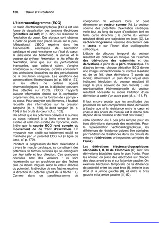 168       Cœur et Circulation

                                                        composition de vecteurs force, on peut
L'électrocardiogramme (ECG)                             déterminer un vecteur somme (A). Le vecteur
Le tracé électrocardiographique (ECG) est une           somme des potentiels d'excitation cardiaque
forme de visualisation des tensions électriques         varie tout au long du cycle d'excitation tant en
(potentiels en mV; cf. p. 329) qui résultent de         taille qu'en direction ; la pointe du vecteur
l'excitation du cœur. Ces signaux sont obtenus          résultant décrit une trajectoire en lacet (C). Le
à partir de points bien précis situés sur la peau       vectocardiogramme visualise directement ces
(dérivations). L'ECG exprime donc les                   « lacets » sur l'écran d'un oscillographe
événements        électriques      de    l'excitation   cathodique.
cardiaque et peut renseigner sur l'état du cœur.
                                                        L'étude du décours temporel du vecteur
la fréquence de battement, la nature et la
                                                        résultant est obtenue en clinique par l'examen
genèse du rythme, l'extension et les effets de
                                                        des dérivations des extrémités et des
l'excitation, ainsi que sur les perturbations
                                                        dérivations à partir de la paroi thoracique. En
éventuelles, que celles-ci soient d'origine
                                                        d'autres termes, chaque dérivation ECG donne
anatomique ou mécanique, qu'elles concernent
                                                        une image unidirectionnelle du vecteur résultant
des altérations tissulaires ou des perturbations
                                                        et, de ce fait, deux dérivations (3 points au
de la circulation sanguine. Les variations des
                                                        moins) déterminent un plan dans lequel elles
concentrations électrolytiques (cf. p. 166 et 172)
                                                        indiquent l'évolution du vecteur résultant (il
et     les    effets      de    certains     agents
                                                        s'agit le plus souvent du plan frontal) ; une
pharmacologiques (par ex. la digitaline) peuvent
                                                        représentation tridimensionnelle du vecteur
être détectés sur l'ECG. L'ECG n'apporte
                                                        résultant nécessite au moins l'addition d'une
aucune information directe sur la contraction
                                                        dérivation à partir d'un autre plan (cf. p. 171, F).
proprement dite, ni sur la fonction de « pompe »
du cœur. Pour analyser ces éléments, il faudrait        Il faut encore ajouter que les amplitudes des
recueillir des informations sur la pression             potentiels ne sont comparables d'une dérivation
sanguine (cf. p. 160), le débit sanguin (cf. p.         à l'autre que si la résistance entre le cœur et
154) et les bruits du cœur (cf. p. 162).                chacun des points de mesure est la même (elle
On admet que les potentiels dérivés à la surface        dépend de la distance et de l'état des tissus);
du corps naissent à la limite entre ta zone             cette condition est à peu près remplie pour les
excitée et celle non excitée du myocarde, c'est-        trois dérivations standards des extrémités. Pour
à-dire que la courbe ECG rend compte du                 la représentation vectocardiographique, les
mouvement de ce front d'excitation. Un                  différences de résistance doivent être corrigées
myocarde non excité ou totalement excité se             par l'addition de résistances dans tes circuits de
manifeste par un potentiel ECG nul (= ligne de          mesure (dérivations orthogonales corrigées de
base. cf. p. 170).                                      Frank).
Pendant la progression du front d'excitation à
travers le muscle cardiaque, se constituent des         Les dérivations électrocardiographiques
potentiels de formes diverses qui se distinguent        standards I, II, III de Einthoven (D) sont des
par leur taille et leur direction. Ces grandeurs        dérivations bipolaires dans le plan frontal. Pour
orientées sont des vecteurs : ils sont                  les obtenir, on place des électrodes sur chacun
représentés sur un graphique par des flèches            des deux avant-bras et sur la jambe gauche. On
plus ou moins longues selon la valeur absolue           examine l'évolution temporelle de la différence
du potentiel ; la direction de ces flèches exprime      de potentiel entre les deux bras (I). entre le bras
la direction du potentiel (point de la flèche : +).     droit et la jambe gauche (II), et entre le bras
Comme        dans     un     parallélogramme       de   gauche et la jambe gauche (III) (D).
 