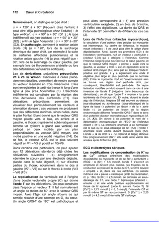 172      Cœur et Circulation


Normalement, on distingue le type droit :            peut alors correspondre à : 1) une pression
                                                     ventriculaire exagérée, 2) un bloc de branche,
α = + 120° à + 90° (fréquent chez l'enfant, il       3) l'effet des digitaliques. La durée du QRS et
peut être déjà pathologique chez l'adulte) ; le      l'intervalle QT permettent de différencier ces cas
type vertical : α = + 90° à + 60° (G1 ) ; le type    (J).
indifférencié ou type habituel : α = + 60° à + 30°
                                                     Lors de l'infarctus (infarctus myocardique),
(G2) ; enfin le type horizontal : α = + 30° à -30°   la circulation d'une portion bien précise du myocarde
(G3). En pathologie, dominent la rotation axiale     est interrompue. Au centre de l'infarctus, le muscle
droite (H) (α = 120°, lors de la surcharge           meurt (nécrose) ; il ne peut plus être le siège d'une
chronique du cœur droit, par exemple à la suite      dépolarisation. Ainsi, durant les premières 0,04 s de
de certaines affections pulmonaires) et la           l'excitation ventriculaire, naît un vecteur « particulier »
rotation axiale gauche (H) (a plus négatif que -     (vecteur 0,04) qui « désigne » l'infarctus. Comme
                                                     l'infarctus siège le plus souvent sur le cœur gauche, et
30°, lors de la surcharge du cœur gauche, par
                                                     que le vecteur QRS moyen « pointe » aussi vers la
exemple lors de l'hypertension artérielle ou lors    gauche, le vecteur « 0,04 » est en opposition avec le
des défaillances valvulaires aortiques).             vecteur QRS moyen (K) ; ainsi par ex. lorsque l'onde R
Les six dérivations unipolaires précordiales         positive est grande, il y a également une onde 0
V1 à V6 de Wilson, associées à celles précé-         négative plus large et plus profonde que la normale
                                                     (K2). Entre le myocarde mort et l'environnement sain
demment décrites, permettent de rendre compte        se trouve une région mal perfusée dont, par
du vecteur résultant en trois dimensions. Elles      conséquent, l'excitabilité est perturbée. Sa repo-
sont enregistrées à partir du thorax le long d'une   larisation modifiée conduit souvent dans ce cas à une
ligne à peu près horizontale (F). L'électrode        inversion de l'onde T (négative dans beaucoup de
indifférente est constituée par la réunion des       dérivations) ; on dit que l'onde T « montre » la zone
trois dérivations des extrémités (F1). Ces           ischémiée de l'infarctus (K). En outre, durant le stade
dérivations      précordiales    permettent     de   aigu de l'infarctus, l'espace ST est souvent au-dessus
                                                     (sus-décalage) ou au-dessous (sous-décalage) de la
visualiser tout particulièrement les vecteurs à      ligne de base (« potentiel de lésion » de la « zone
orientation dorsale ; ces vecteurs ne produisent     lésée »). Le potentiel de lésion de la région
que des déflections minimes, sinon nulles, dans      endommagée déforme l'ensemble QRS-T dans le sens
le plan frontal. Etant donné que le vecteur QRS      d'un potentiel d'action monophasique myocardique (cf.
moyen pointe vers le bas, en arrière et à            p. 31, A3). On donne à ce potentiel le nom de «
gauche, le thorax (représenté schématiquement        déformation monophasique de l'ECG de l'infarctus
comme un cylindre à grand axe vertical) est          récent » (K1). La première anomalie à se normaliser
                                                     est le sus ou le sous-décalage de ST (K2) ; l'onde T
partagé en deux moitiés par un plan                  anormale reste visible durant plusieurs mois (K2).
perpendiculaire au vecteur QRS moyen, une            L'onde « Q de 0,04 s » (Q profond et large) diminue
moitié positive et une moitié négative (F4). De      très progressivement (K2) ; elle reste ainsi visible des
ce fait, le vecteur QRS est le plus souvent          années après l'infarctus (K3).
négatif en V1 – V3 et positif en V5-V6.
Dans certains cas particuliers, on peut ajouter      ECG et électrolytes sériques
aux 12 dérivations standards déjà citées les         Les modifications de concentration de K+ ou
dérivations suivantes : a) enregistrement            de Ca
                                                              2+
                                                                   sérique entraînent des modifications
«derrière le cœur» par une électrode déglutie,       d'excitabilité du myocarde et de ce fait « perturbent »
placée dans le tube digestif, b) sur d'autres        l'ECG : si [K+] > 6,5 mmol/l, l'onde T s'accroît en
parties du thorax, notamment dans le dos à           amplitude et devient plus pointue, les troubles de la
gauche (V7 – V9) ou sur le thorax à droite (Vr3      conduction accroissent la durée de QT, le QRS devient
                                                     « empâté » et, dans les cas extrêmes, on assiste
– Vr6 (F3).
                                                     même à une « pause » cardiaque (arrêt du pacemaker,
La repolarisation du ventricule est à l'origine      cf. p. 166). Si [K+] < 2,5 mmol/l, on constate un sous-
d'une boucle vectorielle propre (C) qui donne        décalage de ST, une onde T biphasique (d'abord +,
l'onde T sur les dérivations. On peut construire     ensuite -) et une onde positive supplémentaire en
dans l'espace un vecteur T. Il fait normalement      forme de U apparaît (onde U suivant l'onde T). Si
                                                         2+
                                                     [Ca ] > 2,75 mmol/l ( > 5, 5 meq/l), l'intervalle QT et
un angle de moins de 60° avec le vecteur QRS                                                        2+
                                                     par là même ST se raccourcissent. Si [Ca ] < 2,25
moyen. Avec l'âge, cet angle s'ouvre ce qui          mmol/l ( < 4,5 meq/l) l'intervalle QT s'allonge.
semble résulter d'une carence en O2 du cœur.
Un angle QRS-T de 180° est pathologique et
 