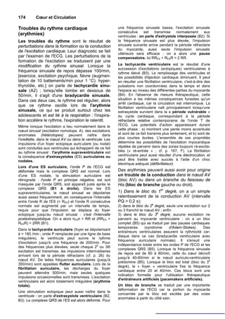 174       Cœur et Circulation

Troubles du rythme cardiaque                               une fréquence sinusale basse, l'excitation sinusale
                                                           consécutive     est   transmise    normalement     aux
(arythmies)                                                ventricules : on parle d'extrystole interposée (B2). Si
Les troubles du rythme sont le résultat de                 la fréquence sinusale est plus élevée, l'impulsion
perturbations dans la formation ou la conduction           sinusale suivante arrive pendant la période réfractaire
                                                           du myocarde, aussi seule l'impulsion sinusale
de l'excitation cardiaque. Leur diagnostic se fait
                                                           ultérieure sera efficace : on a alors une pause
par l'examen de l'ECG. Les perturbations de la             compensatoire. Ici RRES + RESR = 2 RR.
formation de l'excitation se traduisent par une
modification du rythme sinusal. Lorsque la                 La tachycardie ventriculaire est le résultat d'une
                                                           succession d'excitations (ectopiques) ventriculaires à
fréquence sinusale de repos dépasse 100/min,               rythme élevé (B3). Le remplissage des ventricules et
[exercice, excitation psychique, fièvre (augmen-           les possibilités d'éjection cardiaque diminuent. Il peut
tation de 10 battements/min pour 1 °C). hyper-             en résulter une fibrillation ventriculaire, c'est-à-dire des
thyroïdie, etc.] on parle de tachycardie sinu-             pulsations non coordonnées dans le temps et dans
sale (A2) ; lorsqu'elle tombe en dessous de                l'espace au niveau des différentes parties du myocarde
50/min, il s'agit d'une bradycardie sinusale.              (B4). En l'absence de mesure thérapeutique, cette
Dans ces deux cas, le rythme est régulier, alors           situation a les mêmes conséquences funestes qu'un
                                                           arrêt cardiaque, car la circulation est interrompue. La
que ce rythme oscille lors de l'arythmie                   fibrillation ventriculaire naît principalement lorsqu'une
sinusale, ce qui se produit surtout chez les               extrasystole survient dans la « période vulnérable »
adolescents et est lié à la respiration : l'inspira-       du cycle cardiaque, correspondant à la période
tion accélère le rythme, l'expiration le ralentit.         réfractaire relative contemporaine de l'onde T de
Même lorsque l'excitation a lieu normalement dans le       l'ECG. Les potentiels d'action apparaissant durant
nœud sinusal (excitation nomotope. A). des excitations     cette phase : a) montrent une pente moins accentuée
anormales (hétérotopes) peuvent naître dans                et sont de ce fait transmis plus lentement, et b) sont de
l'oreillette, dans le nœud AV ou dans le ventricule. Les   plus courtes durées. L'ensemble de ces propriétés
impulsions d'un foyer ectopique auriculaire (ou nodal)     détermine les possibilités de l'excitation myocardique
sont conduites aux ventricules qui échappent de ce fait    répétée de parvenir dans des zones toujours ré-excita-
au rythme sinusal : l'arythmie supraventriculaire est      bles (« ré-entrée » ; cf. p. 167, F). La fibrillation
la conséquence d'extrasystoles (ES) auriculaires ou        ventriculaire peut aussi résulter d'une électrocution, et
nodales.                                                   peut être traitée avec succès à l'aide d'un choc
                                                           électrique adéquat (défibrillateur).
Lors d'une ES auriculaire, l’onde P de l'ECG est
déformée mais le complexe QRS est normal. Lors             Des arythmies peuvent aussi avoir pour origine
d'une ES nodale, la stimulation auriculaire est            un trouble de la conduction dans le nœud AV
rétrograde : l'onde P en principe négative, est soit       (bloc AV) ou dans un branche du faisceau de
masquée par l'onde QRS, soit apparaît juste après le       His (bloc de branche gauche ou droit).
complexe QRS (B1 à droite). Dans les ES
supraventriculaires, le nœud sinusal se dépolarise         1) Dans le bloc du 1er degré, on a un simple
aussi assez fréquemment, en conséquence l'intervalle       ralentissement de la conduction AV (intervalle
entre l'onde R de l'ES (= RES) et l'onde R consécutive     PQ > 0,2 s);
normale est augmenté par un intervalle de temps,           2) dans le bloc du 2e degré, seule une excitation sur 2
requis pour que l'impulsion se déplace du foyer            ou 3 franchit te nœud AV ; enfin
                                                                                   e
ectopique jusqu'au nœud sinusal : c'est l'intervalle       3) dans le bloc du 3 degré, aucune excitation ne
postextrasystolique. On a alors RESR > RR et (RRES +       parvient au myocarde ventriculaire : on a un bloc
RESR) < 2RR (B1).                                          complet (B5) qui se traduit par des pauses cardiaques
                                                           temporaires      (syndrome     d'Adam-Stokes).      Des
Dans la tachycardie auriculaire (foyer se dépolarisant
                                                           entraîneurs ventriculaires assurent la rythmicité car-
à > 180 /min ; onde P remplacée par une ligne de base
                                                           diaque dans ce cas (bradycardie ventriculaire avec
irrégulière), le ventricule peut suivre le rythme
                                                           fréquence auriculaire normale). Il s'ensuit une
d'excitation jusqu'à une fréquence de 200/min. Pour
                                                 e         indépendance totale entre les ondes P de l'ECG et les
des fréquences plus élevées, seule chaque 2 ou 3®
                                                           complexes QRS (B5). Lorsque la fréquence sinusale
excitation est transmise, les impulsions intermédiaires
                                                           de repos est de 60 à 80/min, celle du cœur décroît
arrivant lors de la période réfractaire (cf. p. 26) du
                                                           jusqu'à 40-60/min si le nœud auriculo-ventriculaire
nœud AV. De telles fréquences auriculaires (jusqu'à                                                              e
                                                           prédomine (B5). Lorsque le bloc est total (bloc du 3
350/min) sont appelées flutter auriculaire. Lors de la
                                                           degré), le « foyer » ventriculaire fixe la fréquence
fibrillation auriculaire, les décharges du foyer
                                                           cardiaque entre 20 et 40/min. Ces blocs sont une
peuvent atteindre 500/min, mais seules quelques
                                                           indication formelle pour l'utilisation thérapeutique
impulsions occasionnelles sont transmises. L'excitation
                                                           d'entraîneurs artificiels (pacemakers artificiels).
ventriculaire est alors totalement irrégulière (arythmie
totale).                                                   Un bloc de branche se traduit par une importante
                                                           déformation de l'ECG car la portion du myocarde
Une stimulation ectopique peut aussi naître dans le
                                                           concernée par le bloc est excitée par des voies
ventricule : on parle d'extrasystole ventriculaire (B2,
                                                           anormales à partir du côté sain.
B3). Le complexe QRS de l’ES est alors déformé. Pour
 