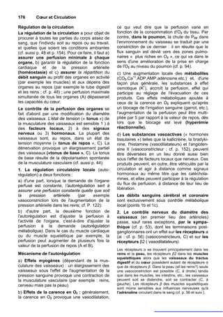 176       Cœur et Circulation

Régulation de la circulation                             ce qui veut dire que la perfusion varie en
La régulation de la circulation a pour objet de          fonction de la consommation d'O2 du tissu. Par
procurer à toutes les parties du corps assez de          contre, dans le poumon, la chute de PO2 dans
sang, que l'individu soit au repos ou au travail,        l'environnement du vaisseau se traduit par une
et quelles que soient les conditions ambiantes           constriction de ce dernier : il en résulte que le
(cf. aussi p. 48 et p. 154). Pour ce faire, il faut a)   flux sanguin est dévié vers des zones pulmo-
assurer une perfusion minimale à chaque                  naires « plus riches en O2 », ce qui va dans le
organe, b) garantir la régulation de la fonction         sens d'une amélioration de la prise en charge
cardiaque et de la pression artérielle                   de l'O2 au niveau du poumon (cf. p. 94).
(homéostasie) et c) assurer la répartition du            c) Une augmentation locale des métabolites
débit sanguin au profit des organes en activité          (CO2,Ca+2.ADP.AMP.adénosine.etc.) et, d'une
(par exemple les muscles) et aux dépens des              façon plus générale, les substances à effet
organes au repos (par exemple le tube digestif           osmotique (K+), accroît la perfusion, effet qui
et les reins ; cf. p. 48) ; une perfusion maximale       participe au réglage de l'évacuation de ces
simultanée de tous les organes (A) dépasserait           produits. Ces effets métaboliques ajoutés à
les capacités du cœur.                                   ceux de la carence en O2 expliquent qu'après
Le contrôle de la perfusion des organes se               un blocage de l'irrigation sanguine (garrot, etc.),
fait d'abord par une modification du diamètre            l'augmentation de la perfusion peut être multi-
des vaisseaux. L'état de tension (« tonus ») de          pliée par 5 par rapport à la valeur de repos, dès
la musculature des vaisseaux est sensible 1 ) à          lors que le blocage est levé (hyperémie
des facteurs locaux, 2) à des signaux                    réactionnelle).
nerveux ou 3) hormonaux. La plupart des                  d) Les substances vasoactives (« hormones
vaisseaux sont, au repos, dans un état de                tissulaires ») telles que la kallicréine, la bradyki-
tension moyenne (« tonus de repos », C). La              nine, l'histamine (vasodilatateurs) et l'angioten-
dénervation provoque un élargissement partiel            sine II (vasoconstricteur ; cf. p. 152), peuvent
des vaisseaux («tonus de base », C). Le tonus            être déversées en un lieu donné aussi bien
de base résulte de la dépolarisation spontanée           sous l'effet de facteurs locaux que nerveux. Ces
de la musculature vasculaire (cf. aussi p. 44).          produits peuvent, en outre, être véhiculés par la
1. La régulation circulatoire locale (auto-              circulation et agir à distance comme signaux
régulation) a deux fonctions :                           hormonaux au même titre que les catéchola-
                                                         mines, et elles peuvent participer à la régulation
a) d'une part, lorsque la demande de l'organe
perfusé est constante, l'autorégutation sert à           du flux de perfusion, à distance de leur lieu de
                                                         libération.
assurer une perfusion constante quelle que soit
la      pression    artérielle   (par      exemple       Les débits sanguins cérébral et coronaire
vasoconstriction lors de l'augmentation de la            sont exclusivement sous contrôle métabolique
pression artérielle dans les reins; cf. P. 122):         local (points 1b et 1c).
b) d'autre part, la deuxième fonction de                 2. Le contrôle nerveux du diamètre des
l'autorégulation est d'ajuster la perfusion à            vaisseaux (en premier lieu des artérioles)
l'activité de l'organe, c'est-à-dire d'ajuster la        passe, sauf rares exceptions, par le sympa-
perfusion à la demande (autorégulation                   thique (cf. p. 53), dont les terminaisons post-
métabolique). Dans le cas du muscle cardiaque            ganglionnaires ont un effet sur les récepteurs a
ou du muscle squelettique par exemple, la                (ai : cf. p. 56) (vasoconstricteurs, C) et sur les
perfusion peut augmenter de plusieurs fois la            récepteurs β2 ( vasodilatateurs).
valeur de la perfusion de repos (A et B).
                                                         Les récepteurs α se trouvent principalement dans les
Mécanisme de l'autorégulation                            reins et la peau, les récepteurs β2 dans les muscles
                                                         squelettiques alors que les vaisseaux du tractus
a) Effets myogènes (dépendant de la mus-                 digestif et du cœur possèdent autant de récepteurs α
culature des vaisseaux) : un élargissement des           que de récepteurs β. Dans la peau (et les reins?) seule
vaisseaux sous l'effet de l'augmentation de la           une vasoconstriction est possible (C, à droite) tandis
pression sanguine provoque une contraction de            que dans les muscles, les intestins, etc., les vaisseaux
la musculature vasculaire (par exemple : reins,          peuvent soit se distendre, soit se contracter (C, à
cerveau mais pas la peau).                               gauche). Les récepteurs β des muscles squelettiques
                                                         sont moins sensibles aux influences nerveuses qu'à
b) Effets de la carence en O2 : généralement,            l'adrénaline circulant dans le sang (cf. p. 56 et suiv.).
la carence en O2 provoque une vasodilatation,
 