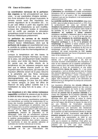 178    Cœur et Circulation
                                                           catécholamines sécrétées par les surrénales.
La coordination nerveuse de la perfusion                   L'adrénaline est vasodilatatrice à faible concentration
des organes se fait principalement par deux                (récepteurs β2) et constrictrice à forte concentration
                                                           (récepteurs α, cf. voir aussi p. 58). La noradrénaline
voies : a) par coactivation d'origine centrale :           n'agissant que par les récepteurs α est exclusivement
lors d'une activation d'un groupe musculaire, le           vasoconstrictrice (C).
cerveau envoie aussi des impulsions aux                    Le contrôle central de la circulation siège dans
centres régulateurs de la circulation (D) ; ou             le SNC, dans le bulbe et dans le pont (cf. p. 272). C'est
b) par voie réflexe à partir des organes dont              là qu'aboutissent les voies qui viennent des
l'activité et le métabolisme se sont modifiés.             récepteurs du système à haute pression [récepteurs
Lorsque des influences locales et nerveuses                sensibles à l'étirement ou à la pression dans l'aorte et
sont en conflit, par exemple la stimulation                les carotides, RD en D). les voies qui viennent des
                                                           récepteurs du système à basse pression
sympathique durant le travail musculaire, les in-          (récepteurs sensibles a l'étirement dans la veine cave
fluences métaboliques prédominent.                         et dans les oreillettes ; RA + RB en D) et les voies qui
La perfusion du cerveau et du muscle                       viennent des récepteurs du ventricule gauche (RV).
cardiaque dépend presque exclusivement des                 Ces récepteurs évaluent la pression artérielle, la
                                                           fréquence cardiaque (RD et RV) et la pression de
facteurs locaux métaboliques, alors que la                 remplissage du système à basse pression (par là
perfusion de la peau est essentiellement sous              même le volume sanguin) : récepteurs A (RA) lors de
le contrôle du système nerveux central, et ceci            la contraction auriculaire et récepteurs B (RB) lors du
principalement à des fins thermorégulatrices (cf.          remplissage passif (D). Aux perturbations de ces
p. 194).                                                   grandeurs, les zones concernées du SNC (centre
                                                           circulatoire) répondent par l'envoi d'impulsions vers le
Lorsque la température est très basse, la                  cœur et les vaisseaux (E).
vasoconstriction d'origine thermique au niveau
                                                           Dans le « centre circulatoire », se trouve, en position
de la peau, est périodiquement levée (réaction             latérale, une « zone pressogène » (D), dont les
de Lewis), pour éviter des lésions tissulaires.            neurones envoient continuellement des impulsions au
On pense que les effets directs de la                      cœur et aux vaisseaux par le système sympathique ;
température sur les vaisseaux sanguins aussi               celui-ci exerce donc une action stimulante sur le cœur
bien que le réflexe d'axone jouent un rôle                 (fréquence et force de contraction) et une action
important dans ce mécanisme, par exemple une               vasoconstrictrice (tonus de repos; C). « Les zones
impulsion afférente venant de la peau retourne             pressogènes » sont en étroites liaisons avec le champ
                                                           des neurones dépresseurs situés au milieu du « centre
à la périphérie par des fibres nerveuses                   circulatoire » (D) ; les deux « zones » (pressogène et
efférentes. L'érythrodermie due au grattage                dépressogène) sont aussi reliées aux noyaux du nerf
(dermographisme) est provoquée par un                      vague, dont l'excitation conduit à une diminution de
mécanisme analogue. En plus, lors d'un déficit             fréquence et à un allongement du temps de conduction
du volume sanguin, la peau fait office de                  dans le cœur (D).
réservoir de sang (pâleur cutanée due à la                 Les impulsions afférentes des circuits réflexes de
mobilisation du sang hors de la peau ; cf. p.              l'homéostasie circulatoire passent par des voies qui
186).                                                      vont des barorécepteurs de l'aorte et des carotides
                                                           vers les centres nerveux (E) ; ces impulsions main-
Les récepteurs α et β des veines (vaisseaux                tiennent en premier lieu la pression artérielle à un
capacitifs) contrôlent le volume et par là-même            niveau fixe (régulation de la pression artérielle). Une
le débit de retour de sang au cœur (cf. p. 184).           hyperpression aigue augmente la fréquence de
                                                           décharge dans ces neurones et active le champ
Il existe une voie nerveuse vasodilatatrice particulière
                                                           dépresseur où naît la réponse réflexe (dépressive) : a)
aux mammifères qui contrôle les anastomoses AV au
                                                           par le nerf vague, elle diminue la vigueur du cœur et b)
niveau des muscles squelettiques ; elle suit le trajet
                                                           par une inhibition de l'innervation vasculaire
des faisceaux sympathiques en périphérie, mais est
                                                           sympathique s'installe une vasodilatation, qui entraîne
cholinergique dans sa portion postganglionnaire (cf. p.
                                                           en conséquence une diminution des résistances
53). La perfusion augmente grâce à cette voie juste au
                                                           périphériques. Ces deux effets conduisent à une chute
moment de la mise en jeu des muscles
                                                           de la pression qui était anormalement élevée au départ
squelettiques (réaction de préparation ou de
                                                           (E. schéma de droite). Inversement, une chute de
démarrage). Cette voie est actuellement incertaine
                                                           pression sanguine active le système pressogène, ce
chez l'homme. Une dilatation vasculaire contrôlée par
                                                           qui entraîne une augmentation du débit et une
le système parasympathique a lieu au niveau des
                                                           augmentation de la résistance périphérique, de telle
organes génitaux (érection), dans certains vaisseaux
                                                           sorte que la pression se rétablisse. C'est grâce aux
de l'arachnoïde et dans les glandes salivaires et
                                                           propriétés des récepteurs sensibles aux différences de
sudorales (de manière indirecte par la kinine).
                                                           pression (cf. p. 276) que peut s'effectuer
3. Un contrôle humoro-hormonal du diamètre                 l'autorégulation de la pression sanguine ;
vasculaire se   fait par  l'intermédiaire des
 