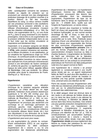 180       Cœur et Circulation
cette autorégulation concerne les variations           (hypertension de « résistance » ou hypertension
brutales ou aiguës de pression qui se                  mécanique). Comme les différents types
                                                       d'hypertension provoquent des lésions des
produisent par exemple lors des changements
posturaux (passage de la position couchée à la         parois     artérielles   dont    les   résistances
position debout) du fait des nouvelles                 augmentent, l'hypertension de type (a) se
                                                       transforme dans le temps en hypertension de
répartitions du sang. Le retour veineux modifié
par ces processus conduirait à des oscillations        type (b) ; il s'établit donc, quelle que soit
importantes de la pression artérielle si ces           l'origine de l'hypertension, un cercle vicieux.
réflexes d'homéostasie circulatoire n'avaient          Le CEC devient plus important si l'entrée de
pas lieu (réaction orthostatique . cf. p. 184). De     NaCI (et d'eau) est augmentée. Pour restaurer
même, une augmentation de PO2, ou une chute            la balance hydrosodée, un rein normal excrète
de PCO2 dans le sang conduisent à une réaction         davantage de Na+ et d'eau, si bien que la
pressogène, c'est-à-dire à une augmentation de         pression artérielle n'est que légèrement
la pression artérielle indispensable dans ce cas       augmentée par la suite. Ainsi, l'habitude assez
(il faut noter que les centres circulatoire et         répandue d'avoir une alimentation trop riche en
respiratoire sont étroitement liés).                   NaCI est tenue pour responsable des formes
Cependant, si la pression sanguine est élevée          les plus communes d'hypertension appelée
de manière chronique (hypertension artérielle          essentielle ou hypertension primaire (mis à
= HTA), cette pression excessive est soumise,          part les formes d'hypertension liées à une
par le réflexe circulatoire, à une stabilisation, ce   vasoconstriction d'origine inconnue ou liées à
qui empêche les hypotenseurs d'agir sur l'HTA          d'autres facteurs). L'augmentation de l'excrétion
chronique ; ils contribuent plutôt à la stabiliser.    de NaCI par diminution de la libération
                                                       d'aldostérone (cf. p. 141, A3) est difficilement
Une augmentation transitoire du retour veineux
                                                       réalisable dans ce cas puisque la concentration
(par exemple lors d'une perfusion intraveineuse)
conduit à une stimulation de l'action cardiaque        plasmatique de l'hormone est déjà pratiquement
(E, schéma de gauche). La signification physio-        nulle lors d'un apport normal en NaCI.
logique de cette action réflexe, appelée réflexe       Une hypertension de « volume » se produit
de Bainbridge, n'est pas évidente. Ce réflexe          également si, consécutivement à une insuffi-
complète sans doute le mécanisme de Frank-             sance rénale par ex., un apport relativement
Starling (cf. p. 182 et suiv.).                        faible de NaCI ne peut plus être équilibré ou si
                                                       une tumeur surrénale produit de manière in-
                                                       contrôlée une trop grande quantité d'aldosté-
Hypertension                                           rone, amenant ainsi une rétention de Na+.
                                                       Parmi les causes connues d'hypertension arté-
L'hypertension caractérise une élévation               rielle liée aux résistances périphériques, on peut
chronique de la pression sanguine artérielle           citer par ex. le phéochromocytome, tumeur
systémique. Le critère décisif est, en règle           produisant des catécholamines.
générale, l'obtention d'une pression diastoli-que
supérieure à 12 kPa (90 mmHg) pour des                 Si le débit sanguin rénal est diminué dans le
mesures répétées effectuées au repos par la            rein (suite à une sténose de l'artère rénale par
méthode de Riva-Rocci (cf. p. 160). Le non-            ex.) ou dans les deux (suite à une sténose de
traitement ou un traitement inadéquat de               l'isthme aortique), la libération de rénine est
l'hypertension ne provoque pas seulement une           accrue dans le(s) rein(s) touché(s). Ceci amène
surcharge et un dommage permanent du                   une plus grande production d'angiotensine II (cf.
ventricule gauche, mais également une                  p. 152) et donc une hypertension de
athérosclérose et ses conséquences (infarctus          «résistance». L'angiotensine II augmente
du myocarde, attaque. lésion rénale, etc.), tout       également la libération d'aldostérone, ce qui
ceci aboutissant à une diminution de la durée          provoque une rétention de Na+ (cf. p. 150) et
de vie d'une part importante de la population.         consécutivement, par accumulation hydrique,
                                                       une hypertension de « volume ». Quand la
L'hypertension peut avoir pour cause :                 sténose d'une artère rénale n'est pas traitée,
a) une augmentation du volume du compar-               l'hypertension rénale provoque également des
timent extracellulaire (CEC) et une augmen-            lésions au niveau des vaisseaux du rein sain,
tation consécutive      du   débit cardiaque           aggravant par là même l'hypertension.
(hypertension de « volume ») ou, b) une
augmentation des résistances périphériques
 