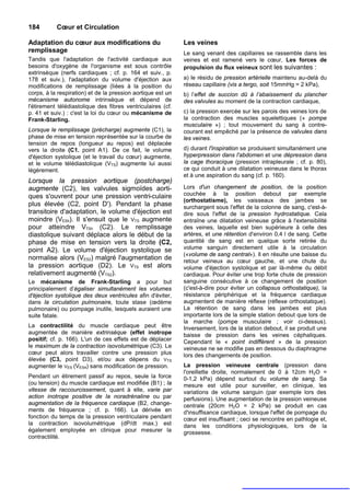184        Cœur et Circulation

Adaptation du cœur aux modifications du                      Les veines
remplissage                                                  Le sang venant des capillaires se rassemble dans les
Tandis que l'adaptation de l'activité cardiaque aux          veines et est ramené vers le cœur, Les forces de
besoins d'oxygène de l'organisme est sous contrôle           propulsion du flux veineux sont les suivantes :
extrinsèque (nerfs cardiaques ; cf. p. 164 et suiv., p.
178 et suiv.), l'adaptation du volume d'éjection aux         a) le résidu de pression artérielle maintenu au-delà du
modifications de remplissage (liées à la position du         réseau capillaire (vis a tergo, soit 15mmHg = 2 kPa),
corps, à la respiration) et de la pression aortique est un   b) l’effet de succion dû à l’abaissement du plancher
mécanisme autonome intrinsèque et dépend de                  des valvules au moment de la contraction cardiaque,
l'étirement télédiastolique des fibres ventriculaires (cf.
p. 41 et suiv.) : c'est la loi du cœur ou mécanisme de       c) la pression exercée sur les parois des veines lors de
Frank-Starling.                                              la contraction des muscles squelettiques (« pompe
                                                             musculaire ») ; tout mouvement du sang à contre-
Lorsque le remplissage (précharge) augmente (C1), la         courant est empêché par la présence de valvules dans
phase de mise en tension représentée sur la courbe de        les veines.
tension de repos (longueur au repos) est déplacée
vers la droite (C1. point A1). De ce fait, le volume         d) durant l'inspiration se produisent simultanément une
d'éjection systolique (et le travail du cœur) augmente,      hyperpression dans l'abdomen et une dépression dans
et le volume télédiastolique (VTS) augmente lui aussi        la cage thoracique (pression intrapleurale ; cf. p. 80),
légèrement.                                                  ce qui conduit à une dilatation veineuse dans le thorax
                                                             et à une aspiration du sang (cf. p. 160).
Lorsque la pression aortique (postcharge)
augmente (C2), les valvules sigmoïdes aorti-                 Lors d'un changement de position, de la position
ques s'ouvrent pour une pression ventri-culaire              couchée à la position debout par exemple
                                                             (orthostatisme), les vaisseaux des jambes se
plus élevée (C2, point D'). Pendant la phase                 surchargent sous l'effet de la colonne de sang, c'est-à-
transitoire d'adaptation, le volume d'éjection est           dire sous l'effet de la pression hydrostatique. Cela
moindre (VESh). Il s'ensuit que le VTS augmente              entraîne une dilatation veineuse grâce à l'extensibilité
pour atteindre VTSh (C2). Le remplissage                     des veines, laquelle est bien supérieure à celle des
diastolique suivant déplace alors le début de la             artères, et une rétention d'environ 0,4 l de sang. Cette
phase de mise en tension vers la droite (C2,                 quantité de sang est en quelque sorte retirée du
point A2). Le volume d'éjection systolique se                volume sanguin directement utile à la circulation
                                                             («volume de sang central»). Il en résulte une baisse du
normalise alors (VES2) malgré l'augmentation de              retour veineux au cœur gauche, et une chute du
la pression aortique (D2). Le VTS est alors                  volume d'éjection systolique et par là-même du débit
relativement augmenté (VTS2).                                cardiaque. Pour éviter une trop forte chute de pression
Le mécanisme de Frank-Starling a pour but                    sanguine consécutive à ce changement de position
principalement d’égaliser simultanément les volumes          (c'est-à-dire pour éviter un collapsus orthostatique), la
d'éjection systolique des deux ventricules afin d'éviter,    résistance périphérique et la fréquence cardiaque
dans la circulation pulmonaire, toute stase (œdème           augmentent de manière réflexe (réflexe orthostatique).
pulmonaire) ou pompage inutile, lesquels auraient une        La rétention de sang dans les jambes est plus
suite fatale.                                                importante lors de la simple station debout que lors de
                                                             la marche (pompe musculaire ; voir ci-dessus).
La contractilité du muscle cardiaque peut être               Inversement, lors de la station debout, il se produit une
augmentée de manière extrinsèque (effet inotrope             baisse de pression dans les veines céphaliques.
positif; cf. p. 166). L'un de ces effets est de déplacer     Cependant le « point indifférent » de la pression
le maximum de la contraction isovolumétrique (C3). Le        veineuse ne se modifie pas en dessous du diaphragme
cœur peut alors travailler contre une pression plus          lors des changements de position.
élevée (C3, point D3), et/ou aux dépens du VTS
augmenter le VES (VES4) sans modification de pression.       La pression veineuse centrale (pression dans
                                                             l'oreillette droite, normalement de 0 à 12cm H2O =
Pendant un étirement passif au repos, seule la force         0-1,2 kPa) dépend surtout du volume de sang. Sa
(ou tension) du muscle cardiaque est modifiée (B1) ; la      mesure est utile pour surveiller, en clinique, les
vitesse de raccourcissement, quant à elle, varie par         variations de volume sanguin (par exemple lors des
action inotrope positive de la noradrénaline ou par          perfusions). Une augmentation de la pression veineuse
augmentation de la fréquence cardiaque (B2, change-          centrale (20cm H2O = 2 kPa) se produit en cas
ments de fréquence ; cf. p. 166). La dérivée en              d'insuffisance cardiaque, lorsque l'effet de pompage du
fonction du temps de la pression ventriculaire pendant       cœur est insuffisant ; ceci se rencontre en pathlogie et,
la contraction isovolumétrique (dP/dt max.) est              dans les conditions physiologiques, lors de la
également employée en clinique pour mesurer la               grossesse.
contractilité.
 