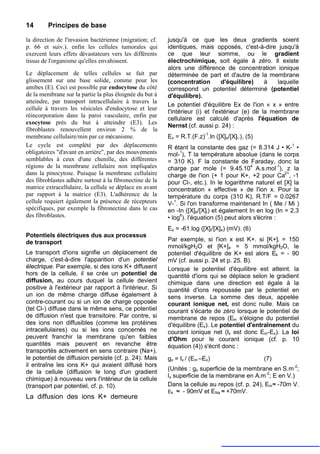 14       Principes de base

la direction de l'invasion bactérienne (migration; cf.    jusqu'à ce que les deux gradients soient
p. 66 et suiv.). enfin les cellules tumorales qui         identiques, mais opposés, c'est-à-dire jusqu'à
exercent leurs effets dévastateurs vers les différents    ce que leur somme, ou le gradient
tissus de l'organisme qu'elles envahissent.               électrochimique, soit égale à zéro. Il existe
                                                          alors une différence de concentration ionique
Le déplacement de telles cellules se fait par             déterminée de part et d'autre de la membrane
glissement sur une base solide, comme pour les            (concentration         d'équilibre)    à   laquelle
amibes (E). Ceci est possible par endocytose du côté      correspond un potentiel déterminé (potentiel
de la membrane sur la partie la plus éloignée du but à    d'équilibre).
atteindre, par transport intracellulaire à travers la
                                                          Le potentiel d'équilibre Ex de l'ion « x » entre
cellule à travers les vésicules d'endocytose et leur
                                                          t'intérieur (i) et l'extérieur (e) de la membrane
réincorporation dans la paroi vasculaire, enfin par
                                                          cellulaire est calculé d'après l'équation de
exocytose près du but à atteindre (E3). Les
                                                          Nernst (cf. aussi p. 24) :
fibroblastes renouvellent environ 2 % de la
membrane cellulaire/min par ce mécanisme.                 Ex = R.T.(F.z)-1.ln ([X]e/[X]i.), (5)
Le cycle est complété par des déplacements                R étant la constante des gaz (= 8.314 J • K-1 •
obligatoires "d'avant en arrière", par des mouvements     mol-1), T la température absolue (dans le corps
semblables à ceux d'une chenille, des différentes         = 310 K). F la constante de Faraday, donc la
régions de la membrane cellulaire non impliquées          charge par mole (= 9.45.104 A.s.mol-1), z la
dans la pinocytose. Puisque la membrane cellulaire        charge de l'ion (+ 1 pour K+, +2 pour Ca2+, -1
des fibroblastes adhère surtout à la fibronectine de la   pour Cl-, etc.). In le logarithme naturel et [X] la
matrice extracellulaire, la cellule se déplace en avant   concentration « effective » de l'ion x. Pour la
par rapport à la matrice (E3). L'adhérence de la          température du corps (310 K), R.T/F = 0.0267
cellule requiert également la présence de récepteurs      V-1. Si l'on transforme maintenant In ( Me / Mi )
spécifiques, par exemple la fibronectine dans le cas      en -In ([X]e/[X]i) et également In en log (In = 2,3
des fibroblastes.                                         • log6). l'équation (5) peut alors s'écrire :
                                                          Ex = -61.log ([X]i/[X]e) (mV). (6)
Potentiels électriques dus aux processus
de transport                                              Par exemple, si l'ion x est K+. si [K+]i = 150
                                                          mmol/kgH2O et [K+]e = 5 mmol/kgH2O, le
Le transport d'ions signifie un déplacement de            potentiel d'équilibre de K+ est alors Ek = - 90
charge, c'est-à-dire l'apparition d'un potentiel          mV (cf. aussi p. 24 et p. 25. B).
électrique. Par exemple, si des ions K+ diffusent         Lorsque le potentiel d'équilibre est atteint. la
hors de la cellule, il se crée un potentiel de            quantité d'ions qui se déplace selon le gradient
diffusion, au cours duquel la cellule devient             chimique dans une direction est égale à la
positive à l'extérieur par rapport à l'intérieur. Si      quantité d'ions repoussée par le potentiel en
un ion de même charge diffuse également à                 sens inverse. La somme des deux, appelée
contre-courant ou si un ion de charge opposée             courant ionique net, est donc nulle. Mais ce
(tel Cl-) diffuse dans le même sens, ce potentiel         courant s'écarte de zéro lorsque le potentiel de
de diffusion n'est que transitoire. Par contre, si        membrane de repos (Em s'éloigne du potentiel
des ions non diffusibles (comme les protéines             d'équilibre (Ex). Le potentiel d'entraînement du
intracellulaires) ou si les ions concernés ne             courant ionique net (Ix est donc Em-Ex). La loi
peuvent franchir la membrane qu'en faibles                d'Ohm pour le courant ionique (cf. p. 10
quantités mais peuvent en revanche être                   équation (4)) s'écrit donc :
transportés activement en sens contraire (Na+).
le potentiel de diffusion persiste (cf. p. 24). Mais      gx = Ix / (Em –Ex)                      (7)
il entraîne les ions K+ qui avaient diffusé hors
                                                          (Unités : gx superficie de la membrane en S.m-2;
de la cellule (diffusion le long d'un gradient
                                                          lx superficie de la membrane en A.m-2; E en V.)
chimique) à nouveau vers l'intérieur de la cellule
(transport par potentiel, cf. p. 10).                     Dans la cellule au repos (cf. p. 24), Em≈ -70m V.
                                                          Ek ≈ - 90mV et ENa ≈ +70mV.
La diffusion des ions K+ demeure
 