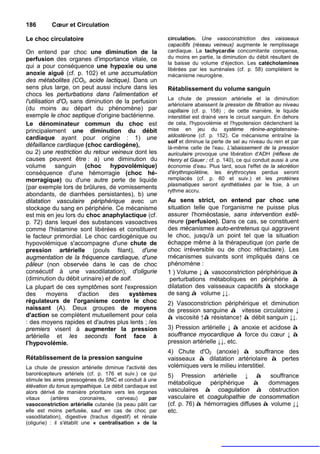 186       Cœur et Circulation

Le choc circulatoire                                      circulation. Une vasoconstriction des vaisseaux
                                                          capacitifs (réseau veineux) augmente le remplissage
On entend par choc une diminution de la                   cardiaque. La tachycardie concomitante compense,
perfusion des organes d'importance vitale, ce             du moins en partie, la diminution du débit résultant de
                                                          la baisse du volume d'éjection. Les catécholamines
qui a pour conséquence une hypoxie ou une                 libérées par les surrénales (cf. p. 58) complètent le
anoxie aiguë (cf. p. 102) et une accumulation             mécanisme neurogène.
des métabolites (CO2, acide lactique). Dans un
sens plus large, on peut aussi inclure dans les           Rétablissement du volume sanguin
chocs les perturbations dans l'alimentation et
                                                          La chute de pression artérielle et la diminution
l'utilisation d'O2 sans diminution de la perfusion
                                                          artériolaire abaissent la pression de filtration au niveau
(du moins au départ du phénomène) par                     capillaire (cf. p. 158) ; de cette manière, le liquide
exemple le choc septique d'origine bactérienne.           interstitiel est drainé vers le circuit sanguin. En dehors
Le dénominateur commun du choc est                        de cela, l'hypovolémie et l'hypotension déclenchent la
principalement une diminution du débit                    mise en jeu du système rénine-angiotensine-
cardiaque ayant pour origine : 1) une                     aldostérone (cf. p. 152). Ce mécanisme entraîne la
                                                          soif et diminue la perte de sel au niveau du rein et par
défaillance cardiaque (choc cardiogène),                  là-même celle de l'eau. L'abaissement de la pression
ou 2) une restriction du retour veineux dont les          auriculaire provoque une libération d'ADH (réflexe de
causes peuvent être : a) une diminution du                Henry et Gauer ; cf. p. 140), ce qui conduit aussi à une
volume sanguin (choc hypovolémique)                       économie d'eau. Plus tard, sous l'effet de la sécrétion
conséquence d'une hémorragie (choc hé-                    d'érythropoîétine, les érythrocytes perdus seront
morragique) ou d'une autre perte de liquide               remplacés (cf. p. 60 et suiv.) et les protéines
                                                          plasmatiques seront synthétisées par le foie, à un
(par exemple lors de brûlures, de vomissements
                                                          rythme accru.
abondants, de diarrhées persistantes), b) une
dilatation vasculaire périphérique avec un                Au sens strict, on entend par choc une
stockage du sang en périphérie. Ce mécanisme              situation telle que l'organisme ne puisse plus
est mis en jeu lors du choc anaphylactique (cf.           assurer l'homéostasie, sans intervention exté-
p. 72) dans lequel des substances vasoactives             rieure (perfusion). Dans ce cas, se constituent
comme l'histamine sont libérées et constituent            des mécanismes auto-entretenus qui aggravent
le facteur primordial. Le choc cardiogénique ou           le choc, jusqu'à un point tel que la situation
hypovolémique s'accompagne d'une chute de                 échappe même à la thérapeutique (on parle de
pression artérielle (pouls filant), d'une                 choc irréversible ou de choc réfractaire). Les
augmentation de la fréquence cardiaque, d'une             mécanismes suivants sont impliqués dans ce
pâleur (non observée dans le cas de choc                  phénomène :
consécutif à une vasodilatation), d'oligurie              1 ) Volume ↓ à vasoconstriction périphérique à
(diminution du débit urinaire) et de soif.                 perturbations métaboliques en périphérie à
La plupart de ces symptômes sont l'expression             dilatation des vaisseaux capacitifs à stockage
des       moyens     d'action    des     systèmes         de sang à volume ↓↓.
régulateurs de l'organisme contre le choc                 2) Vasoconstriction périphérique et diminution
naissant (A). Deux groupes de moyens                      de pression sanguine à vitesse circulatoire ↓
d'action se complètent mutuellement pour cela             à viscosité ↑à résistance↑ à débit sanguin ↓↓.
: des moyens rapides et d'autres plus lents ; /es
premiers visent à augmenter la pression                   3) Pression artérielle ↓ à anoxie et acidose à
artérielle et les seconds font face à                     souffrance myocardique à force du cœur ↓ à
l'hypovolémie.                                            pression artérielle ↓↓, etc.
                                                          4) Chute d'O2 (anoxie) à souffrance des
Rétablissement de la pression sanguine                    vaisseaux à dilatation artériolaire à pertes
La chute de pression artérielle diminue l'activité des    volémiques vers le milieu interstitiel.
barorécepteurs artériels (cf. p. 176 et suiv.) ce qui     5) Pression artérielle ↓ à souffrance
stimule les aires pressogènes du SNC et conduit à une
élévation du tonus sympathique. Le débit cardiaque est
                                                          métabolique périphérique à dommages
alors dérivé de manière prioritaire vers les organes      vasculaires à coagulation à obstruction
vitaux     (artères       coronaires,  cerveau)     par   vasculaire et coagulopathie de consommation
vasoconstriction artérielle cutanée (la peau pâlit car    (cf. p. 76) à hémorragies diffuses à volume ↓↓
elle est moins perfusée, sauf en cas de choc par          etc.
vasodilatation), digestive (tractus digestif) et rénale
(oligurie) : il s'établit une « centralisation » de la
 