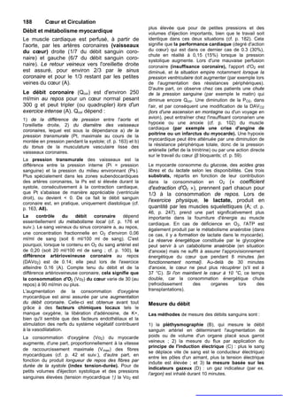 188       Cœur et Circulation
                                                           plus élevée que pour de petites pressions et des
Débit et métabolisme myocardique                           volumes d'éjection importants, bien que le travail soit
Le muscle cardiaque est perfusé, à partir de               identique dans ces deux situations (cf. p. 182). Cela
l'aorte, par les artères coronaires (vaisseaux             signifie que la performance cardiaque (degré d'action
du cœur) droite (1/7 du débit sanguin coro-                du cœur) qui est dans ce dernier cas de 0.3 (30%),
                                                           chute en réalité à 0,15 (15%) lorsque la pression
naire) et gauche (6/7 du débit sanguin coro-               systolique augmente. Lors d'une mauvaise perfusion
naire). Le retour veineux vers l'oreillette droite         coronaire (insuffisance coronaire), l'apport d'O2 est
est assuré, pour environ 2/3 par le sinus                  diminué, et la situation empire notamment lorsque la
coronaire et pour le 1/3 restant par les petites           pression ventriculaire doit augmenter (par exemple lors
veines du cœur (A).                                        de l'augmentation des résistances périphériques).
                                                           D'autre part, on observe chez ces patients une chute
Le débit coronaire (Qcor) est d'environ 250                de la pression sanguine (par exemple le matin) qui
ml/min au repos pour un cœur normal pesant                 diminue encore Qcor. Une diminution de la PO2, dans
300 g et peut tripler (ou quadrupler) lors d'un            l'air, et par conséquent une modification de la DAVO2
exercice intense (A). Qcor dépend :                        (lors d'une ascension en montagne ou d'un voyage en
1) de la différence de pression entre l'aorte et           avion), peut entraîner chez l'insuffisant coronarien une
l'oreillette droite, 2) du diamètre des vaisseaux          hypoxie ou une anoxie (cf. p. 102) du muscle
                                                           cardiaque (par exemple une crise d'angine de
coronaires, lequel est sous la dépendance a) de la
                                                           poitrine ou un infarctus du myocarde). Une hypoxie
pression transmurale (Pt, maximale au cours de la
montée en pression pendant la systole; cf. p. 163) et b)   myocardique peut être atténuée par une diminution de
du tonus de la musculature vasculaire lisse des            la résistance périphérique totale, donc de la pression
vaisseaux coronaires.                                      artérielle (effet de la trinitrine) ou par une action directe
                                                           sur le travail du cœur (β bloquants; cf. p. 59).
La pression transmurale des vaisseaux est la
différence entre la pression interne (Pi = pression        Le myocarde consomme du glucose, des acides gras
sanguine) et la pression du milieu environnant (Ps ).      libres et du lactate selon les disponibilités. Ces trois
Plus spécialement dans les zones subendocardiques          substrats, répartis en fonction de leur contribution
des artères coronaires, la Ps est si élevée durant la      dans la consommation en O2 (« coefficient
systole, consécutivement à la contraction cardiaque,       d'extraction d'O2 »), prennent part chacun pour
que Pt s'abaisse de manière appréciable (ventricule        1/3 à la consommation de repos. Lors de
droit), ou devient < 0. De ce fait le débit sanguin
                                                           l'exercice physique, le lactate, produit en
coronaire est, en pratique, uniquement diastolique (cf.
p. 163, A8).                                               quantité par les muscles squelettiques (A; cf. p.
                                                           46, p. 247), prend une part significativement plus
Le     contrôle     du   débit    coronaire     dépend     importante dans la fourniture d'énergie au muscle
essentiellement du métabolisme local (cf. p. 176 et        cardiaque. En cas de déficience en O 2, l'ATP est
suiv.). Le sang veineux du sinus coronaire a, au repos,
                                                           également produit par le métabolisme anaérobie (dans
une concentration fractionnelle en O2 d'environ 0,06       ce cas, il y a formation de lactate dans le myocarde).
ml/ml de sang (soit 6 ml/100 ml de sang). C'est            La réserve énergétique constituée par le glycogène
pourquoi, lorsque le contenu en O2 du sang artériel est    peut servir à un catabolisme anaérobie (en situation
de 0,20 (soit 20 ml/100 ml de sang ; cf. p. 100), la       d'anoxie) mais ne suffit à assurer l'approvisionnement
différence artérioveineuse coronaire au repos              énergétique du cœur que pendant 8 minutes {en
(DAVo2) est de 0.14; elle peut lors de l'exercice          fonctionnement normal}. Au-delà de 30 minutes
atteindre 0.16 (A). Compte tenu du débit et de la          d'anoxie, le cœur ne peut plus récupérer (s'il est à
différence artérioveineuse coronaire, cela signifie que    37 °C). Si l'on maintient le cœur à 10 °C, ce temps
la consommation d'O2 (Vo2) du cœur varie de 30 (au         double, car la consommation énergétique chute
repos) à 90 ml/min ou plus.                                (refroidissement      des     organes      lors    des
L'augmentation de la consommation d'oxygène                transplantations).
myocardique est ainsi assurée par une augmentation
du débit coronaire. Celle-ci est obtenue avant tout        Mesure du débit
grâce à des facteurs chimiques locaux tels le
manque oxygène, la libération d'adénosine, de K+,          Les méthodes de mesure des débits sanguins sont :
bien qu'il semble que des facteurs endothéliaux et la
stimulation des nerfs du système végétatif contribuent     1) la pléthysmographie (B), qui mesure le débit
à la vasodilatation.                                       sanguin artériel en déterminant l'augmentation de
La consommation d'oxygène (Vo2) du myocarde                poids ou de volume d'un organe placé sous garrot
augmente, d'une part, proportionnellement à la vitesse     veineux ; 2) la mesure du flux par application du
                                                           principe de l'induction électrique (C) : plus le sang
de raccourcissement maximale (V max) des fibres
                                                           se déplace vite (le sang est le conducteur électrique)
myocardiques (cf. p. 42 et suiv.), d'autre part, en
                                                           entre les pôles d'un aimant, plus la tension électrique
fonction du produit longueur de repos des fibres par
                                                           induite est élevée ; et 3) la mesure basée sur les
durée de la systole (index tension-durée). Pour de
                                                           indicateurs gazeux (D) : un gaz indicateur (par ex.
petits volumes d'éjection systolique et des pressions
                                                           l’argon) est inhalé durant 10 minutes.
sanguines élevées (tension myocardique ↑) la Vo2 est
 