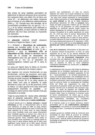 190       Cœur et Circulation

                                                           poumon que partiellement, un tiers du volume
Des prises de sang répétées permettent de                  d'éjection (en raison de la haute résistance du circuit
déterminer le décours temporel de la concentra-            pulmonaire, les poumons n'étant pas encore déplissés)
tion sanguine dans une artère (Ca) et dans une             ; les deux tiers restant traversent la communication
veine (Cv ; on détermine une valeur moyenne                entre l'artère pulmonaire et l'aorte (ductus arteriosus
dans le temps et une différence artérioveineuse            ou canal artériel) du fait de la faible résistance
(DAVindic ; D). Compte tenu des résultats, de la           périphérique (placenta). En effet, la pression dans
                                                           l'aorte est faible puisqu'elle n'atteint que 8.7 kPa (65
concentration pondérée (Ce), du gaz (Ca = Cv =
                                                           mmHg) en fin de grossesse. Le sang partiellement
Ctissu) et du temps nécessaire pour atteindre la           artérialisé du ventricule gauche irrigue surtout les
situation d'équilibre, on peut calculer un débit de        artères céphaliques (le cerveau est très sensible à un
perfusion (Q) d'un tissu (cerveau ou myocarde              manque d'oxygène) et la partie supérieure du corps
par exemple).                                              (A). Ce n'est que dans la portion descendante de
La circulation chez le fœtus                               l'aorte que le sang veineux venu par le ductus
                                                           arteriosus se mélange avec le reste du sang veineux.
Le placenta maternel remplit                 plusieurs     La partie inférieure du corps ne dispose, de ce fait, que
                                                           d'un sang relativement pauvre en 0, (saturation = 60%;
fonctions à l'égard du fœtus ; il sert :                   A). La plus grande partie de ce sang retourne vers le
1) « d'intestin » (fourniture de nutriments,               placenta par l'artère ombilicale où il se recharge en
réalisée par transfert actif), 2) de « rein »              O2
(épuration des catabolites), et enfin 3) de «              Lors de la naissance, l'alimentation et l'épuration par
poumon » pour la fourniture d'O2 et                        le placenta cessent brusquement. La Pco2 du sang
l'épuration en CO2. Malgré la déviation vers la            augmente de ce fait, ce qui stimule fortement les
droite de la courbe de dissociation de                     centres respiratoires (par le biais des chémorécepteurs
l'hémoglobine pour l’O2 par rapport à celle de             ; cf. p. 104). Le mouvement inspiratoire ainsi
                                                           provoqué crée une dépression dans le thorax, ce qui
l'adulte (cf. p. 101. C), la saturation de
                                                           entraîne, d'une part, une aspiration du sang contenu
l'oxyhémoglobine n'atteint que 80 % dans le                dans le placenta et dans la veine ombilicale
placenta.                                                  («tansfusion placentaire») et, d'autre part, un déplisse-
Le sang est réparti dans le fœtus en fonction              ment des poumons.
des besoins particuliers de chaque organe :                Le déplissement des poumons fait chuter la résistance
                                                           vasculaire de la circulation pulmonaire alors que la
des organes non encore fonctionnels ou peu                 résistance de la grande circulation augmente, du fait
fonctionnels, comme les poumons, sont prati-               de « l'auto-amputation » du territoire placentaire au
quement exclus. Le débit cardiaque et de 0,25              niveau de l'artère placentaire. Une modification du flux
l/min/kg de poids corporel, la fréquence de 130            sanguin dans le ductus arteriosus se produit alors. La
à 160/min. Environ 50 % du sang venant du                  circulation pulmonaire reçoit encore pendant quelques
cœur fœtal vont vers le placenta, le reste                 jours du sang de l'aorte. Le remplissage de l'oreillette
alimente le corps (35 %) et les poumons (15%)              droite est réduit par suppression du sang en
                                                           provenance du placenta, tandis que celui de l'oreillette
du fœtus. Le cœur gauche et le cœur droit sont             gauche s'accroît (car la perfusion des poumons aug-
pratiquement branchés en parallèle , un                    mente). La chute de pression qui s'établit entre
montage en série comme chez l'adulte n'est pas             l'oreillette gauche et la droite provoque la fermeture du
nécessaire à ce stade.                                     foramen ovale. Avec la croissance, le foramen ovale
                                                           se ferme complètement, de même que le ductus
Trajet du sang fœtal (A) : Après s'être artérialisé        arteriosus et le ductus veinosus (canal d'Arantius). Par
dans le placenta (saturation 80%), le sang                 ces modifications néonatales, les circulations
retourne vers le fœtus par la veine ombilicale ;           pulmonaire et systémique sont alors placées en série.
il aboutit ensuite par le « ductus veinosus » (canal       Si le foramen ovale ou le ductus arteriosus restent
d'Arantius) au foie. A l'abouchement dans la veine         perméables (20 % des malformations cardiaques
cave inférieure, ce sang se mêle au sang veineux           congénitales), il se produit un court circuit (shunt) qui
venant de la partie inférieure du corps. Conduit par des   surcharge le cœur. L'ouverture du foramen ovale crée
replis spéciaux de la veine cave, ce sang mélangé          un circuit :
arrive dans l'oreillette droite puis passe directement
                                                           oreillette gauche à oreillette droite à ventricule droit
dans l'oreillette gauche au travers d'un orifice de la
                                                           (surcharge du cœur droit) à poumon à oreillette
paroi interauriculaire (foramen ovale), puis dans le
                                                           gauche ; l’ouverture du ductus arteriosus permet le
ventricule gauche. Dans l'oreillette droite existe un
                                                           circuit suivant : aorte à artère pulmonaire à poumons
autre carrefour (avec seulement un mélange partiel du
                                                           (surcharge en pression) à cœur gauche (surcharge en
sang) avec le sang veineux drainé par la veine cave
                                                           volume) à aorte.
supérieure (sang venant de la tête) lequel s'écoule
vers le ventricule droit. Ce sang n'aboutit dans le
 