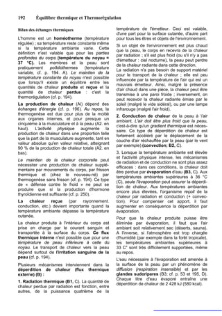192      Équilibre thermique et Thermorégulation

Bilan des échanges thermiques                      température de l'émetteur. Ceci est valable,
                                                   d'une part pour la surface cutanée, d'autre part
L'homme est un homéotherme (température            pour tous les êtres et objets de l'environnement.
régulée) ; sa température reste constante même
                                                   Si un objet de l'environnement est plus chaud
si la température ambiante varie. Cette
                                                   que la peau, le corps en recevra de la chaleur
définition n'est valable que pour les parties
                                                   par radiation ; s'il est plus froid (ou s'il n'y a pas
profondes du corps (température du noyau ≈
                                                   d'émetteur : ciel nocturne), la peau peut perdre
37 °C). Les membres et la peau sont
                                                   de la chaleur radiante dans cette direction.
pratiquement     poïkilothermes    (température
                                                   La radiation n'a pas besoin de support matériel
variable, cf. p. 194. A). Le maintien de la
                                                   pour le transport de la chaleur ; elle est peu
température constante du noyau n'est possible
                                                   influencée par la température de l'air qui est un
que lorsqu'il existe un équilibre entre les
                                                   mauvais émetteur. Ainsi, malgré la présence
quantités de chaleur produite et reçue et la
                                                   d'air chaud dans une pièce, la chaleur peut être
quantité de chaleur perdue : c'est la
                                                   transmise à une paroi froide ; inversement, on
thermorégulation (cf. p. 194).
                                                   peut recevoir la chaleur radiante émise par le
La production de chaleur (Al) dépend des           soleil (malgré le vide sidéral), ou par une lampe
échanges d'énergie (cf. p. 196). Au repos, la      infrarouge (malgré l'air froid).
thermogenèse est due pour plus de la moitié        2. Conduction de chaleur de la peau à 'air
aux organes internes, et pour presque un
                                                   ambiant. L'air doit être plus froid que la peau,
cinquième à la musculature et à la peau (A2. en
                                                   c'est-à-dire qu'un gradient thermique est néces-
haut). L'activité physique augmente la
                                                   saire. Ce type de déperdition de chaleur est
production de chaleur dans une proportion telle
                                                   fortement accéléré par le déplacement de la
que la part de la musculature augmente, tant en
                                                   couche d'air réchauffée par la peau (par le vent
valeur absolue qu'en valeur relative, atteignant
                                                   par exemple) (convection; B2, C).
90 % de la production de chaleur totale (A2. en
bas).                                              3. Lorsque la température ambiante est élevée
                                                   et l'activité physique intense, les mécanismes
Le maintien de la chaleur corporelle peut
                                                   de radiation et de conduction ne sont plus assez
nécessiter une production de chaleur supplé-
                                                   efficaces : dans ces conditions, la chaleur doit
mentaire par mouvements du corps, par frisson
                                                   être perdue par évaporation d'eau (B3, C). Aux
thermique et (chez le nouveau-né) par
                                                   températures ambiantes supérieures à 36 °C
thermogenèse sans frisson (cf. p. 194). Ce type
                                                   (C), seule l'évaporation peut assurer la déperdi-
de « défense contre le froid » ne peut se
                                                   tion de chaleur. Aux températures ambiantes
produire que si la production d'hormone
                                                   encore plus élevées, l'organisme reçoit de la
thyroïdienne est suffisante (cf. p. 250).
                                                   chaleur par radiation et conduction (+ convec-
La   chaleur     reçue    (par   rayonnement.      tion). Pour compenser cet apport, il faut
conduction, etc.) devient importante quand la      augmenter en conséquence la déperdition par
température ambiante dépasse la température        évaporation.
cutanée.
                                                   Pour que la chaleur produite puisse être
La chaleur produite à l'intérieur du corps est     éliminée par évaporation, il faut que l'air
prise en charge par le courant sanguin et          ambiant soit relativement sec (déserts, sauna).
transportée à la surface du corps. Ce flux         A l'inverse, si l'atmosphère est trop chargée
thermique interne n'est possible que pour une      d'humidité (par exemple dans la forêt tropicale),
température de peau inférieure à celle du          les températures ambiantes supérieures à
noyau. Le transport de chaleur vers la peau        33 C° sont très difficilement supportées, même
dépend surtout de l'irritation sanguine de la      au repos.
peau (cf. p. 194).
                                                   L'eau nécessaire à l'évaporation est amenée à
Plusieurs mécanismes interviennent dans la         la surface de la peau par un phénomène de
déperdition de chaleur (flux thermique             diffusion (respiration insensible) et par les
externe) (B) :                                     glandes sudoripares (B3; cf. p. 53 et 195, D).
                                                   Chaque litre d'eau évaporé entraîne une
1. Radiation thermique (B1, C). La quantité de
                                                   déperdition de chaleur de 2 428 kJ (580 kcal).
chaleur perdue par radiation est fonction, entre
autres, de la puissance quatrième de la
 