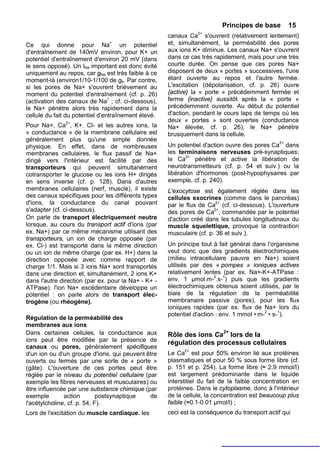 Principes de base        15
                                                     canaux Ca2+ s'ouvrent (relativement lentement)
Ce qui donne pour Na+ un potentiel                   et, simultanément, la perméabilité des pores
d'entraînement de 140mV environ, pour K+ un          aux ions K+ diminue. Les canaux Na+ s'ouvrent
potentiel d'entraînement d'environ 20 mV (dans       dans ce cas très rapidement, mais pour une très
le sens opposé). Un lNa important est donc évité     courte durée. On pense que ces pores Na+
uniquement au repos, car gNa est très faible à ce    disposent de deux « portes » successives, l'une
moment-là (environ1/10-1/100 de gk. Par contre,      étant ouverte au repos et l'autre fermée.
si les pores de Na+ s'ouvrent brièvement au          L'excitation (dépolarisation, cf. p. 26) ouvre
moment du potentiel d'entraînement (cf. p. 26)       {active} la « porte » précédemment fermée et
(activation des canaux de Na+ ; cf. ci-dessous),     ferme {inactive} aussitôt après la « porte »
le Na+ pénètre alors très rapidement dans la         précédemment ouverte. Au début du potentiel
cellule du fait du potentiel d'entraînement élevé.   d'action, pendant le cours laps de temps où les
                                                     deux « portes » sont ouvertes (conductance
Pour Na+, Ca2+, K+. Cl- et les autres ions, la       Na+ élevée, cf. p. 26), le Na+ pénètre
« conductance » de la membrane cellulaire est        brusquement dans la cellule.
généralement plus qu'une simple donnée
physique. En effet, dans de nombreuses               Un potentiel d'action ouvre des pores Ca2+ dans
membranes cellulaires, le flux passif de Na+         les terminaisons nerveuses pré-synaptiques;
dirigé vers l'intérieur est facilité par des         le Ca2+ pénètre et active la libération de
transporteurs qui peuvent simultanément              neurotransmetteurs (cf. p. 54 et suiv.) ou la
cotransporter le glucose ou les ions H+ dirigés      libération d'hormones (post-hypophysaires par
en sens inverse (cf. p. 128). Dans d'autres          exemple, cf. p. 240).
membranes cellulaires (nerf, muscle), il existe      L'exocytose est également réglée dans les
des canaux spécifiques pour les différents types     cellules exocrines (comme dans le pancréas)
d'ions, la conductance du canal pouvant              par le flux de Ca2+ (cf. ci-dessous). L'ouverture
s'adapter (cf. ci-dessous).                          des pores de Ca2+, commandée par le potentiel
On parle de transport électriquement neutre          d'action créé dans les tubules longitudinaux du
lorsque, au cours du transport actif d'ions (par     muscle squelettique, provoque la contraction
ex. Na+) par ce même mécanisme utilisant des         musculaire (cf. p. 36 et suiv.).
transporteurs, un ion de charge opposée (par
ex. Cl-) est transporté dans la même direction       Un principe tout à fait général dans l'organisme
ou un ion de même charge (par ex. H+) dans la        veut donc que des gradients électrochimiques
direction opposée avec comme rapport de              (milieu intracellulaire pauvre en Na+) soient
charge 1/1. Mais si 3 ions Na+ sont transportés      utilisés par des « pompes » ioniques actives
dans une direction et, simultanément, 2 ions K+      relativement lentes (par ex. Na+-K+-ATPase :
dans l'autre direction (par ex. pour la Na+ - K+ -   env. 1 µmol.m-2.s-1) puis que les gradients
ATPase). l'ion Na+ excédentaire développe un         électrochimiques obtenus soient utilisés, par le
potentiel : on parle alors de transport élec-        biais de la régulation de la perméabilité
trogène (ou rhéogène).                               membranaire passive (pores), pour les flux
                                                     ioniques rapides (par ex. flux de Na+ lors du
                                                     potentiel d'action : env. 1 mmol • m-2 • s-1).
Régulation de la perméabilité des
membranes aux ions
Dans certaines cellules, la conductance aux                               2+
                                                     Rôle des ions Ca lors de la
ions peut être modifiée par la présence de           régulation des processus cellulaires
canaux ou pores, généralement spécifiques
d'un ion ou d'un groupe d'ions, qui peuvent être     Le Ca2+ est pour 50% environ lié aux protéines
ouverts ou fermés par une sorte de « porte »         plasmatiques et pour 50 % sous forme libre (cf.
(gâte). L'ouverture de ces portes peut être          p. 151 et p. 254). La forme libre (≈ 2,9 mmol/l)
réglée par le niveau du potentiel cellulaire (par    est largement prédominante dans le liquide
exemple les fibres nerveuses et musculaires) ou      interstitiel du fait de la faible concentration en
être influencée par une substance chimique (par      protéines. Dans le cytoplasme, donc à l'intérieur
exemple        action        postsynaptique    de    de la cellule, la concentration est beaucoup plus
l'acétylcholine, cf. p. 54; F).                      faible (≈0.1-0.01 µmol/l) ;
Lors de l'excitation du muscle cardiaque. les        ceci est la conséquence du transport actif qui
 
