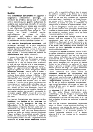 196         Nutrition et Digestion

                                                           sont en effet en quantité insuffisante dans la plupart
Nutrition                                                  des protéines végétales, ce qui diminue leur « valeur
Une alimentation convenable doit apporter à                biologique ». Un acide aminé essentiel est un acide
l'organisme     suffisamment      d'énergie,     un        aminé qui ne peut être synthétisé par l'organisme
minimum de protéines (avec tous les acides                 qu'en cas d'apport insuffisant ou nul. Chez l'homme,
                                                           les acides aminés essentiels sont : l'histidine,
aminés essentiels), des glucides ou hydrates de            l'isoleucine, la leucine, la lysine, la méthionine, la
carbone, des substances minérales (y compris               phénylalanine, la thréonine, le tryptophane et la valine.
des oligo-éléments), des acides gras essentiels            Les besoins énergétiques restants sont couverts par
et des vitamines. L'organisme doit en outre                des glucides (amidon, sucre, glycogène) et des lipides
disposer d'une quantité d'eau suffisante. Pour             (graisses et huiles animales et végétales) qui, en tant
assurer      un    transit   intestinal    normal,         que substances nutritives, peuvent dans une large
particulièrement     au    niveau      du    côlon,        mesure se substituer l'une à l'autre :
l'alimentation doit contenir des déchets                   la part des glucides dans l'énergie fournie par les
(«fibres»), c'est-à-dire les constituants non-             aliments peut être ramenée à 10% (contre 60%
digestibles des plantes (cellulose, lignine. etc.).        normalement) sans qu'il y ait de troubles du
                                                           métabolisme. D'autre part, à partir du moment où un
Les besoins énergétiques quotidiens, qui                   apport en vitamines liposolubles (vitamines A, D, E, K)
représentent l'équivalent de la ration énergétique         et en acides gras essentiels (acide linoléique par
nécessaire à une activité normale (1 J/s = 1 W = 86,4      exemple) est assuré, les lipides ne deviennent plus
kJ/jour), dépendent d'un grand nombre de facteurs et       absolument indispensables.
varient considérablement même au repos (métabo-
                                                           En moyenne, les lipides représentent environ 25-30%
lisme de base). Il faut donc établir une définition du
                                                           de l'apport énergétique alimentaire (1/3 sous forme
métabolisme de base ; celui-ci est mesuré :
                                                           d'acides aminés essentiels), bien que cette proportion
1) pendant la matinée, 2) à jeun. 3) au repos, en          puisse s'élever en fonction des besoins énergétiques
position couchée. 4) à une température corporelle          (autour de 40% pour un agriculteur). Compte tenu des
normale, et 5) dans une ambiance de confort                conditions de travail plus faciles du monde occidental,
thermique (cf. p. 194). Ses valeurs varient en fonction    notre apport alimentaire est trop riche en énergie
du sexe, de l'âge, du poids et de la taille corporelle ;   (lipides au lieu d'hydrates de carbone). Un autre
chez l'adulte, elles s'élèvent en moyenne à environ 7      facteur a prendre en compte est la consommation
MJ/jour (= approximativement 80 W). L'activité             d'alcool (environ 30 KJ/g). Cet apport alimentaire
physique augmente les besoins énergétiques (ration         excessif occasionne souvent une surcharge pondérale.
énergétique d'activité) : pour un travail de bureau, il    L'apport alimentaire d'un certain nombre de
faut approx. 11 MJ/jour (= 127 W) ; pour une femme         substances minérales est indispensable pour
employée à des activités pénibles, 15 MJ/jour (= 175       l'organisme : l'apport de calcium (0,8 g/j), de fer (10
W) ; enfin pour un homme ayant une activité pénible        mg/j, 15 mg/j pour les femmes) et d'iode (0,15 mg/j)
(travailleur de force) environ 20 MJ/jour (= 230 W) ;      est spécialement important. Un grand nombre d'autres
toutes ces valeurs sont données pour un poids              « oligo-éléments » (comme As, F, Cu, Si, V, Sn, Ni,
corporel de 70 kg. Ces cas de figures représentent des     Se, Mn, Mo, Cr, Co) sont également indispensables,
moyennes sur un certain nombre d'années, mais en           mais lorsque l'alimentation est normale, cet apport est
une seule journée, un homme qui effectue le travail le     suffisant. D'autre part, en quantité excessive, ils
plus pénible qui soit peut développer jusqu'à 50           peuvent être toxiques.
MJ/jour au maximum (= 600 W). Dans les compétitions
                                                           Les vitamines (A, B1, B2, B9. B12. C, D2, D3, E, H,
sportives (le marathon par exemple) il est possible de
                                                           K1,     K2,   acide   folique,   nicotinamide,  acide
développer jusqu'à 1 600 W pendant 2 heures, bien
                                                           pantothénique) sont des composés organiques dont
que le niveau métabolique journalier soit beaucoup
                                                           l'organisme    a    besoin    pour   le   métabolisme
plus faible.
                                                           (généralement sous forme de coenzymes) et qu'il ne
Les besoins énergétiques sont couverts par les             peut synthétiser lui-même ou seulement en quantité
protéines, les lipides et les glucides qui                 insuffisante.
constituent les trois substances de base de                Bien que les quantités généralement nécessaires
l'alimentation (A, B). Les besoins en protéines,           soient très faibles, lorsque l'apport est insuffisant on
indispensables à l'équilibre du bilan azoté, sont au       peut observer des signes de carence spécifique
minimum de 0,5 g par kg de poids corporel et par jour      (avitaminoses) comme l'héméralopie (vitamine A), le
(apport minimum) : mais, pour une activité physique        scorbut (vitamine C), le rachitisme (vitamine D),
normale, cet apport doit doubler (minimum fonctionnel      l'anémie pernicieuse (vitamine B12), le béribéri
d'apport protéique), les protéines animales (viande,       (vitamine B1) et des troubles de la coagulation
poisson, lait. œufs) doivent représenter la moitié de      (vitamine K).
l'apport protéique afin d'assurer à l'organisme l'apport
nécessaire en acides aminés essentiels. Ceux-ci
 