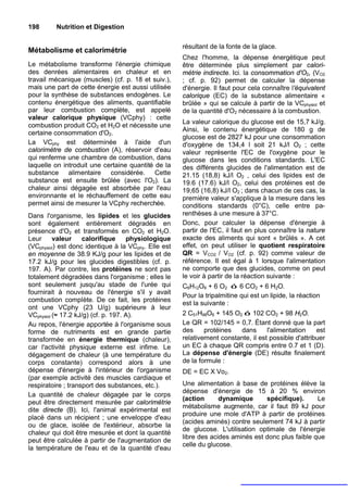 198       Nutrition et Digestion

                                                      résultant de la fonte de la glace.
Métabolisme et calorimétrie
                                                      Chez l'homme, la dépense énergétique peut
Le métabolisme transforme l'énergie chimique          être déterminée plus simplement par calori-
des denrées alimentaires en chaleur et en             métrie indirecte. Ici. la consommation d'O2, (VO2
travail mécanique (muscles) (cf. p. 18 et suiv.),     ; cf. p. 92) permet de calculer la dépense
mais une part de cette énergie est aussi utilisée     d'énergie. Il faut pour cela connaître l'équivalent
pour la synthèse de substances endogènes. Le          calorique (EC) de la substance alimentaire «
contenu énergétique des aliments, quantifiable        brûlée » qui se calcule à partir de la VCphysiol et
par leur combustion complète, est appelé              de la quantité d'O2 nécessaire à la combustion.
valeur calorique physique (VCphy) : cette
                                                      La valeur calorique du glucose est de 15,7 kJ/g.
combustion produit CO2 et H2O et nécessite une
                                                      Ainsi, le contenu énergétique de 180 g de
certaine consommation d'O2.
                                                      glucose est de 2827 kJ pour une consommation
La VCphy est déterminée à l'aide d'un                 d'oxygène de 134,4 l soit 21 kJ/l O2 ; cette
calorimètre de combustion (A), réservoir d'eau        valeur représente l'EC de l'oxygène pour le
qui renferme une chambre de combustion, dans          glucose dans les conditions standards. L'EC
laquelle on introduit une certaine quantité de la     des différents glucides de l'alimentation est de
substance alimentaire considérée. Cette               21.15 (18,8) kJ/l O2 , celui des lipides est de
substance est ensuite brûlée (avec l'O2). La          19.6 (17.6) kJ/l O2, celui des protéines est de
chaleur ainsi dégagée est absorbée par l'eau          19,65 (16,8) kJ/l O2 ; dans chacun de ces cas, la
environnante et le réchauffement de cette eau         première valeur s'applique à la mesure dans les
permet ainsi de mesurer la VCphy recherchée.          conditions standards (0°C), celle entre pa-
Dans l'organisme, les lipides et les glucides         renthèses à une mesure à 37°C.
sont également entièrement dégradés en                Donc, pour calculer la dépense d'énergie à
présence d'O2 et transformés en CO2 et H2O.           partir de l'EC, il faut en plus connaître la nature
Leur      valeur    calorifique      physiologique    exacte des aliments qui sont « brûlés ». A cet
(VCphysiol) est donc identique à la VCphy. Elle est   effet, on peut utiliser le quotient respiratoire
en moyenne de 38.9 KJ/g pour les lipides et de        QR = VCO2 / VO2 (cf. p. 92) comme valeur de
17.2 kJ/g pour les glucides digestibles (cf. p.       référence. Il est égal à 1 lorsque l'alimentation
197. A). Par contre, les protéines ne sont pas        ne comporte que des glucides, comme on peut
totalement dégradées dans l'organisme ; elles le      le voir à partir de la réaction suivante :
sont seulement jusqu'au stade de l'urée qui           C6H12O6 + 6 O2 ó 6 CO2 + 6 H2O.
fournirait à nouveau de l'énergie s'il y avait
                                                      Pour la tripalmitine qui est un lipide, la réaction
combustion complète. De ce fait, les protéines
                                                      est la suivante :
ont une VCphy (23 U/g) supérieure à leur
VCphysiol (≈ 17.2 kJ/g) (cf. p. 197. A).              2 C51H98O6 + 145 O2 ó 102 CO2 + 98 H2O.
Au repos, l'énergie apportée à l'organisme sous       Le QR = 102/145 = 0,7. Étant donné que la part
forme de nutriments est en grande partie              des     protéines  dans       l'alimentation    est
transformée en énergie thermique (chaleur),           relativement constante, il est possible d'attribuer
car l'activité physique externe est infime. Le        un EC à chaque QR compris entre 0.7 et 1 (D).
dégagement de chaleur (à une température du           La dépense d'énergie (DE) résulte finalement
corps constante) correspond alors à une               de la formule :
dépense d'énergie à l'intérieur de l'organisme        DE = EC X Vo2.
(par exemple activité des muscles cardiaque et
respiratoire ; transport des substances, etc.).       Une alimentation à base de protéines élève la
                                                      dépense d'énergie de 15 à 20 % environ
La quantité de chaleur dégagée par le corps
                                                      (action      dynamique      spécifique).      Le
peut être directement mesurée par calorimétrie
                                                      métabolisme augmente, car il faut 89 kJ pour
dite directe (B). Ici, l'animal expérimental est
                                                      produire une mole d'ATP à partir de protéines
placé dans un récipient ; une enveloppe d'eau
                                                      (acides aminés) contre seulement 74 kJ à partir
ou de glace, isolée de l'extérieur, absorbe la
                                                      de glucose. L'utilisation optimale de l'énergie
chaleur qui doit être mesurée et dont la quantité
                                                      libre des acides aminés est donc plus faible que
peut être calculée à partir de l'augmentation de
                                                      celle du glucose.
la température de l'eau et de la quantité d'eau
 