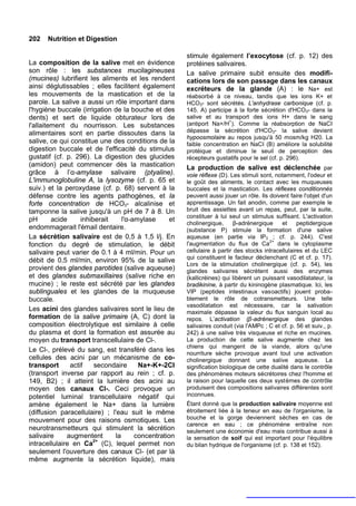 202   Nutrition et Digestion

                                                       stimule également l’exocytose (cf. p. 12) des
La composition de la salive met en évidence            protéines salivaires.
son rôle : les substances mucilagineuses               La salive primaire subit ensuite des modifi-
(mucines) lubrifient les aliments et les rendent       cations lors de son passage dans les canaux
ainsi déglutissables ; elles facilitent également      excréteurs de la glande (A) : le Na+ est
les mouvements de la mastication et de la              réabsorbé à ce niveau, tandis que les ions K+ et
parole. La salive a aussi un rôle important dans       HCO3- sont sécrétés. L'anhydrase carbonique (cf. p.
l'hygiène buccale (irrigation de la bouche et des      145. A) participe à la forte sécrétion d'HCO3- dans la
dents) et sert de liquide obturateur lors de           salive et au transport des ions H+ dans le sang
                                                                       +
l'allaitement du nourrisson. Les substances            (antiport Na+/H ). Comme la réabsorption de NaCI
alimentaires sont en partie dissoutes dans la          dépasse la sécrétion d'HCO3- la salive devient
                                                       hypoosmolaire au repos jusqu'à 50 mosm/kg H20. La
salive, ce qui constitue une des conditions de la      faible concentration en NaCI (B) améliore la solubilité
digestion buccale et de l'efficacité du stimulus       protéique et diminue le seuil de perception des
gustatif (cf. p. 296). La digestion des glucides       récepteurs gustatifs pour le sel (cf. p. 296).
(amidon) peut commencer dès la mastication             La production de salive est déclenchée par
grâce à l’α-amylase salivaire (ptyaline).              voie réflexe (D). Les stimuli sont, notamment, l'odeur et
L'immunoglobuline A, la lysozyme (cf. p. 65 et         le goût des aliments, le contact avec les muqueuses
suiv.) et la peroxydase (cf. p. 68) servent à la       buccales et la mastication. Les réflexes conditionnés
défense contre les agents pathogènes, et la            peuvent aussi jouer un rôle. Ils doivent faire l'objet d'un
forte concentration de HCO3- alcalinise et             apprentissage. Un fait anodin, comme par exemple le
tamponne la salive jusqu'à un pH de 7 à 8. Un          bruit des assiettes avant un repas, peut, par la suite,
                                                       constituer à lui seul un stimulus suffisant. L'activation
pH       acide     inhiberait    l'α-amylase      et
                                                       cholinergique,      β-adrénergique    et     peptidergique
endommagerait l'émail dentaire.                        (substance P) stimule la formation d'une salive
La sécrétion salivaire est de 0,5 à 1,5 l/j. En        aqueuse (en partie via IP3 ; cf. p. 244). C'est
                                                                                        2+
fonction du degré de stimulation, le débit             l'augmentation du flux de Ca dans le cytoplasme
salivaire peut varier de 0.1 à 4 ml/min. Pour un       cellulaire à partir des stocks intracellulaires et du LEC
                                                       qui constituent le facteur déclenchant (C et cf. p. 17).
débit de 0,5 ml/min, environ 95% de la salive
                                                       Lors de la stimulation cholinergique (cf. p. 54), les
provient des glandes parotides (salive aqueuse)        glandes salivaires sécrètent aussi des enzymes
et des glandes submaxillaires (salive riche en         (kallicréines) qui libèrent un puissant vasodilatateur, la
mucine) ; le reste est sécrété par les glandes         bradikinine, à partir du kininogène plasmatique. Ici, les
sublinguales et les glandes de la muqueuse             VIP (peptides intestinaux vasoactifs) jouent proba-
buccale.                                               blement le rôle de cotransmetteurs. Une telle
                                                       vasodilatation est nécessaire, car la salivation
Les acini des glandes salivaires sont le lieu de       maximale dépasse la valeur du flux sanguin local au
formation de la salive primaire (A, C) dont la         repos. L’activation (β-adrénergique des glandes
composition électrolytique est similaire à celle       salivaires conduit (via l'AMPc ; C et cf. p. 56 et suiv., p.
du plasma et dont la formation est assurée au          242) à une salive très visqueuse et riche en mucines.
moyen du transport transcellulaire de Cl-.             La production de cette salive augmente chez les
                                                       chiens qui mangent de la viande, alors qu'une
Le Cl-, prélevé du sang, est transféré dans les        nourriture sèche provoque avant tout une activation
cellules des acini par un mécanisme de co-             cholinergique donnant une salive aqueuse. La
transport      actif    secondaire     Na+-K+-2CI      signification biologique de cette dualité dans le contrôle
(transport inverse par rapport au rein ; cf. p.        des phénomènes moteurs sécrétoires chez l'homme et
149, B2) ; il atteint la lumière des acini au          la raison pour laquelle ces deux systèmes de contrôle
moyen des canaux Cl-. Ceci provoque un                 produisent des compositions salivaires différentes sont
potentiel luminal transcellulaire négatif qui          inconnues.
amène également le Na+ dans la lumière                 Étant donné que la production salivaire moyenne est
(diffusion paracellulaire) ; l'eau suit le même        étroitement liée à la teneur en eau de l'organisme, la
mouvement pour des raisons osmotiques. Les             bouche et la gorge deviennent sèches en cas de
                                                       carence en eau ; ce phénomène entraîne non
neurotransmetteurs qui stimulent la sécrétion          seulement une économie d'eau mais contribue aussi à
salivaire     augmentent      la      concentration    la sensation de soif qui est important pour l'équilibre
intracellulaire en Ca2+ (C), lequel permet non         du bilan hydrique de l'organisme (cf. p. 138 et 152).
seulement l'ouverture des canaux Cl- (et par là
même augmente la sécrétion liquide), mais
 